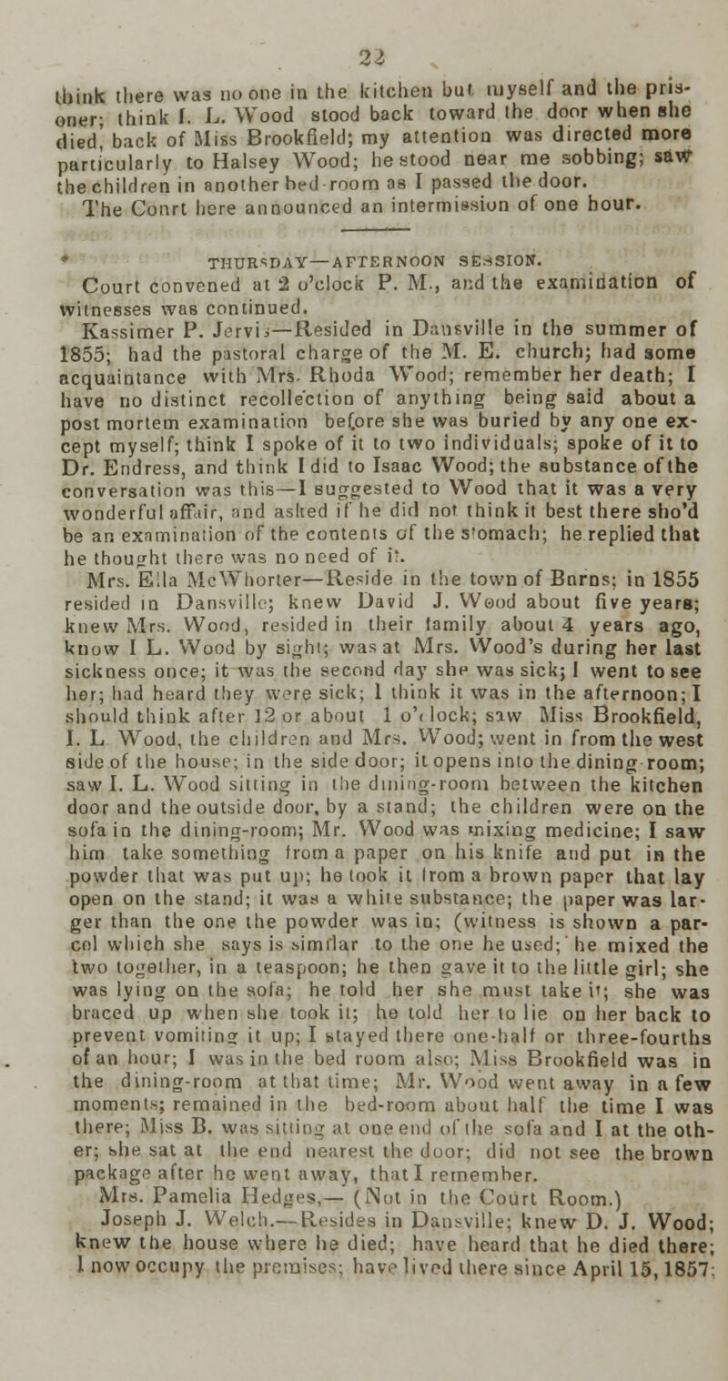 think there was no one in the kitchen but myself and the pris- oner; think I. L. Wood stood back toward the door when she died' back of Miss Brookfield; my attention was directed more particularly to Halsey Wood; he stood near me sobbing; saw the children in another bed room as I passed the door. The Conrt here announced an intermission of one hour. * THURSDAY—AFTERNOON SESSION. Court convened at 2 o'clock P. M., and the examination of witnesses was continued. Kassimer P. Jervb—Resided in Dansville in the summer of 1855; had the pastoral charge of the M. E. church; had some acquaintance with Mrs. Rhoda Wood; remember her death; I have no distinct recollection of anything being said about a post mortem examination bef.ore she was buried by any one ex- cept myself; think I spoke of it to two individuals; spoke of it to Dr. Endress, and think I did to Isaac Wood; the substance of the conversation was this—I suggested to Wood that it was a very wonderful affair, and asked if he did not think it best there sho'd be an examination of the contents of the 5'omach; he replied that he thought there was no need of i'. Mrs. Ella McWhorter—Reside in the town of Bnrns; in 1855 resided in Dansville; knew David J. Wood about five years; knew Mrs. Wood, resided in their tamily about 4 years ago, know I L. Wood by sight; was at Mrs. Wood's during her last sickness once; it was the second day she was sick; I went to see her; had heard they were sick; 1 think it was in the afternoon; I should think after 12 or about 1 o'< lock; saw Miss Brookfield, I. L Wood, the children and Mrs. Wood; went in from the west side of the house; in the side door; it opens into the dining room; saw I. L. Wood sitting in the dining-room between the kitchen door and the outside door, by a stand; the children were on the sofa in the dining-room; Mr. Wood was mixing medicine; I saw him take something from a paper on his knife and put in the powder that was put up; he took it Irom a brown paper that lay open on the stand; it was a white substance; the paper was lar- ger than the one the powder was in; (witness is shown a par- cel which she says is similar to the one he used; he mixed the two together, in a teaspoon; he then gave it to the little girl; she was lying on the sofa; he told her she must take i'; she was braced up when she took it; he told her to lie on her back to prevent vomiting it up; I stayed there one-half or three-fourths of an hour; I was in the bed room also; Miss Brookfield was in the dining-room at that time; Mr. Wood went away in a few moments; remained in the bed-room about half the time I was there; Miss B. was sitting at one end of the sofa and I at the oth- er; she sat at the end nearest fehe door; did not see the brown package after he went away, that I remember. Mrs. Pamelia Hedges,— (Not in the Court Room.) Joseph J. Welch.—Resides in Dansville; knew D. J. Wood; knew the house where he died; have heard that he died there; 1 now occupy the premises; have lived there since April 15,1857: