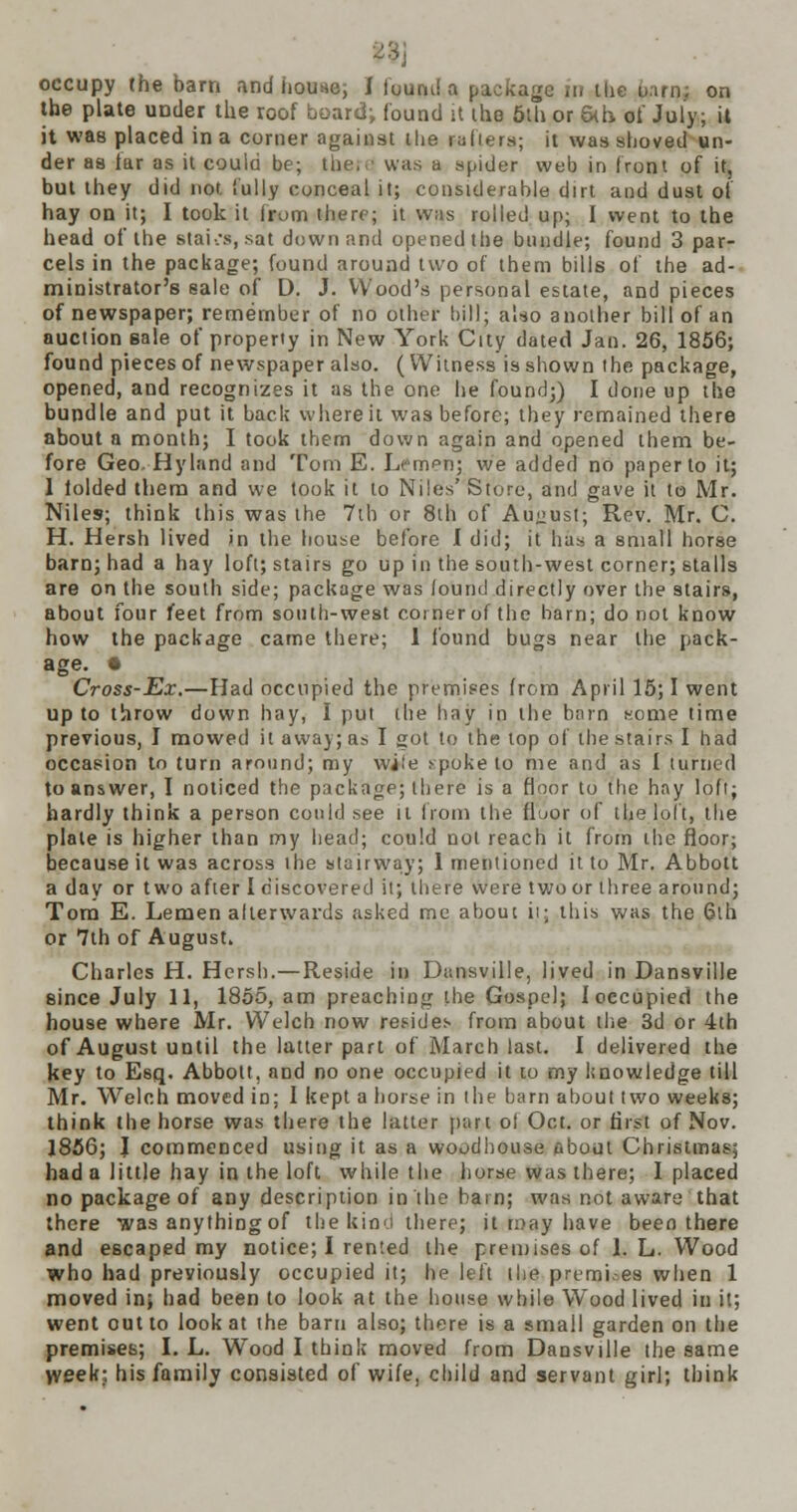 23j occupy the barn and house; 1 found a package n. the u.itn; on the plate under the roof board; found it the 5th or 5th of July; it it was placed in a comer against the rafters; it was shoved un- der as tar as it coula be; the, was a spider web in front of it, but they did not fully conceal it; considerable dirt and dust of hay on it; I took it from there; it was rolled up; I went to the head of the stai:s, sat down and opened the bundle; found 3 par- cels in the package; found around two of them bills of the ad- ministrator's sale of D. J. Wood's personal estate, and pieces of newspaper; remember of no other bill: also another bill of an auction sale of property in New York City dated Jan. 26, 1856; found pieces of newspaper also. (Witness is shown the package, opened, and recognizes it as the one he found;) I done up the bundle and put it back where it was before; they remained there about a month; I took them down again and opened them be- fore Geo, Hyland and Tom E. Lempn; we added no paper to it; 1 iolded them and we took it to Niles' Store, and gave it to Mr. Niles; think this was the 7th or 8th of August; Rev. Mr. C. H. Hersh lived in the house before I did; it has a small horse barn; had a hay loft; stairs go up in the south-west corner; stalls are on the south side; package was found directly over the stairs, about four feet from south-west cornerof the barn; do not know how the package came there; 1 found bugs near the pack- age. * Cross-Ex.—Had occupied the premises from April 15; I went up to throw down hay, I put the hay in the barn some time previous, I mowed it away; as I got to the top of the stairs I had occasion to turn around; my wife .^poke to me and as I turned to answer, I noticed the package; there is a floor to the hay loft; hardly think a person could see it from the fluor of the loft, the plate is higher than my head; could not reach it from the floor; because it was across the stairway; 1 mentioned it to Mr. Abbott a day or two after I discovered it; there were two or three around; Tom E. Lemen afterwards asked me about it; this was the 6lh or 7th of August. Charles H. Hersh.—Reside in Dansville, lived in Dansville since July 11, 1855, am preaching the Gospel; I occupied the house where Mr. Welch now resides from about the 3d or 4th of August until the latter part of March last. I delivered the key to Esq. Abbott, and no one occupied it to my knowledge till Mr. Welch moved in; I kept a horse in the barn about two weeks; think the horse was there the latter part of Oct. or first of Nov. 1856; J commenced using it as a woodbouse obout Christmas; had a little hay in the loft while the horse was there; I placed no package of any description in the barn; was not aware that there was anything of the kind there; it may have been there and escaped my notice; I rented the premises of 1. L. Wood who had previously occupied it; he left the premises when 1 moved in; had been to look at the house while Wood lived in it; went out to look at the barn also; there is a small garden on the premises; I. L. Wood I think moved from Dansville the same >veek; his family consisted of wife, child and servant girl; think