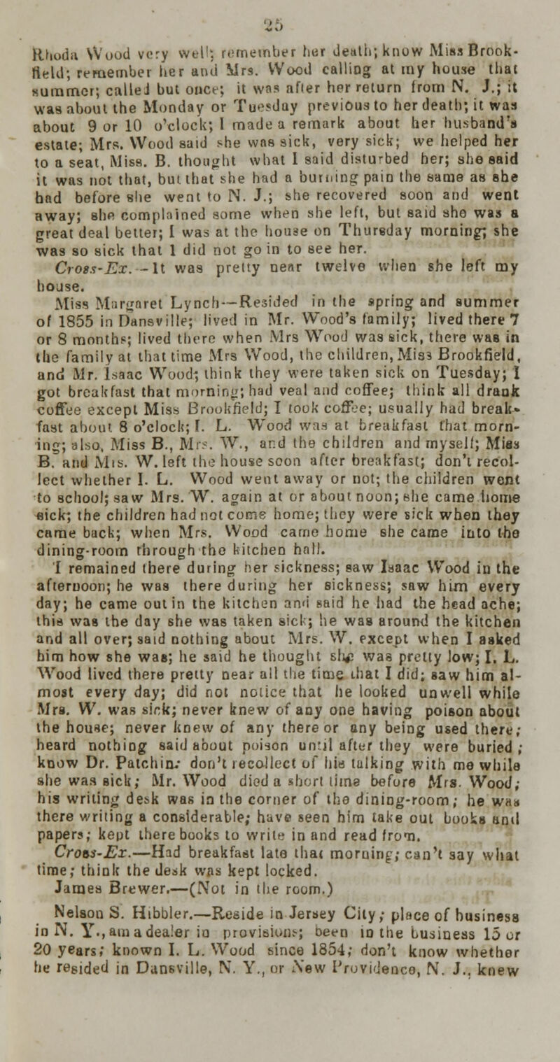 ftboda Wood very wtl1-. remember her death; know Miss Brook- field; remember her ami Mrs. Wood calling at my house that summer, calleJ but onct; it was after her return from N. J.; it was about the Monday or Tuesdoy previous to her death; it was about 9 or 10 o'clock; I made a remark about her husband's estate; Mrs. Wood said she was sick, very sick; we helped her to a seat, Miss. B. thought what I said disturbed her; she said it was not that, but that she had a burning pain the same as she had before she went to N. J.; she recovered soon and went away; she complained some when she left, but said she was a great deal better; I was at the house on Thursday morning; she was so sick that 1 did not go in to see her. CroBS'Ex. — It was pretty near twelve when she left my house. Miss Margaret Lynch—Resided in the spring and summer of 1855 in Dansville; lived in Mr. Wood's family; lived there 7 or 8 months; lived there when Mrs Wood was sick, there wsb in the family at that time Mrs Wood, the children, Mis3 Brookfield, and Mr. Isaac Wood; think they were taken sick on Tuesday; I got breakfast that morning; had veal and coffee; think all drank coffee except Miss Brookfield; I took coffbe; usually had break* fast about 8 o'clock; I. L. Wood was at breakfast that morn- ing; also, Miss B., Mrs. W., and the children and myself; Mies B. and Mis. W. left the house scon after breakfast; don't recol- lect whether I. L. Wood went away or not; the children went to school; saw Mrs. W. again at or about noon; she came iiome eick; the children had not come home; they were sick when they came back; when Mrs. Wood came home she came into the dining-room through the kitchen hall. I remained there during her sickness; saw Isaac Wood in the afternoon; he was there during her sickness; saw him every day; he came out in the kitchen and said he had the head ache; this was the day she was taken sick; he was around the kitchen and all over; said nothing about Mrs. W. except when I asked him how she was; he said he thought sli£ was pretty low; I. L. Wood lived there pretty near all the time that I did; Baw him al- most every day; did not notice that he looked unwell while Mrs. W. was sick; never knew of any one having poison about the house; never knew of any there or any being used there; heard nothing said about poison until after they were buried ; know Dr. Patch in.- don't recollect of his tulking with me while she was sick; Mr. Wood died a short lime before Mrs. Wood; his writing de*k was in the corner of the dining-room; he w«a there writing a considerable; have seen him take out books anil papers; keot there books to writ^ in and read from. Crots-Ex.—Had breakfast late that morning; can't say what time; think the desk was kept locked. James Brewer.—(Not in the room.) Nelson S. Hibbler.—Reside in Jersey City; place of business in N. Y-, am a dealer in provision-.; been in the business 15 or 20 years; known I. L. Wood since 1854; don't know whether he regided in Dansville, N. Y., or Sew I'rovidenco, N. J., knew