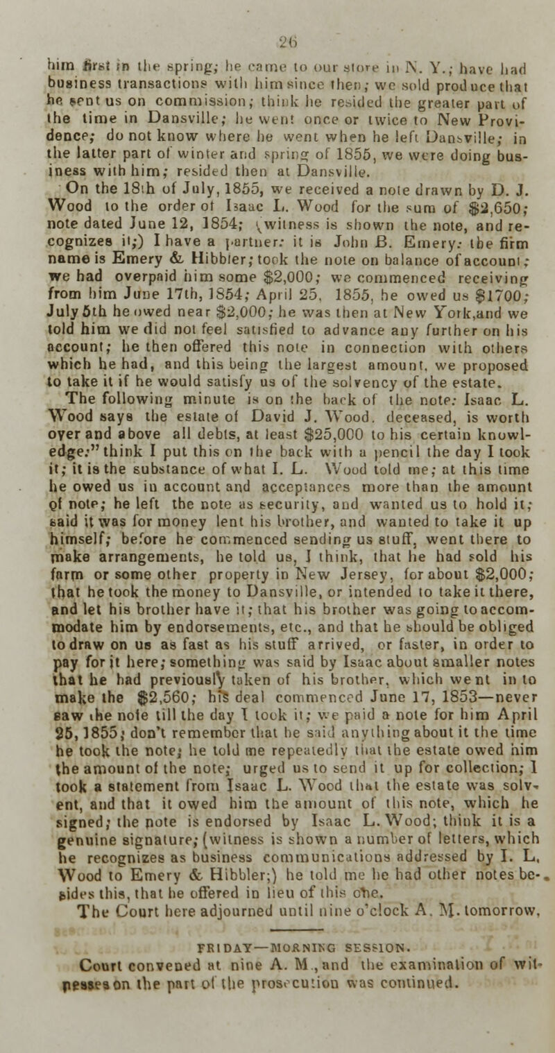 2:6 him first m the spring,- he came to our store in i\. Y.; have had business transactions with him since then; we sold produce thai he sent us on commission; think lie resided the greater pan of the time in Dansville; he wen! once or twice to New Provi- dence; do not know where he went when he left Dansville; in the latter part of winter and spring of 1855, we were doing bus- iness with him; resided then at Dansville. On the 18ih of July, 1855, we received a note drawn by D. J. Wood to the order ot Isaac L. Wood for the sum of $2,650; note dated June 12, 1854; (witness is shown the note, and re- cognizes it;) I have a partner: it is John B. Emery.- the firm name is Emery &, Hibbler; took the note on balance of account: we had overpaid him some $2,000; we commenced receiving from him June 17th, 1854; April 25. 1855, he owed us $1700; July 5th he owed near $2,000; he was then at New Y~ork,and we told him we did not feel satisfied to advance any further on his account; he then offered this note in connection with others which he had, and this being the largest amount, we proposed to take it if he would satisfy us of the solvency of the estate. The following minute is on the bark of the note: Isaac L. Wood says the estate of David J. Wood, deceased, is worth oyer and above all debts, at least $25,000 to his certain knowl- edge: think I put this on the back with a pencil the day I took it; it is the substance of what I. L. Wood told me; at this time he owed us iu account and acceptances more than the amount Of notp; he left the note as security, and wanted us to hold it; said it was for money lent his brother, and wanted to take it up himself; before he commenced sending us stuff, went there to make arrangements, he told us, I think, that he had fold his farm or some other property in New Jersey, for about $2,000; that he took the money to Dansville, or intended to take it there, and let his brother have it; that his brother was going to accom- modate him by endorsements, etc., and that he should be obliged to draw on us as fast as his stuff arrived, or faster, in order to pay for jt here; something was said by Isaac about smaller notes that he had previously taken of his brother, which went in to make the $2,560; h?5 deal commenced June 17, 1853—never eaw ihe nole till the day I look it; we paid a note for him April 25,1855,' don't remember that he sail anything about it the time he took ihe note; he told me repeatedly that the estate owed him the amount of the note; urged us to send it up for collection; 1 took a statement from Isaac L. Wood thui the estate was solv- ent, and that it owed him the amount of this note, which he signed; the note is endorsed by Isaac L.Wood; think it is a genuine signature; (witness is shown a number of letters, which he recognizes as business communications addressed by I. L, Wood to Emery & Hibbler;) he told me he had other notes be-, sides this, that be offered in lieu of this olie. The Court here adjourned until nine o'clock A. M- tomorrow. FRIDAY — MOANIKG SESSION. Court convened at nine A. M., and the examination of wit- ppsseaon the part ol the prosecution was continued.