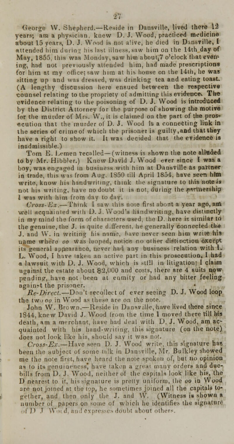 George W. Shepherd.—Reside in Dansville, lived there 12 years; ana a physician, knew D. J. Wood, practiced medicine about 15 years, D. J. Wood is not a'ive, he died in Dansville, I attended him daring his hist illness,saw him on the 14th day of May, 1855, this was Monday, saw him about;7 o'clock that evem ing, had not previously attended him, had made prescriptions for him at my office: saw him at his house on the 14th, he was sitting up and was dressed, was drinking tea and eating toast. (A lengthy discussion here ensued between the respective counsel relating to the propriety of admitting this evidence The evidence relating to the poisoning of D. J. Wood is introduced by the District Attorney for the purpose of showing the motive fer the murder of Mrs. W., it is claimed on the part of the pros- ecution that the murder of D. I. Wood is a connecting link in the series of crime of which the prisoner is guilty,aad that they have a right to show it. It was decided that the evidence is inadmissible.) Tom E. hemen Tecalled—(witness is shown the note alhad«d to by Mr. Hibbler.) Knew David J. Wood ever since I was a boy, was engaged in business with him at Dansville as partner in trade, this was from Aug. 1850 till April 1854, have seen hltti write, know his handwriting-, think the signature to this noteis not his writing, have no doubt it is not. during the j?-.nnership 1 was with him from day to day. Cross-Ex.—Think I saw tins note first about a year ago, am well acquainted with D. J. Wood's handwriting, have distinctly in my mind the form of characters used, the D. here is similar to the genuine, the J. is quite different, he generally connected th« J. and \V. in writing his name, have never seen him wcitft his uame where oo Was looped, notice no other distinction except its general appearance, never had any business relation with I. L. Wood, I have laken an active part in this prosecution, I had a lawsuit with D. J. Wood, which is stfll in litigation: I claim against the estate about $2,000 and costs, there are 4 suits now pending, have not been at enmity or had any bitter feeling against the prisoner. Re-Direct.—Don't recollect of ever seeing D. J. Wood loop the two oo in Wood as these are on the note. John W. Brown.—Reside in Dansville,have lived there since 1844, knew David J. Wood from the time 1 moved there till his death, am a merchant, have had deal with D. J. Wood, am ac- quainted with his hand-writing, this signature (on the note) does not look like his, should say it was not. Cross-Ex.—Have seen D. J. Wood write, this signature has been the subject of seme talk in Dansville, Mr. Bulkley showed me the note first, have heard the note spoken of, but no opinion as to its genuineness have taken a <ireai many order* and due- hills from D. J. Wood, neither ot the capitals look like his, the D nearest to it, his signature is pretty uniform, the oo in Wood are not joined at the top, he sometimes joined all the capitals to* gether, and then only the J. and W. (Witness is shown a number of papers on some of which he identifies the signature ■ if ]) J \\.i! d. and expresses doubt about others.