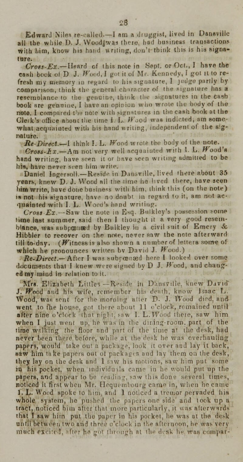 Edward Miles re-called.—I am a druggist, lived in Dansvillc all the while D. J, Wood^waa there, hod business transactions with him, know his hand writing, don'l think this is his signa- ture. Cross-Ex— H«ard of this note in Sept. or Oct., I have the cash book ol D J. /Food, I got it ol Mr. Kennedy, I got it 10 re- fresh my memory iu regard to bis signature, I judge partly by compari&on, think the general character of the signature has a resemolance to the genuine, think the signatures in the cash book are genuine, I have an opinion who wrote the body of the note, I compared t!>e note wiih (signatures m the cash book at the Cleik's office about the time i. L. /food was indicted, am some- what acquainted with bis hand writing, independent of the sig- nature. lie-Direct.—I think I. L. /food wrote the body el tbe note. Cross-I.x.—Am not very well acquainted with I. L. /Food's hand writing, have seen it or have seen wilting admitted to be his, have never seen him write. Daniel Ingersoll.—Reside in Dansvillc, lived there about 35 years, knew D. J. Wood ail the-time he lived there, have seen him write, have done business with him, think this (on the note) is not his signature, have no doubt in regard to it, am not ac- quainted with I. L. Wood's bend writing. Croat Ex.Saw the note in Esq. Bulkloy's possession some nine last summer, said then I thought it a very good resem- blance, was subpoenaed by Bnlkley in a civil suit of Emery & Hibbler to recover on the note, never saw the note afterward till to-day. (/fitness is also shown a number of letters setae of which he pronounces written bv David J. /food.) Re-Direct.— After I was subrcensed here I looked over some documents that I knew wire signed by D J. Wood, and chang- ed my mind in relation to it. Mrs. Elizabeth Littles—Reside in DltnSyilTe, knew David J. /food and his wife, remember hi* denth, know Jsaac L. Wood, wa* sent for the morning alter P. J. Wood dird, and- went to t'he house, got there about 11 o'clock, remained until after nine o'clock that night, saw I. h.Wood theie, saw him when I just went up, he was in the dining-room, part of the time walking the floor and part of the time at the desk, had never been there before, while at the desk be was overhauling papers, would take out a package, look it over and lay it back, saw him take papers out ot packages and lay them on the desk, they lay on the desk and 1 saw his motions, saw him put some in his pocket, when individuals came in he would put up the papers, and appear to be reading, saw this done several times, noticed it first when Mr. Elequembourg came in, when became ]. L. Wood spoke to him, ami 1 noticed a tremor pervaded hi9 whole system, he pushed the papers one side and took up a tract, noticed him after that more particularly, it \=. as afterwards that I saw him put the paper in his pocket, be was at the desk until between two and three o'clock in the afternoon, he was very much PXcitrd, after he got through at the desk he was eoinpar-