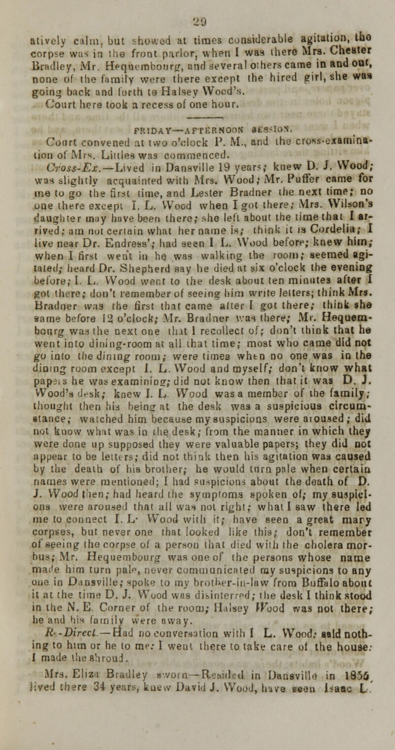 20 atively calm, but showed at times considerable agitation, tbe corpse was in the front parlor, when I was ihere Mrs. Chester Bradley, Mr. Hequembotirg, and several others came in and out, none of the family were there except the hired girl, she was going back and forth ta Halsey Wood's. Court here took a recess of one hour. FRIDAY—AFTERNOON atS-ION. Court convened at two o'clock P. M., and the cross-examina- tion of Mis. Littles was commenced. Cross-Ex.—Lived in Dansville 19 years; knew D. J. Wood; was slightly acquainted with Mrs. Wood; Mr. Puffer came for me to go tbe first time, and Lester Bradner the next time; no one there except I. L. Wood when I got there; Mrs. Wilson's daugliter may have been there; she left about the time that I ar- rived; am not certain what her name is; think it is Cordelia; I live near Dr. Endress'; had seen I L. Wood before; knew him; when I first went in he was walking the room; seemed agi- tated; heard Dr. Shepherd say he died at six o'clock the evening before; I. L. Wood went to the desk about ten minutes after I got there; don't remember of seeing him write letters; think Mrs. Bradner was the first that came alter I got there; think she same before 12 o'clock; Mr. Bradner was there; Mr. Hequem- bonrg was the next one that 1 recollect of; don't think that he went into dining-room at all that time; most who came did not go into the dining room; were times whtn no one was in the dioing room except I. L. Wood and myself; don't know what pape.s he was examining; did not know then that it was D. J. Wood's desk; knew I. L. Wood was a member of the family; thought then his being at the desk was a suspicious circum- stance; watched him because my suspicions were aroused; did not know what was in the desk; from the manner in which they wore done up supposed they were valuable papers; they did not appear to be letters; did not think then his agitation was caused by the death of hia brother; he would turn pale when certain names were mentioned; I had suspicions about the death of D. J. Wood t'len; had heard the symptoms spoken of; my suspici- ons were aroused that all was not right; what I saw there led me to connect I. L* Wood with it; have seen a great mary corpses, but never one that looked like this; don't remember of seeing the corpse of a person that died with the cholera mor- bus; Mr. Hequembourg was one of the persons whose name mat'e him turn pale, never communicated my suspicions to any one in Dansville; spoke to my brother-in-law from Buffalo about it at the time D. J. Wuod whs disinterred; the desk I think stood in the N. E. Corner of the room; Ilalsey JFood was not there; he and his family were away. Rt-Dircct. — Had no conversation with I L. Wood: said noth- ing to him or he to me: I went there to take care of the house; I made the shroud. Mrs. Eliza Bradley sworn — Resided in Dansviilo in 1855, lived there 34 years, kue»v David J. Wood, hive seen Isaac I