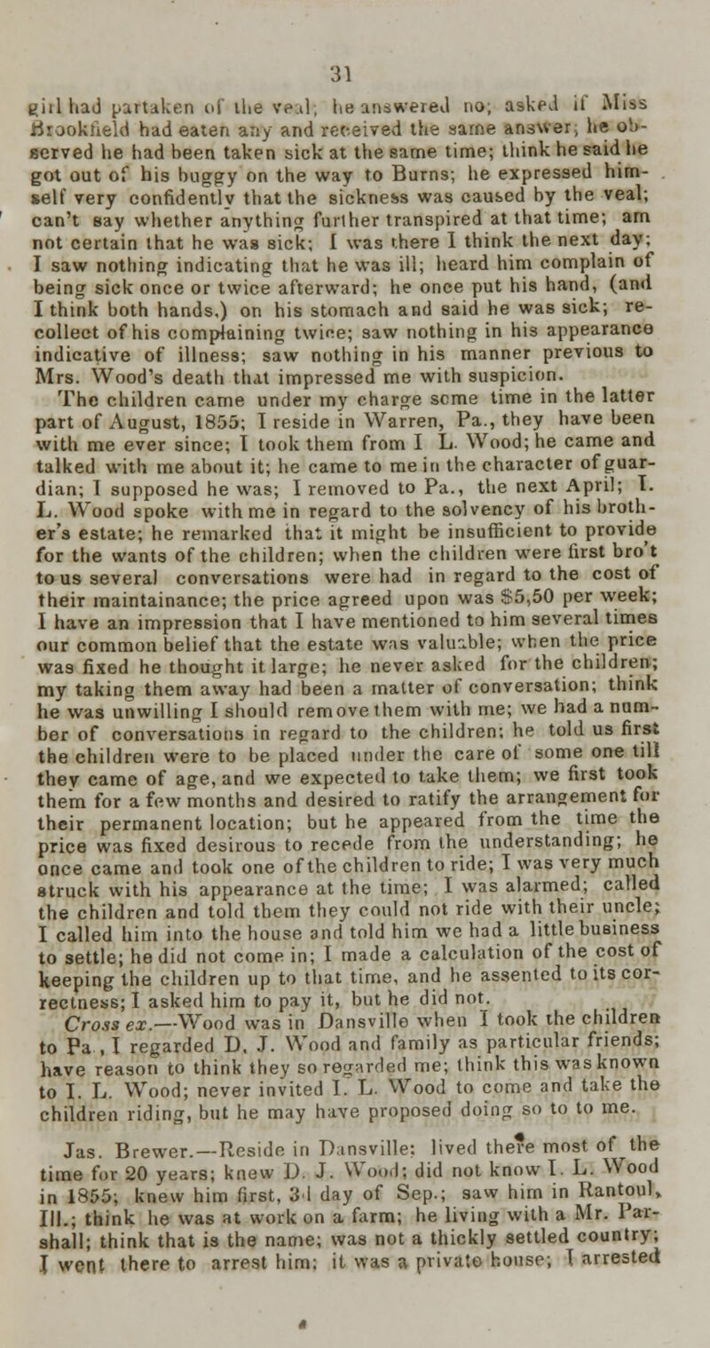 wiilliadpartake.nnfilievp.il, he answered no, asked ii' Miss tfrookueld had eaten any and received the same answer; he ob- served he had been taken sick at the same time; think he said he got out of his buggy on the way to Burns; he expressed him- self very confidently that the sickness was caused by the veal; can't say whether anything furl her transpired at that time; am not certain that he was sick; I was there I think the next day; I saw nothing indicating that he was ill; heard him complain of being sick once or twice afterward; he once put his hand, (and I think both hands,) on his stomach and said he was sick; re- collect of his complaining twice; saw nothing in his appearance indicative of illness; saw nothing in his manner previous to Mrs. Wood's death that impressed me with suspicion. The children came under my charge seme time in the latter part of August, 1855; I reside in Warren, Pa., they have been with me ever since; I took them from I L. Wood; he came and talked with me about it; he came to me in the character of guar- dian; I supposed he was; I removed to Pa., the next April; T. L. Wood spoke with me in regard to the solvency of his broth- er's estate; he remarked that it might be insufficient to provide for the wants of the children; when the children were first bro't to us several conversations were had in regard to the cost of their maintainance; the price agreed upon was S5,50 per week; I have an impression that I have mentioned to him several times our common belief that the estate was valuable; when the price was fixed he thought it large; he never asked for the children; my taking them away had been a matter of conversation; think he was unwilling I should remove them with me; we had a num- ber of conversations in regard to the children; he told us first the children were to be placed under the care of some one till they came of age, and we expected to take them; we first took them for a few months and desired to ratify the arrangement for their permanent location; but he appeared from the time the price was fixed desirous to recede from the understanding; he once came and took one of the children to ride; I was very much struck with his appearance at the time; I was alarmed; called the children and told them they could not ride with their uncle; I called him into the house and told him we had a little business to settle; he did not come in; I made a calculation of the cost of keeping the children up to that time, and he assented to its cor- rectness; I asked him to pay it, but he did not. Cross ex.—Wood was in Dansville when I took the children to Pa , I regarded D, J. Wood and family as particular friends; have reason to think thev so regarded me; think this was known to I. L Wood; never invited I. L. Wood to come and take the children riding, but he may have proposed doing so to to me. Jas. Brewer. —Reside in Dansville: lived there most of the time for 20 years; knew D. J. Wood; did not know I. L. Wood in 1S55; knew him first, 3d day of Sep.; saw him in Rantoul, III.; think he was at work on a farm; he living with a Mr. Par- shall; think that is the name; was not a thickly settled country; I went there to arrest him; it was a private house; I arrested