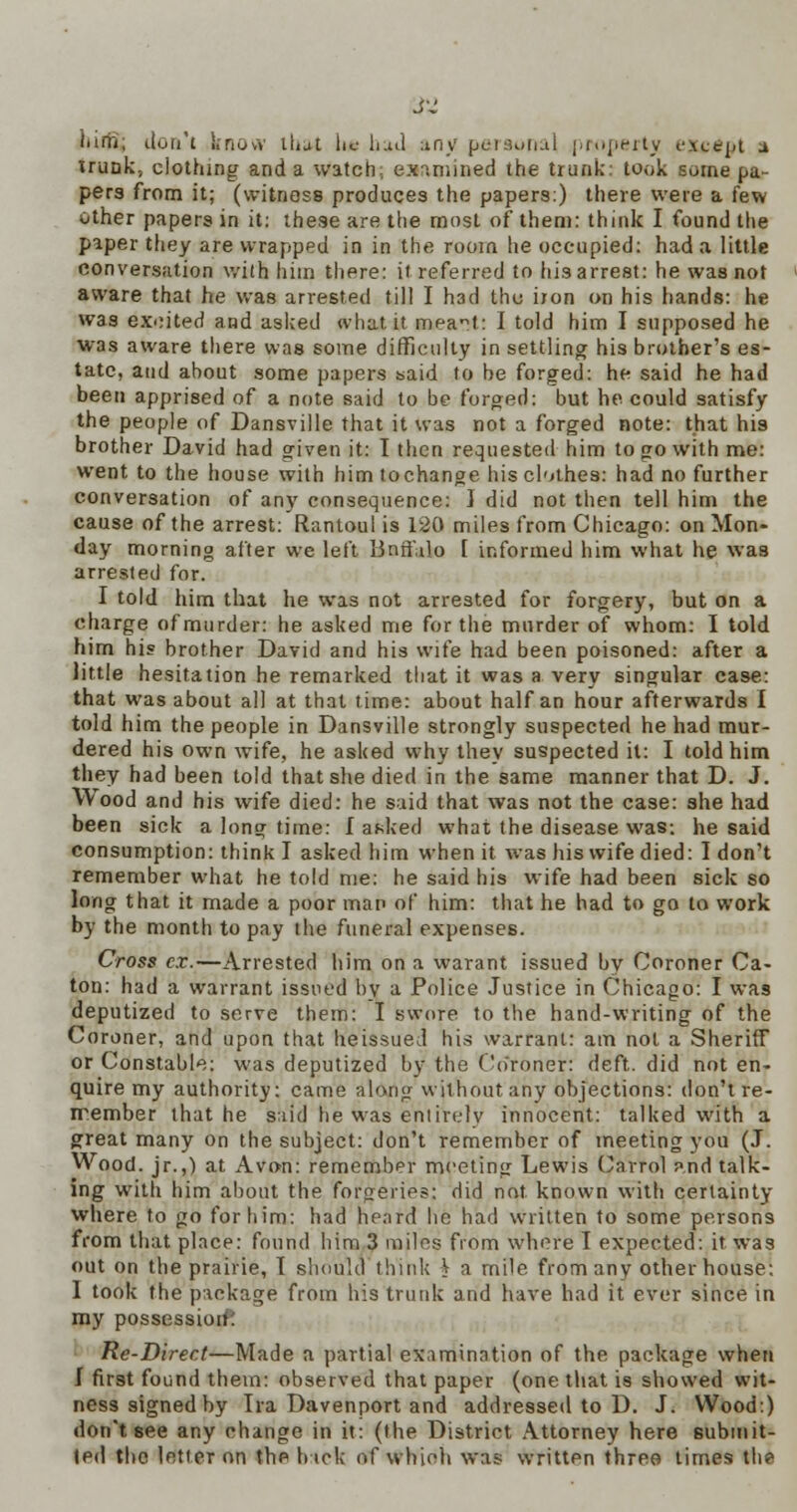 liirti; don't know tbjtf lie had any personal property except a trunk, clothing and a watch:, examined the trunk: took some pa- pers from it; (witness produces the papers:) there were a few other papers in it: these are the most of them: think I found the paper they are wrapped in in the room he occupied: had a little conversation wilh him there: it referred to his arrest: he was not aware that he was arrested till I had the iion on his hands: he was excited and asked <vhat.it meat: I told him I supposed he was aware there was some difficulty in settling his brother's es- tate, and about some papers said to be forged: he said he had been apprised of a note said to be forged: but he could satisfy the people of Dansville that it was not a forged note: that his brother David had given it: I then requested him to go with me: went to the house with him to change his clothes: had no further conversation of any consequence: J did not then tell him the cause of the arrest: Rantoul is 120 miles from Chicago: on Mon- day morning after we left Bnff;ilo [ informed him what he was arrested for. I told him that he was not arrested for forgery, but on a charge of murder: he asked me for the murder of whom: I told him his brother David and his wife had been poisoned: after a little hesitation he remarked that it was a very singular case: that was about all at that time: about half an hour afterwards I told him the people in Dansville strongly suspected he had mur- dered his own wife, he asked why they suspected it: I told him they had been told that she died in the same manner that D. J. Wood and his wife died: he said that was not the case: she had been sick a long time: f asked what the disease was: he said consumption: think I asked him when it was his wife died: I don't remember what he told me: he said his wife had been sick so long that it made a poor map of him: that he had to go to work by the month to pay the funeral expenses. Cross ex.—Arrested him on a warant issued by Coroner Ca- ton: had a warrant issued by a Police Justice in Chicago: I was deputized to serve them: I swore to the hand-writing of the Coroner, and upon that heissued his warrant: am not a Sheriff or Constable: was deputized by the Crfroner: deft, did not en- quire my authority: came along without any objections: don't re- member that he said he was eniirelv innocent: talked with a great many on the subject: don't remember of meeting you (J. Wood, jr.,) at Avon: remember meeting Lewis Carrol p.nd talk- ing with him about the forgeries: did not known with certainty where to go for him: had heard he had written to some persons from that place: found him 3 miles from where I expected: it was out on the prairie, I should think V a mile from any other house: I took the package from his trunk and have had it ever since in my possession*' Re-Direct—Made a partial examination of the package when J first found them: observed that paper (one that is showed wit- ness signed by Ira Davenport and addressed to D. J. Wood:) don't see any change in it: (the District Attorney here submit- ted the letter on the hick of which was written three times th?