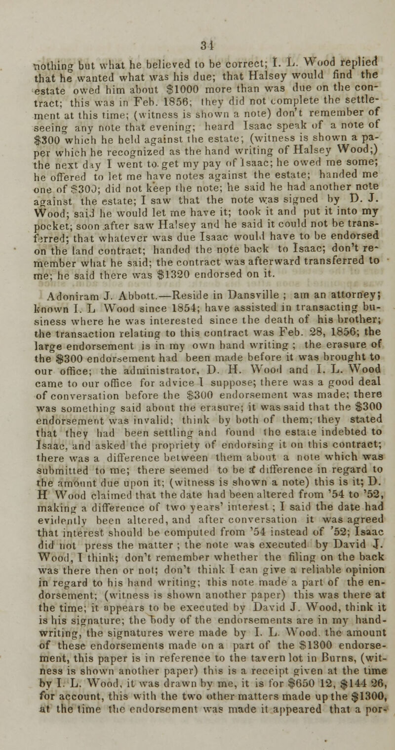 3i •nothing but what he believed to be correct; I. L. Wood replied that he wanted what was his due; that Halsey would find the estate owed him about $1000 more than was due on the con- tract; this was in Feb. 1856; Ihey did not complete the settle- ment at this time; (witness is shown a note) don't remember of seeing any note that evening; heard Isaac speak of a note of |300'which he held against the estate; (witness is shown a pa- per which he recognized as the hand writing of Halsey Wood;) the next day I went to. get my pay of Isaac; he owed me some; he offered to let me have notes against the estate; handed me one of $300; did not keep the note; he said he had another note against the estate; I saw that the note was signed by D. J. Wood; said he would let me have it; took it and put it into my pocket; soon .after saw Halsey and he said it could not be trans- ferred; that whatever was due Isaac would have to be endorsed on the land contract; handed the note back to Isaac; don't re- member what he said; the contract was afterward transferred to me; he said there was $1320 endorsed on it. Adoniram J. Abbott.—Reside in Dansville ; am an attorney; known I. L Wood since 1854; have assisted in transacting bu- siness where he was interested since the death of his brother; the transaction relating to this contract was Feb. 28, 1856; the large endorsement is in my own hand writing ; the erasure of the $300 endorsement had been made before it was brought to our office; the administrator, D. H. Wood and I. L. Wood came to our office for advice I suppose; there was a good deal of conversation before the $300 endorsement was made; there was something said about the erasure; it was said that the $300 endorsement was invalid; think by both of them; they stated that they bad been settling and found Iho estate indebted to Isaac, and asked the propriety of endorsing it on this contract; there was a difference between them about a note which was submitted to me; there seemed to be £ difference in regard to the amount due upon it; (witness is shown a note) this is it; D. H Wood claimed that the date had been altered from '54 to '52, making a difference of two years' interest ; I said the date had evidently been altered, and after conversation it was agreed that interest should be computed from '54 instead of '52; Isaac did not press the matter ; the note was executed by David J. Wood, I think; don't remember whether the filing on the back was there then or not; don't think I can give a reliable opinion in regard to his hand writing; this note made a part of the en- dorsement; (witness is shown another paper) this was there at the time; it appears to be executed by David J. Wood, think it is his signature; the body of the endorsements are in my hand- writing, the signatures were made by I. L. Wood, the amount of these endorsements made on a part of the $1300 endorse- ment, this paper is in reference to the tavern lot in Burns, (wit- ness is shown another paper) this is a receipt given at the time by I. L. Wood, it was drawn by me, it is for $650 12, $144 26, for account, this with the two other matters made up the $1300, at the time the endorsement was made it appeared that a por-