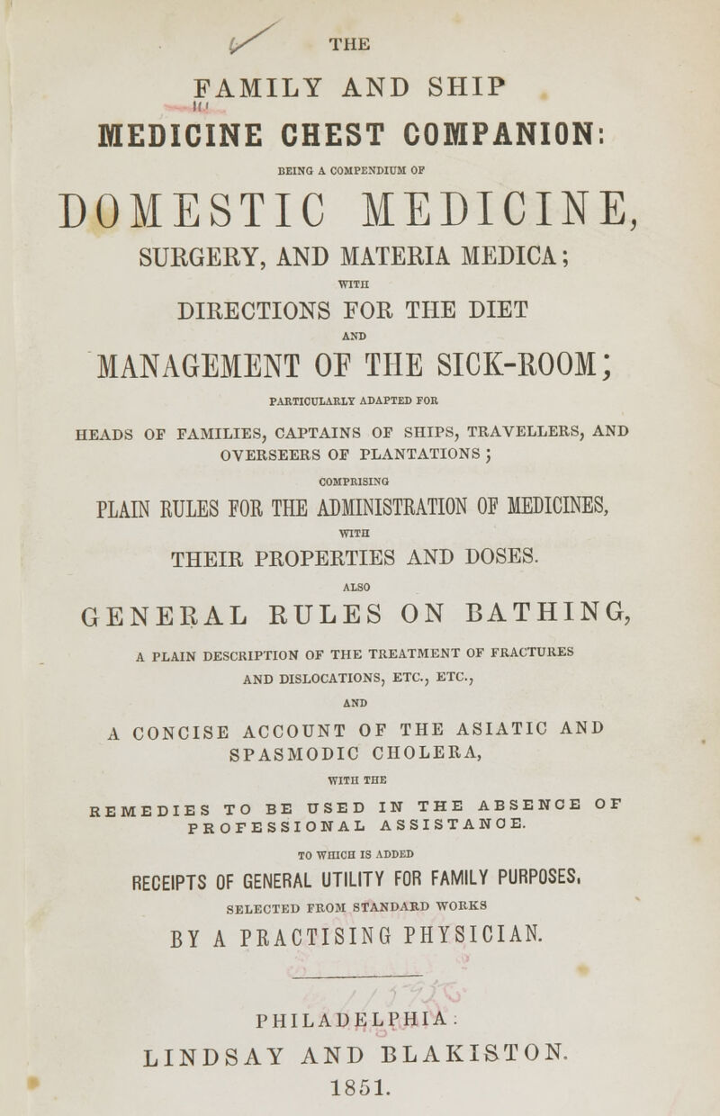 1/T THE FAMILY AND SHIP MEDICINE CHEST COMPANION: BEING A COMPENDIUM OF DOMESTIC MEDICINE, SURGERY, AND MATERIA MEDICA; WITH DIRECTIONS FOR THE DIET AND MANAGEMENT OF THE SICK-ROOM; PARTICULARLY ADAPTED FOR HEADS OF FAMILIES, CAPTAINS OF SHIPS, TRAVELLERS, AND OVERSEERS OF PLANTATIONS ', COMPRISING PLAIN RULES FOR THE ADMINISTRATION OF MEDICINES, WITH THEIR PROPERTIES AND DOSES. ALSO GENERAL RULES ON BATHING, A PLAIN DESCRIPTION OF THE TREATMENT OF FRACTURES AND DISLOCATIONS, ETC., ETC., AND A CONCISE ACCOUNT OF THE ASIATIC AND SPASMODIC CHOLERA, WITH THE REMEDIES TO BE USED IN THE ABSENCE OF PROFESSIONAL ASSISTANCE. TO WHICH IS ADDED RECEIPTS OF GENERAL UTILITY FOR FAMILY PURPOSES, SELECTED FROM STANDARD WORKS BY A PRACTISING PHYSICIAN. PHILADELPHIA. LINDSAY AND BLAKISTON. 1851.