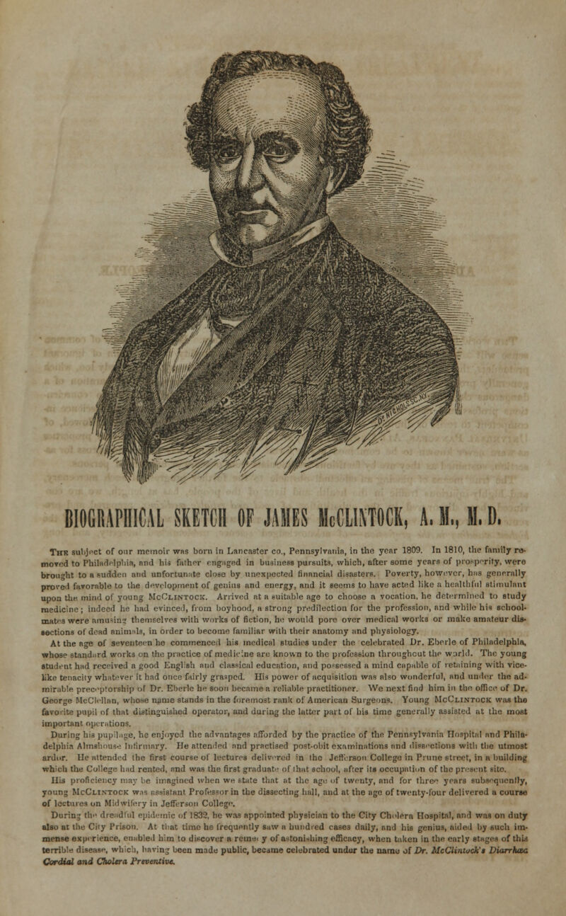 BIOGRAPHICAL SKETCH OF JAMES McCLIMOCK, A. I,. 1. D. The subject of our memoir was born in Lancaster co., Pennsylvania, in the year 1809. In 1810, the family ru- mored to Philadelphia, and his father engaged in business pursuits, which, after some years of prosperity, were brought to a sudden and unfortunate close by unexpected financial disasters. Poverty, however, hns generally proved favorable to the development of genius and energy, and it seems to have acted like a healthful stimulant upon til*-; mind of young McClintock. Arrived at a suitable age to choose a vocation, he determined to study medicine; indeed he had evinced, from boyhood, a strong predilection for the profession, and while his school- mates were amasins themselves with works of fiction, he would pore over medical works or make amateur dis- sections of dead aniniids, in order to become familiar with their anatomy and physiology. At the age of seventeen he commenced his medical studies under the celebrated Dr. Eberle of Philadelphia, whose standard works on the practice of medicine are known to the profession throughout the world. The young student had received a good English and classical education, and possessed n mind capable of retaining with vice- like tenacily whatever it had once fairly grasped. His power of acquisition was also wonderful, and under the ad- mirable preceptorship of Dr. Eberle he soon became a reliable practitioner. We next find him in the office of Dr. George McClellan, whose name stands in the foremost rank of American Surgeons. Young McClintock was tho favorite pupil of that distinguished operator, and during the latter part of his time generally assisted at the most important operations. During his pupilage, he enjoyed the advantages afforded by the practice of the Pennsylvania Hospital and Phila- delphia Almshouse Infirmary. We attended and practised post-obit examinations and dissections with the utmost ardor. He attended the first course of lectures delivered in Ihc Jefferson Collego in Prune street, in n building which the College had rented, and was the first graduate of lhat school, after its occupation of the present site. His proficiency may be imagined when we state that at the ago of twenty, and for three years subsequently, young McClintock wns assistant Professor in the dissecting hall, and at the age of twenty-four delivered a course of lectures on Midwifery in Jefferson College. During the dreadful epidemic of 1832, he was appointed physician to the City Cholera Hospital, and was on duty also at the City Prison. At that time he frequently saw a bundled cases daily, and his genius, aided by such im- mense experience, enabled him to discover a rein«i y of astonishing efficacy, when taken in the early stages of this terrible disease, which, having been made public, became celebrated under the name of Dr. McClintock'$ IHarrhcec Cordial and Cholera Preventive.