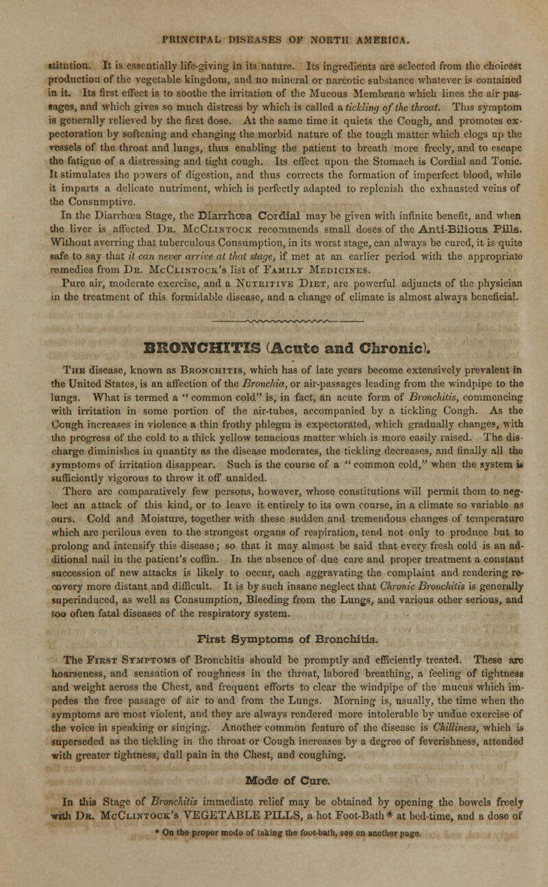 stitution. It is essentially life-giving in its nature. Its ingredients are selected from the choicest production of the vegetable kingdom, and no mineral or narcotic substance whatever is contained in it. Its first effect is to soothe the irritation of the Mucous Membrane which lines the air pas- Rages, and which gives so much distress by which is called a, tickling of the throat. This symptom is generally relieved by the first dose. At the same time it quiets the Cough, and promotes ex- pectoration by softening and changing the morbid nature of the tough matter which clogs up the vessels of the throat and lungs, thus enabling the patient to breath more freely, and to escape the fatigue of a distressing and tight cough. Its effect upon the Stomach is Cordial and Tonic. It stimulates the powers of digestion, and thus corrects the formation of imperfect blood, while it imparts a delicate nutriment, which is perfectly adapted to replenish the exhausted veins of the Consumptive. In the Diarrhoea Stage, the Diarrhoea Cordial may be given with infinite benefit, and when the liver is affected Dr. McClintock recommends small doses of the Anti-Bilious Pills. Without averring that tuberculous Consumption, in its worst stage, can always be cured, it is quite safe to say that it can never arrive at that stage, if met at an earlier period with the appropriate remedies from Dr. McClintock's list of Family Medicines. Pure air, moderate exercise, and a Nutritive Diet, are powerful adjuncts of the physician in the treatment of this formidable disease, and a change of climate is almost always beneficial. BRONCHITIS (Acute and Chronic). The disease, known as Bronchitis, which has of late years become extensively prevalent in the United States, is an affection of the Bronchia, or air-passages leading from the windpipe to tho lungs. What is termed a  common cold is, in fact, an acute form of Bronchitis, commencing with irritation in some portion of the air-tubes, accompanied by a tickling Cough. As the Ccugh increases in violence a thin frothy phlegm is expectorated, which gradually changes, with the progress of the cold to a thick yellow tenacious matter which is more easily raised. The dis- charge diminishes in quantity as the disease moderates, the tickling decreases, and finally all the symptoms of irritation disappear. Such is the course of a  common cold, when the system i* sufficiently vigorous to throw it off unaided. There arc comparatively few persons, however, whose constitutions will permit them to neg- lect an attack of this kind, or to leave it entirely to its own course, in a climate so variable as ours. Cold and Moisture, together with these sudden and tremendous changes of temperature which arc perilous even to the strongest organs of respiration, tend not only to produce but to prolong and intensify this disease; so that it may almost be said that every fresh cold is an ad- ditional nail in the patient's coffin. In the absence of due care and proper treatment a constant succession of new attacks is likely to occur, each aggravating the complaint and rendering re- covery more distant and difficult. It is by such insane neglect that Chronic Bronchitis is generally superinduced, as well as Consumption, Bleeding from the Lungs, and various other serious, and too often fatal diseases of the respiratory system. First Symptoms of Bronchitis. The First Symptoms of Bronchitis should be promptly and efficiently treated. These arc hoarseness, and sensation of roughness in the throat, labored breathing, a feeling of tightness and weight across the Chest, and frequent efforts to clear the windpipe of the mucus which im- pedes the free passage of air to and from the Lungs. Morning is, usually, the time when tho symptoms arc most violent, and they are always rendered more intolerable by undue exercise of the voice in speaking or singing. Another common feature of the disease is Chilliness, which is superseded as the tickling in the throat or Cough increases by a degree of feverishness, attended with greater tightness, dull pain in the Chest, and coughing. Mode of Cure. In this Stage of Bronchitis immediate relief may be obtained by opening the bowels freely with Dr. McClintock's VEGETABLE PILLS, a hot Foot-Bath* at bed-time, and a dose of * On the proper mode of taking the foot-batb, see on another page.