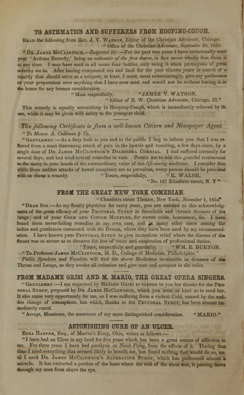 TO ASTHMATICS AND SUFFERERS FROM HOOPING-COUGH. Read the following from llcv. J. V. Watson, Editor of the Christian Office of the Christian Advocate, September 20, 1855.  Dr. James McClintock.—Respected Sir:—For the past two years 1 have occasionally your ' Asthma Remedy,' being an asthmatic of the Jirst degree, in fact never wholly froe from it at anj time. I may have used in all some four bottles, only using it when paroxysms of great severity set in. After having compassed sea and land for the past sixteen years in search of a remedy that should serve as a mitigant, at least, I must, most unhesitatingly, give my preference to your preparation over anything that I have ever used and would not be without having it in the house for any human consideration.  Most respectfully,  JAMES V. WATS( >N,  Editor of N. W. Christian Advocate, Chicago, 111. This remedy is equally astonishing in Hooping-Cough, which is immediately relieved by th nsc, while it may be given with safety to the youngest child. The following Certificate is from a wcU-knoicn Citizen and Newspaper Agent.  To Messrs. A. Cushman jj- Co.  Gentlemen :—As a duty both to you and to the public I beg to inform you that I was re- lieved from a most distressing attack of pain in the bowels and vomiting, a few days since, by a single dose of Dr, James McCi.intock's Diarrhoea Cordial. I had suffered intensely for several days, and had tried several remedies in vain. Permit me to add this grateful testimonial to the many in your hands of the extraordinary value of this life-saving medicine. I consider that while these sudden attacks of bowel complaint are so prevalent, every person should be provided with so cheap a remedy.  Yours, respectfully, 11. WALSH, No. 137 Elizabeth street, N. Y ■ FROM THE GREAT NEW YORK COMEDIAN.  Chambers street Theatre, New York, November 1, 185^ Dear Sir:—As my family physician for many years, you are entitled to this acknowledg- ment of the great efficacy of your Pectoral Syrup in bronchitis and chronic diseases of tho lungs; and of your Cold and Cough Mixture, for recent colds, hoarseness, &c. I have found them never-failing remedies in my own case, and ya many other cases among tlie ladies and gentlemen connected with the Drama, where they have been used by my recommend- ation. I have known your Pectoral Syrup to give immediate relief where the disease of tho throat was so severe as to threaten the loss of voice and suspension of professional duties. ' Yours, respectfully and gratefully,  WM. E. BURTON.  To Professor James McClintock, M. D., College of Medicine, Philadelphia. Public Speakers and Vocalists will find the above Medicines invaluable ill diseases of th« Throat and Lungs, as they soothe all irritation and give tone and compass to the voice. FROM MADAME GRISI AND M. MARIO, THE GREAT OPERA SINGERS.  Gentlemen :—I am requested by Madame Grisi to express to you her thanks for the Pec- toral Syrup, prepared by Dr. James McClintock, which you were so kind as to send her. It also came very opportunely for me, as I was suffering from a violent Cold, caused by the sud- den change of atmosphere, but which, thanks to the Pectoral Syrup, has been almost im- mediately cured.  Accept, Messieurs, the assurance of my most distinguished consideration.  MARIO. ASTONISHING CURE OF AN ULCER. Ezra Harper, Esq., of Martin's Ferry, Ohio, writes as follows:—  I have had an Ulcer in my head for five years which has been a great source of affliction to mc. For three years I have had paralysis or Numb Palsy, from the effects of it. During that time I tried everything that seemed likely to benefit me, but found nothing that would do so, un- til I used Dr. James McClintock's Alterative Syrup, which has performed almost a miracle. It has extracted a portion of tho bone where the seat of the ulcer was, it passing down through my nose from above tho eye.