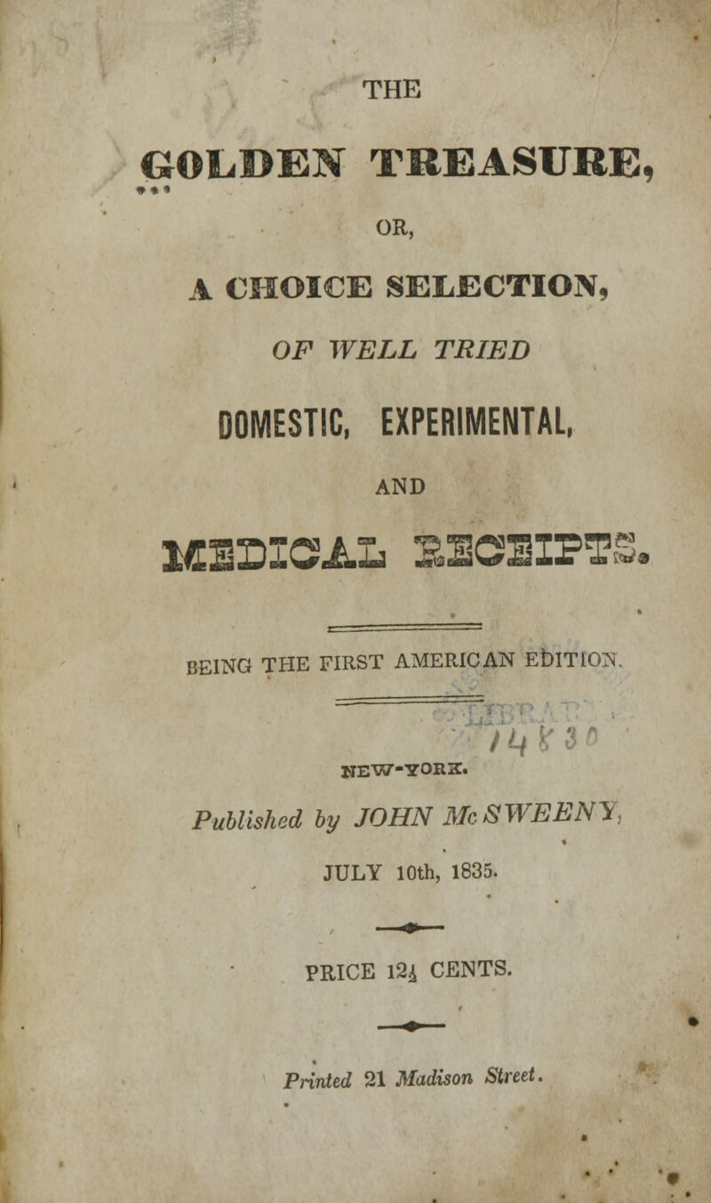THE GOLDEN TREASURE, • •• OR, A CHOICE SELECTION, OF WELL TRIED DOMESTIC, EXPERIMENTAL, AND MEDICAL SBCHB1PTS. BE1NQ THE FIRST AMERICAN E&TIOU. NEW-YORK. Published by JOHN Mc SWEENY, JULY 10th, 1835. PRICE 124 CENTS. Printed 21 Madison Street.