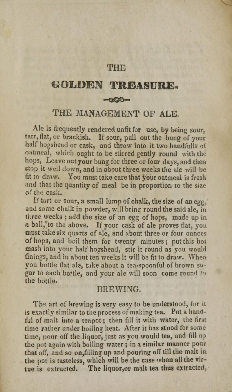 GOLDEN TREASURE* -SOO- THE MANAGEMENT OF ALE. Ale is frequently rendered unfit for use, by being sour, tart, flat, or brackish. If sour, pull out the bung of your half hogshead or cask, and throw into it two handfulls of oatmeal, which ought to be stirred gently round with the hops, Leave out your bung for three or four days, and then stop it well down, and in about three weeks the ale will be fit to draw. You must take care that your oatraeal is fresh and that the quantity of meal be in proportion to the size of the cask. If tart or sour, a small lump of chalk, the size of an egg, and some chalk in powder, will bring round the said ale, in three weeks ; add the size of an egg of hops, made up in a ball/to the above. If your cask of ale proves flat, you must take six quarts of ale, and about three or four ounces of hops, and boil them for twenty minutes; put this hot mash into your half hogshead, stir it round as you would Gnings, and in about ten weeks it will be fit to draw. When you bottle flat ale, take about a tea-spoonful of brown su- gar to each bottle, and your ale will soon come round in the bottle. BREWING. The art of brewing is very easy to be understood, for it is exactly similar to the process of making tea. Put a hand- ful of malt into a teapot; then fill it with water, the first time rather under boiling heat. After it has stood for some time, pour off the liquor, just as you would tea, and fill up the pot again with boiling water ; in a similar manner pour that off, and so on,filling up and pouring off till the malt in the pot is tasteless, which will be the case when all the vir- tue is extracted. The liquor,or malt tea thus extracted,