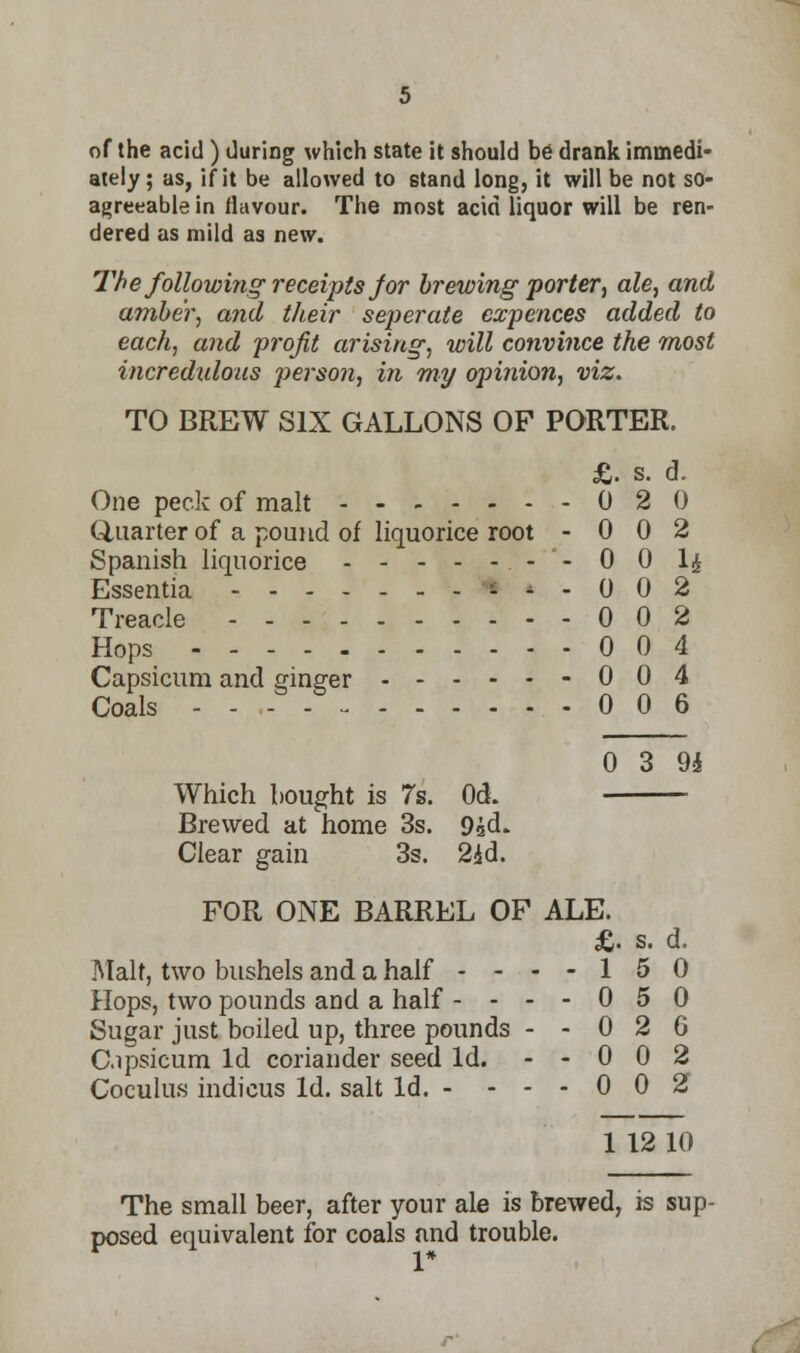 of the acid) during which state it should be drank immedi- ately ; as, if it be allowed to stand long, it will be not so- agreeable in flavour. The most acid liquor will be ren- dered as mild as new. The following receipts jor brewing porter, ale, and amber, and their seperate expences added to each, and profit arising, will convince the most incredulous person, in my opinion, viz. TO BREW SIX GALLONS OF PORTER. £. s. d. One peck of malt 0 2 0 Quarter of a pound of liquorice root - 0 0 2 Spanish liquorice .'-'- 00 l£ Essentia * *■ - 0 0 2 Treacle 002 Hops 004 Capsicum and ginger 0 0 4 Coals 006 0 3 9i Which bought is 7s. Od. Brewed at home 3s. 9sd. Clear gain 3s. 2*d. FOR ONE BARREL OF ALE. £. s. d. Malt, two bushels and a half - - - - 1 5 0 Hops, two pounds and a half - - - - 0 5 0 Sugar just boiled up, three pounds - - 0 2 6 C.ipsicum Id coriander seed Id. - - 0 0 2 Coculus indicus Id. salt Id. - ... 0 0 2 1 12 10 The small beer, after your ale is brewed, is sup- posed equivalent for coals and trouble. 1*