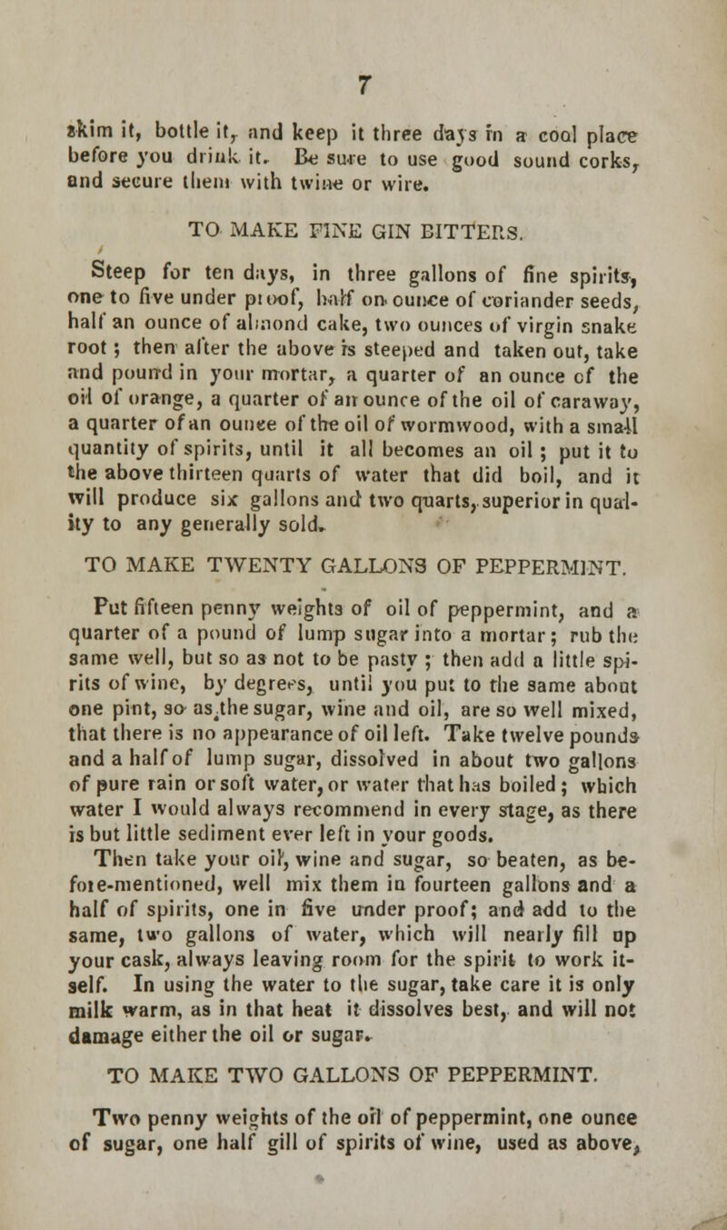 skim it, bottle it,, and keep it three davs fn a coq] place before you drink, it. Be sure to use good sound corks, and secure them with twine or wire. TO MAKE FINE GIN BITTERS. Steep for ten days, in three gallons of fine spirits, one to five under proof, half on- ounce of coriander seeds, half an ounce of almond cake, two ounces of virgin snake root; then alter the above h steeped and taken out, take and pound in your mortar, a quarter of an ounce cf the oil of orange, a quarter of an ounce of the oil of caraway, a quarter of an ounce of the oil of wormwood, with a small quantity of spirits, until it all becomes an oil ; put it to the above thirteen quarts of water that did boil, and it will produce six gallons and two quarts, superior in qual- ity to any generally sold- TO MAKE TWENTY GALLONS OF PEPPERMINT. Put fifteen penny weights of oil of peppermint, and a quarter of a pound of lump sugar into a mortar; rub the same well, but so as not to be pasty ; then add a little spi- rits of wine, by degrees, until you put to the same about one pint, so as.the sugar, wine and oil, are so well mixed, that there is no appearance of oil left. Take twelve pounds and a half of lump sugar, dissolved in about two gallons of pure rain or soft water, or water that has boiled; which water I would always recommend in every stage, as there is but little sediment ever left in your goods. Then take your oir, wine and sugar, so beaten, as be- foie-mentioned, well mix them in fourteen gallons and a half of spirits, one in five under proof; and add to the same, two gallons of water, which will nearly fill op your cask, always leaving room for the spirit to work it- self. In using the water to the sugar, take care it is only milk warm, as in that heat it dissolves best, and will not damage either the oil or sugar. TO MAKE TWO GALLONS OF PEPPERMINT. Two penny weights of the oil of peppermint, one ounee of sugar, one half gill of spirits of wine, used as above,