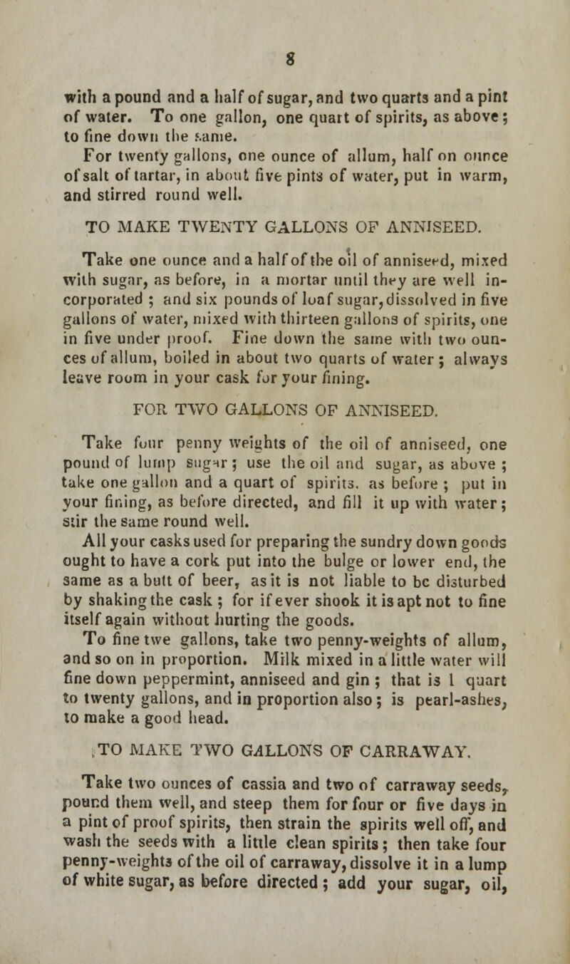 with a pound and a half of sugar, and two quarts and a pint of water. To one gallon, one quart of spirits, as above; to fine down the same. For twenty gallons, one ounce of allum, half on ounce of salt of tartar, in about five pints of water, put in warm, and stirred round well. TO MAKE TWENTY GALLONS OF ANNISEED. Take one ounce and a half of the oil of anniseed, mixed with sugar, as before, in a mortar until they are well in- corporated ; and six pounds of loaf sugar, dissolved in five gallons of water, mixed with thirteen gallons of spirits, one in five under proof. Fine down the same with two oun- ces of allum, boiled in about two quarts of water ; always leave room in your cask for your fining. FOR TWO GALLONS OF ANNISEED. Take four penny weights of the oil of anniseed, one pound of lump sugnr; use the oil and sugar, as above ; take one gallon and a quart of spirits, as before ; put in your fining, as before directed, and fill it up with water; stir the same round well. All your casks used for preparing the sundry down goods ought to have a cork put into the bulge or lower end, the same as a butt of beer, as it is not liable to be disturbed by shaking the cask ; for if ever shook it is apt not to fine itself again without hurting the goods. To finetwe gallons, take two penny-weights of allum, and so on in proportion. Milk mixed in a little water will fine down peppermint, anniseed and gin ; that is 1 quart to twenty gallons, and in proportion also; is pearl-ashes, to make a good head. ,TO MAKE TWO GALLONS OF CARRAWAY. Take two ounces of cassia and two of carraway seeds, pound them well, and steep them for four or five days in a pint of proof spirits, then strain the spirits well off, and wash the seeds with a little clean spirits; then take four penny-weights of the oil of carraway, dissolve it in a lump of white sugar, as before directed; add your sugar, oil,