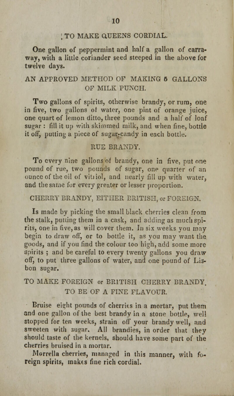 I TO MAKE Q.UEENS CORDIAL. One gallon of peppermint and half a gallon of carra- way, with a little coriander seed steeped in the above for twelve days. AN APPROVED METHOD OF MAKING 6 GALLONS OF MILK PUNCH. Two gallons of spirits, otherwise brandy, or rum, one in five, two gallons of water, one pint of orange juice, one quart of lemon ditto, three pounds and a half of loaf sugar : fill it up with skimmed milk, and when fine, bottle it off, putting a piece of sugar-candy in each bottle. RUE BRANDY. To every nine gallons of brandy, one in five, put one pound of rue, two pounds of sugar, one quarter of an ounce of the oil of vitiiol, and nearly fill up with water, and the same for every greater or lesser proportion. CHERRY BRANDY, EITHER BRITISH, or FOREIGN. Is made by picking the small black cherries clean from the stalk, putting them in a cask, and adding as much spi- rits, one in five, as will cover them. In six weeks you may begin to draw off, or to bottle it, as you may want the goods, and if you find the colour too high, add some more spirits ; and be careful to every twenty gallons you draw off, to put three gallons of water, and one pound of Lis- bon sugar. TO MAKE FOREIGN or BRITISH CHERRY BRANDY. TO BE OF A FINE FLAVOUR. Bruise eight pounds of cherries in a mortar, put them and one gallon of the best brandy in a stone bottle, well stopped for ten weeks, strain off your brandy well, and sweeten with sugar. All brandies, in order that they should taste of the kernels, should have some part of the cherries bruised in a mortar. Morrella cherries, managed in this manner, with fo- reign spirits, makes fine rich cordial.