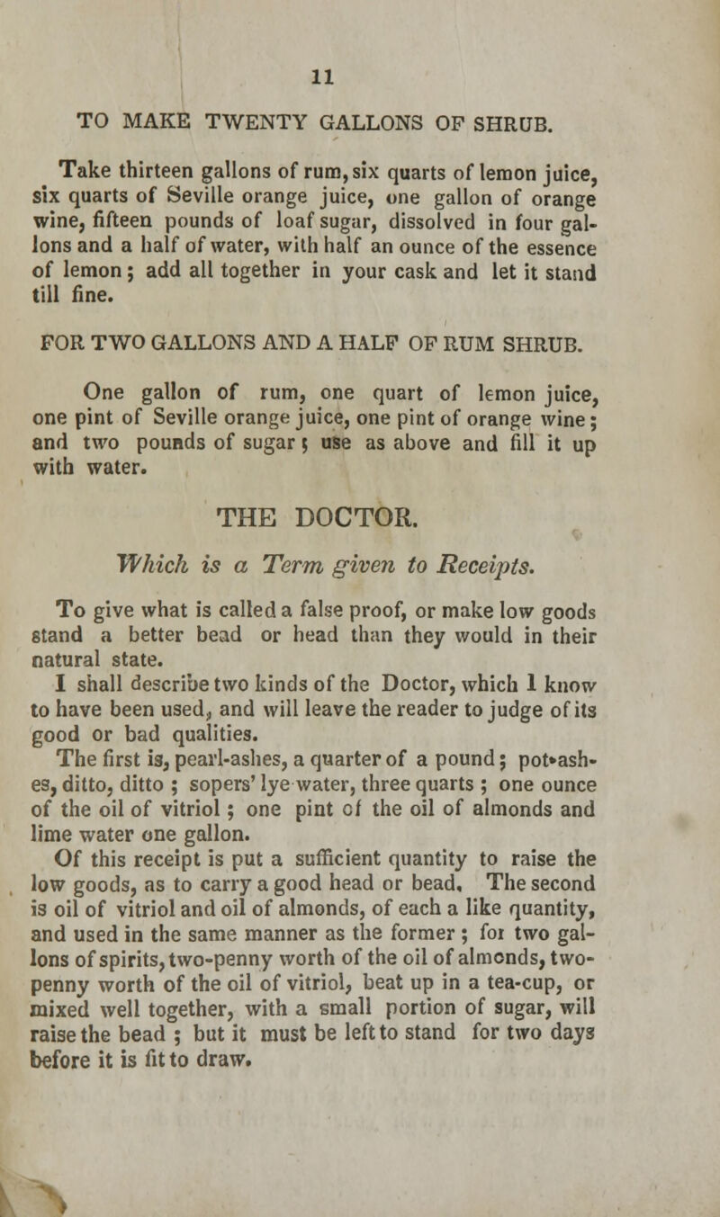 TO MAKE TWENTY GALLONS OP SHRUB. Take thirteen gallons of rum, six quarts of lemon juice, six quarts of Seville orange juice, one gallon of orange wine, fifteen pounds of loaf sugar, dissolved in four gal- lons and a half of water, with half an ounce of the essence of lemon; add all together in your cask and let it stand till fine. FOR TWO GALLONS AND A HALF OF RUM SHRUB. One gallon of rum, one quart of lemon juice, one pint of Seville orange juice, one pint of orange wine; and two pounds of sugar 5 use as above and fill it up with water. THE DOCTOR. Which is a Term given to Receipts. To give what is called a false proof, or make low goods stand a better bead or head than they would in their natural state. I shall describe two kinds of the Doctor, which 1 know to have been used, and will leave the reader to judge of its good or bad qualities. The first is, pearl-ashes, a quarter of a pound; potash- es, ditto, ditto ; sopers' lye water, three quarts ; one ounce of the oil of vitriol; one pint cf the oil of almonds and lime water one gallon. Of this receipt is put a sufficient quantity to raise the low goods, as to carry a good head or bead. The second is oil of vitriol and oil of almonds, of each a like quantity, and used in the same manner as the former ; for two gal- lons of spirits, two-penny worth of the oil of almonds, two- penny worth of the oil of vitriol, beat up in a tea-cup, or mixed well together, with a small portion of sugar, will raise the bead ; but it must be left to stand for two days before it b fit to draw.
