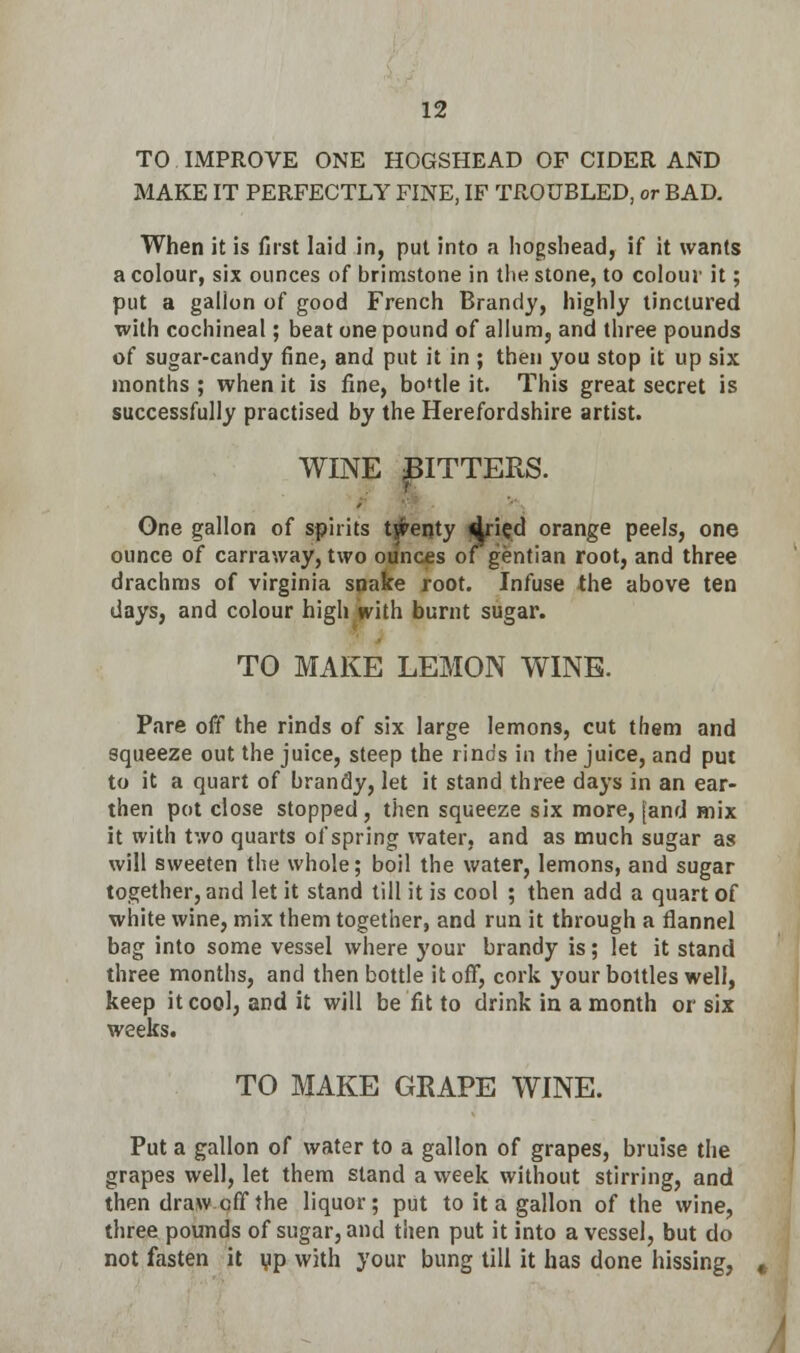 TO IMPROVE ONE HOGSHEAD OF CIDER AND MAKE IT PERFECTLY FINE, IF TROUBLED, or BAD. When it is first laid in, put into a hogshead, if it wants a colour, six ounces of brimstone in the stone, to colour it; put a gallon of good French Brandy, highly tinctured with cochineal; beat one pound of allum, and three pounds of sugar-candy fine, and put it in ; then you stop it up six months ; when it is fine, boUle it. This great secret is successfully practised by the Herefordshire artist. WINE JITTERS. One gallon of spirits twenty ^ried orange peels, one ounce of carraway, two ounces of gentian root, and three drachms of Virginia snake root. Infuse the above ten days, and colour high with burnt sugar. TO MAKE LEMON WINE. Pare off the rinds of six large lemons, cut them and squeeze out the juice, steep the rinds in the juice, and put to it a quart of brandy, let it stand three days in an ear- then pot close stopped, then squeeze six more, [and mix it with two quarts of spring water, and as much sugar as will sweeten the whole; boil the water, lemons, and sugar together, and let it stand till it is cool ; then add a quart of white wine, mix them together, and run it through a flannel bag into some vessel where your brandy is; let it stand three months, and then bottle it off, cork your bottles well, keep it cool, and it will be fit to drink in a month or six weeks. TO MAKE GRAPE WINE. Put a gallon of water to a gallon of grapes, bruise the grapes well, let them stand a week without stirring, and then draw off the liquor; put to it a gallon of the wine, three pounds of sugar, and then put it into a vessel, but do not fasten it up with your bung till it has done hissing,