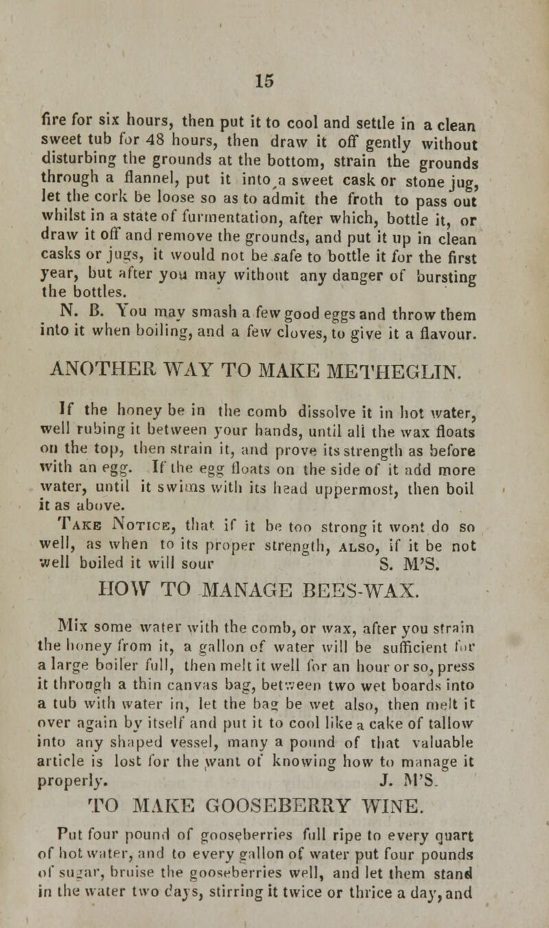 fire for six hours, then put it to cool and settle in a clean sweet tub for 48 hours, then draw it off gently without disturbing the grounds at the bottom, strain the grounds through a flannel, put it into,a sweet cask or stone jug, let the cork be loose so as to admit the froth to pass out whilst in a state of furmentation, after which, bottle it, or draw it off and remove the grounds, and put it up in clean casks or jugs, it would not be safe to bottle it for the first year, but after you may without any danger of bursting the bottles. N. B. You may smash a few good eggs and throw them into it when boiling, and a k\v cloves, to give it a flavour. ANOTHER WAY TO MAKE METHEGLIN. If the honey be in the comb dissolve it in hot water, well rubing it between your hands, until all the wax floats on the top, then strain it, and prove its strength as before with an egg. If the egg floats on the side of it add more water, until it swims with its head uppermost, then boil it as above. Take Notice, that if it be too strong it wont do so well, as when to its proper strength, also, if it be not well boiled it will sour S. M'S. HOW TO MANAGE BEES-WAX. Mix some water with the comb, or wax, after you strain the honey from it, a gallon of water will be sufficient fur a large boiler full, then melt it well for an hour or so, press it through a thin canvas bag, between two wet boards into a tub with water in, let the bag be wet also, then melt it over again by itself and put it to cool like a cake of tallow into any shaped vessel, many a pound of that valuable article is lost for the want of knowing how to manage it properly. J. M'S. TO MAKE GOOSEBERRY WINE. Put four pound of gooseberries full ripe to every quart of hot water, and to every gallon of water put four pounds of sugar, bruise the gooseberries well, and let them stand in the water two days, stirring it twice or thrice a day, and