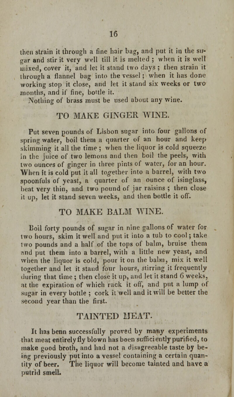 then strain it through a fine hair bag, and put it in the sir- gar and stir it very well till it is melted ; when it is well mixed, cover it, and let it stand two days ; then strain it through a flannel bag into the vessel; when it has done working stop it close, and let it stand six weeks or two months, and if fine, bottle it. Nothing of brass must be used about any wine. TO MAKE GINGER WINE. Put seven pounds of Lisbon sugar into four gallons of spring water, boil them a quarter of an hour and keep skimming it all the time; when the liquor is cold squeeze in the juice of two lemons and then boil the peels, with two ounces of ginger in three pints of water, for an hour. When it is cold put it all together into a barrel, with two spoonfuls of yeast, a quarter of an ounce of isinglass, beat very thin, and two pound of jar raisins ; then close it up, let it stand seven weeks, and then bottle it off. TO MAKE BALM WINE. 15oil forty pounds of sugar in nine gallons of water for two hours, skim it well and put it into a tub to cool; take two pounds and a half of the tops of balm, bruise them and put them into a barrel, with a little new yeast, and when the liquor is cold, pour it on the balm, mix it well together and let it stand four hours, stirring it frequently during that time ; then close it up, and let it stand 6 weeks, at the expiration of which rack it off, and put a lump of sugar in every bottle ; cork it well and it will be better the second year than the first. TAINTED UEAT. It has benn successfully proved by many experiments that meat entirely fly blown has boen sufficiently purified, to make good broth, and had not a disagreeable taste by be- ing previously put into a vessel containing a certain quan- tity of beer. The liquor will become tainted and have a putrid smell.