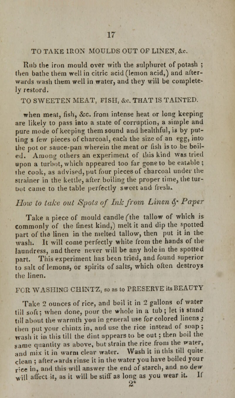 TO TAKE IRON MOULDS OUT OF LINEN, &c. Rub the iron mould over with the sulphuret of potash ; then bathe them well in citric acid (lemon acid,) and after- wards wash them well in water, and they will be complete- ly restord. TO SWEETEN MEAT, FISH, &c. THAT IS TAINTED. when meat, fish, &c. from intense heat or long keeping are likely to pass into a state of corruption, a simple and pure mode of keeping them sound and healthful, is by put- ting s few pieces of charcoal, each the size of an egg, into the pot or sauce-pan wherein the meat or fish is to be boil- ed. Among others an experiment of this kind was tried upon a turbot, which appeared too far gone to be eatable; ihe cook, as advised, put four pieces of charcoal under the strainer in the kettle, after boiling the proper time, the tur- bot came to the table perfectly sweet and fresh* How to take out Spots of Ink from Linen §* Paper Take a piece of mould candle (the tallow of which is commonly of the finest kind,) melt it and dip the spotted part of the linen in the melted tallow, then put it in the wash. It will come perfectly white from the hands of the laundress, and there never will be any hole in the spotted part. This experiment has been tried, and found superior to salt of lemons, or spirits of salts, which often destroys the linen. FOR WASHING CHINTZ, so as to PRESERVE its BEAUTY Take 2 ounces of rice, and boil it in 2 gallons of water till soft; when done, pour the whole in a tub; let il stand till about the warmth you in general use for colored linens; then put your chintz in, and use the rice instead of soap; wash it in this till the dint appears to be out; then boil the same quantity as above, but strain the rice from the water, and mix it in warm clear water. Wash it in this till quite clean ; afterwards rinse it in the water you have boiled your rice in, and this will answer the end of starch, and no dew will affect it, as it will be stiff a3 long as you wear it. If 2*