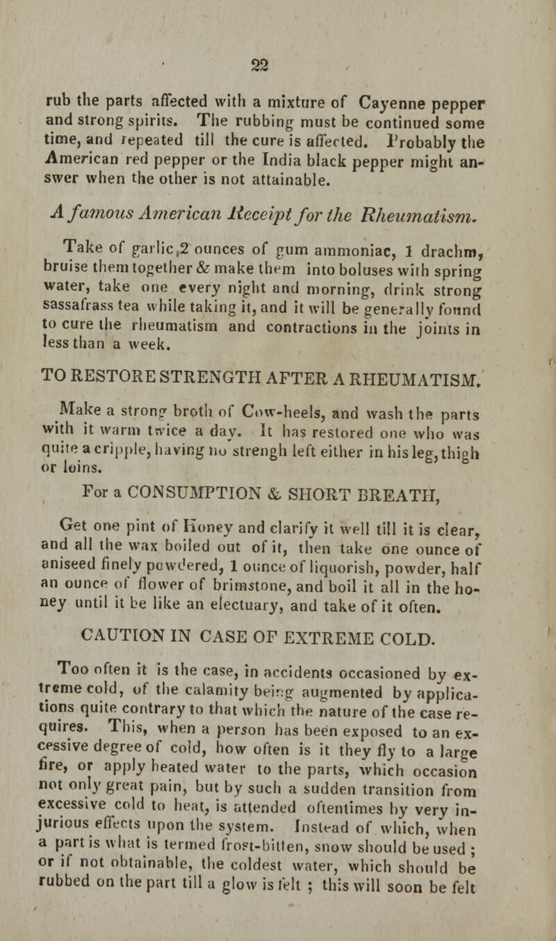 rub the parts affected with a mixture of Cayenne pepper and strong spirits. The rubbing must be continued some time, and repeated till the cure is affected. Probably the American red pepper or the India black pepper might an- swer when the other is not attainable. A famous American Receipt for the Rheumatism. Take of garlic,2 ounces of gum ammoniac, 1 drachm, bruise them together & make them into boluses with spring water, take one every night and morning, drink strong sassafrass tea while taking it, and it will be generally found to cure the rheumatism and contractions in the joints in less than a week. TO RESTORE STRENGTH AFTER A RHEUMATISM. Make a strong broth of Cow-heels, and wash the parts with it warm twice a day. It has restored one who was quite a cripple, having no'strengh left either in his leg,thigh or loins. For a CONSUMPTION & SHORT BREATH, Get one pint of Koney and clarify it well till it is clear, and all the wax boiled out of it, then take one ounce of aniseed finely powdered, 1 ounce of liquorish, powder, half an ounce of flower of brimstone, and boil it all in the ho- ney until it be like an electuary, and take of it often. CAUTION IN CASE OF EXTREME COLD. Too often it is the case, in accidents occasioned by ex- treme cold, of the calamity beir:g augmented by applica- tions quite contrary to that which the nature of the case re- quires. This, when a person has been exposed to an ex- cessive degree of cold, how often is it they fly to a large fire, or apply heated water to the parts, which occasion not only great pain, but by such a sudden transition from excessive cold to heat, is attended oftentimes by very in- jurious effects upon the system. Instead of which, when a partis what is termed frost-bitten, snow should be used ; or if not obtainable, the coldest water, which should be rubbed on the part till a glow is felt ; this will soon be felt