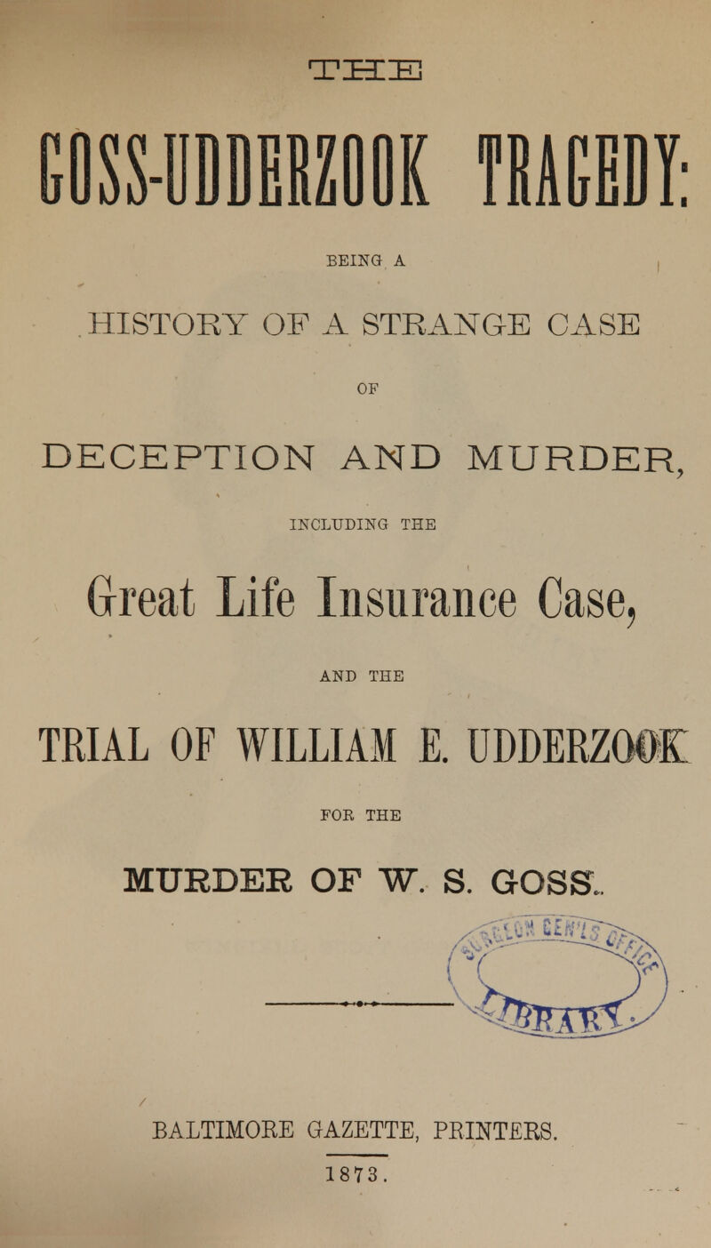 THE GOSS-UDDERZOOK TRAGEDY; BEING A HISTORY OF A STRANGE CASE OF DECEPTION AND MURDER, INCLUDING THE Great Life Insurance Case, AND THE TRIAL OF WILLIAM E. UDDERZODK FOE THE MURDER OF W. S. GOSS. / BALTIMORE GAZETTE, PRINTERS. 1873.