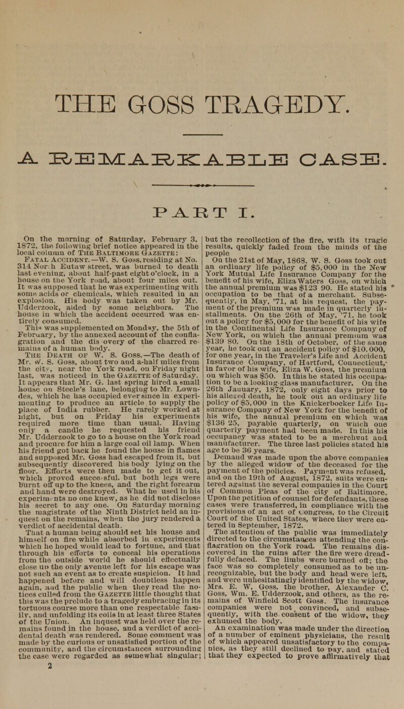 THE GOSS TEAGEDT. ■A- BEMARKABLB CASE. IP II T I. On the morning of Saturday, February 3, I 1872, the. following brief notice appeared in the local column of The Baltimore Gazette: Fatal Accident.—W. S. Goss, residing at No. 311 Nor h Eutaw street, was burned to death last evening, about half-past eight o'clock, iu a house on tlie York road, about four miles out. It was supposed that he was experimenting with so in k acids or chemicals, which resulted in an explosion. His body was taken out by Mr. Udderzook, aided by some neighbors. The house iu which the accident occurred was en- tirely consumed. This was supplemented on Monday, the 5th of February, by the annexed account of the confla- gration and the dis overy of the charred re- mains of a human body. The Death of W. S. Goss.—The death of Mr. W. S. Goss, about two and a-half miles from the city, near the York road, on Friday night last, was noticed in the Gazette of Saturday. It appears that Mr. G. last spring hired a small house on Steele's lane, belonging to Mr. Lown- des, which he has occupied ever since in experi- menting to produce an article to supply the place of India rubber. He rarely worked at night, but on Friday his experiments required more time than usual. Having only a candle he requested his friend Mr. Udderzook to go to a house on the York road and procure for him a large coal oil lamp. When his friend got back he found the house in flames and supposed Mi-. Goss had escaped from it, but subsequently discovered his body lying on the floor. Efforts were then made to get it out, which proved succe-sful. but both legs were burnt off up to the knees, and the right forearm and hand were destroyed. What he used in his experimr nts no one knew, as he did not disclose his secret to any one. On Saturday morning the magistrate of the Ninth District held an in- quest on the remains, wh^n the jury rendered a verdict of accidental death. That a humau being should set his house and himself on fire while absorbed in experiments which he hoped would lead to fortune, and that through his efforts to conceal his operations from the outside world he should effectually close uo the only avenue left for his escape was not such an event as to create suspicion. It had happened before and will doubtless happen again, and the public when they read the no- tices culled from the Gazette little thought that this was the prelude to a tragedy embracing in its tortuous course more than one respectable fam- ily, and unfolding its coils in at least three States of the Union. An inquest was held over the re- mains found in the house, and a verdict of acci- dental death was rendered. Some comment was made by the curious or unsatisfied portion of the community, and the circumstances surrounding the case were regarded as seniewhat singular; but the recollection of the Are, with its tragic results, quickly faded from the minds of the people On the 21st of May, 1868. W. S. Goss took out an ordinary life policy of $5,000 iu the New York Mutual Life Insurance Company for the benefit of his wife, Eliza Waters Goss, on which the annual premium was $123 90. He stated his * occupation to be that of a merchant. Subse- quently, in May, '71, at his request, the pay- ment of the premium was made in quarterly in- stallments. On the 26th of May, '71. he took out a policy for $5,000 for the benefit of his wife in the Continental Life Insurance Company of New York, on which the annual premium was $139 80. On the 18th of October, of the same year, he took out an accident policv of $10,000, for one year, in the Traveler's Life and Accident Insurance Company, of Hartford, Connecticut,- in favor of his wife, Eliza W. Goss, the premium on which was $50. In this he stated his occupaT tion to be a looking-glass manufacturer. On the 26th Jauuary, 1872, only eight days prior to his allesed death, he took out an ordinary life policy of $5,000 in the Knickerbocker Life In- surance Company of New York for the benefit of his wife, the annual premium on which was $136 25, payable quarterly, on which one quarterly payment had been made. In this his occupauey was stated to be a merchant and manufacturer. The three last policies stated his age to be 36 years. Demand was made upon the above companies by the alleged widow of the deceased for the payment of the policies. Payment was refused, and on the 19th of August, 1872, suits were en- tered against the several companies in the Court of Common Pleas of the city of Baltimore. Upon the petition of counsel for defendants, these cases were transferred, in compliance with the provisions of an act of congress, to the Circuit Court of the United States, where they were en- tered in September, 1872. The atteutiou of the public was immediately directed to the circumstaoces attending the con- flagration on the York road. The remains dis- covered in the ruins after the fire were dread- fully defaced. The limbs were burned oft; the face was so completely consumed as to be un- recognizable, but the body and head were left, and were unhesitatingly identified by the widow, Mrs. E. W, Goss. the brother, Alexander C. Goss, Win. E. Udderzook, and others, as the re- mains of Winfield Scott Goss. The insurance companies were not convinced, and subse- quently, with the consent of the widow, they exhumed the body. An examination was made under the direction of a number of eminent physicians, the result of which appeared unsatisfactory to the compa- nies, as they still declined to pay, and stated that they expected to prove affirmatively that