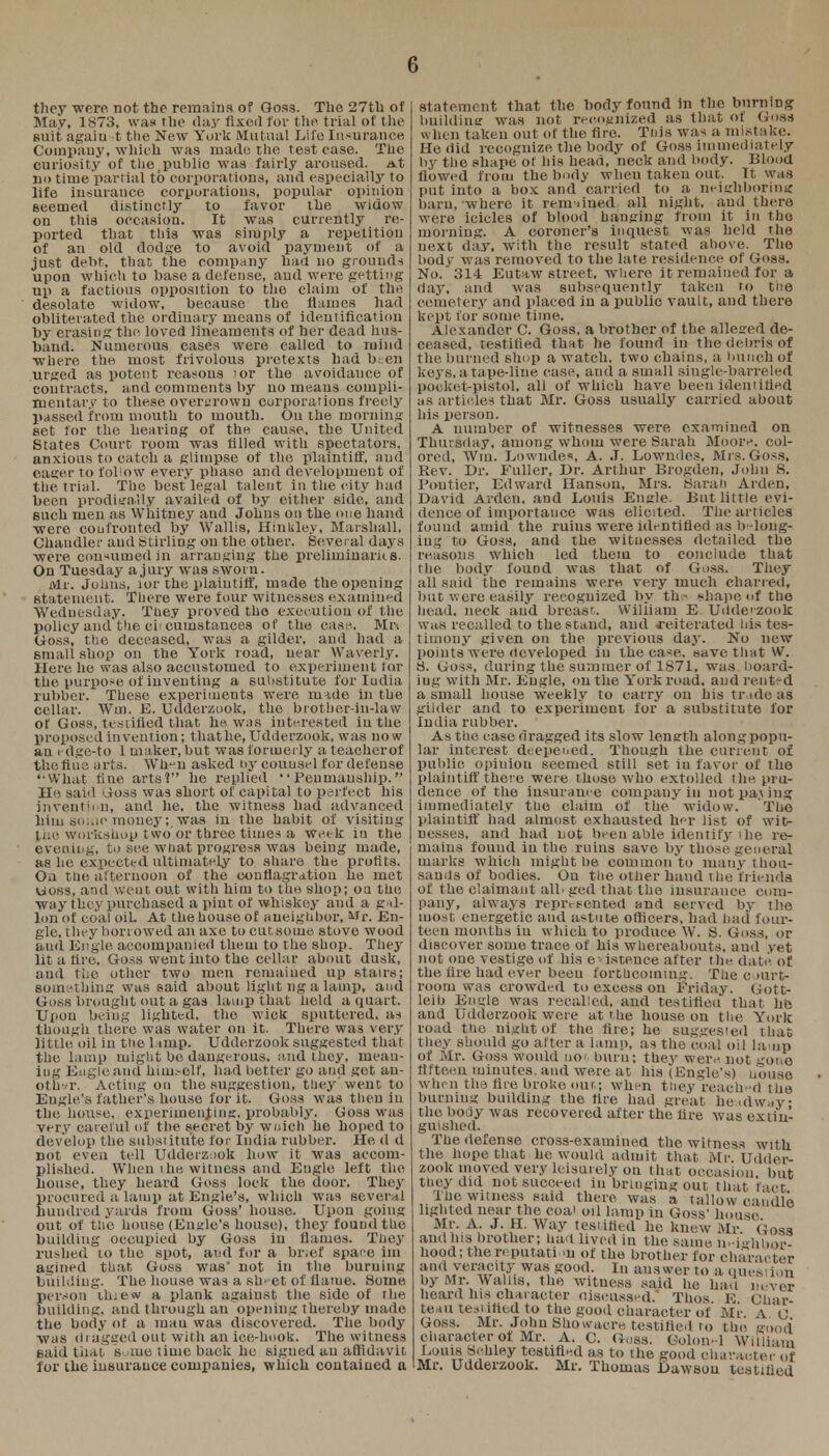 they were, not the remains of Oosa. The 27th of May, 1873, was the <lay fixed for the trial of the suit agaiu t the New York Mutual Life Insurance Company, which was made the test ease. The curiosity of the public was fairly aroused. At DO time partial to corporations, and especially to life insurance corporations, popular opinion Beemed distinctly to favor the widow on this occasion. It was currently re- ported that this was simply a repetition of an old dodge to avoid payment of a just debt, that the company had no grounds upon which to base a defense, and were getting up a factious opposition to the claim of the desolate widow, because the flumes had obliterated the ordinary means of identification by erasing: the loved lineaments of her dead hus- band. Numerous cases were called to mind where the most frivolous pretexts had been urged as potent reasons 'or the avoidance of contracts, and comments by no means compli- mentary to these overgrown corporations freely passed from mouth to mouth. On the morning set tor the hearing of the cause, the United States Court room was filled with spectators, anxious to catch a glimpse of the plaintiff, and eager to follow every phase and development of the trial. The best legal talent in the city had been prodigally availed of by either side, and such men as Whitney and Johns on the one hand were confronted by Wallis, Hinkley, Marshall, Chandler ami Stirling on the other. Several days were consumed in arranging the preliminaries. On Tuesday a jury was sworn. Mr. Johns, lor the plaintiff, made the opening Statement. There were tour witnesses examined Wednesday. Tuey proved the execution of the policy and the ci cumstances of the case. Mr. Goss, the deceased, was a gilder, and had a small shop on the York road, near Waverly. Here he was also accustomed to experiment tor the purpose of inventing a substitute for Iudia rubber. These experiments were mide in the cellar. Win. 13. Udderzook, the brother-in-law of Goss, testified that he was interested in the proposed invention; that he, Udderzook, was now an edge-to 1 maker, but was formerly a teacherof the fine arts. Whun asked ny counsel for defense What fine arts?-' he replied Penmanship. Ho said Goss was short of capital to perfect his invention, and he, the witness had advanced him so;.ic money; was in the habit of visiting tne workshop t wo or three times a week in the evening, to see what progress was being made, as he expected ultimately to share the. profits. On the afternoon of the conflagration he met uoss, and went out with him to the shop; oa the way they purchased a pint of whiskey and a gal- lon of coal oiL At the house of aueighbor, Mr. En- gle, they borrowed an axe to cur, some stove wood and En gle accompanied them to the shop. They lit a fire, Goss went into the cellar about dusk, and the other two men remained up stairs; something was said about light ng a lamp, and Goss brought out a gas lamp that held a quart. Upon being lighted, the wick sputtered, as though there was water on it. There was very little oil in the lump. Udderzook suggested that the lamp might be dangerous, and they, mean- ing Engle and him.-elf, had better go and get an- other. Acting on the suggestion, they'went to Engle's father's house for it. Goss was then in the house, experimenting, probably. Gosa was very careful of the secret by wnich he hoped to develop the substitute for India rubber. He d d not even tell Udderzuok how it was accom- plished. When i he witness and Eugle left the house, they heard Goss lock the door. The}- procured a lamp at Engle's, which was several hundred yards from Goss' house. Upon going out of the house (Engle's house), they found the building occupied by Goss in flames. They rushed to the spot, and for a brief space im agined that Goss was' not in the burning building. The house was a sh'-et of flame. Some person ituew a plank against the side of rhe building, and through an opening thereby made the body of a man was discovered. The body was (I r agged out with an ice-hook. The witness said that s me time back he signed an affidavit for the insurance companies, which contained a statement that the body found in the burning building was not recognized as that of Goss when taken out of the fire. This was a mistake. He did recognize the body of Goss immediately by the shape of his head, neck and body. Blood flowed from the body when taken out. Tt was put into a box and carried to a neighboring barn, where it rem lined all night, and there were icicles of blood hanging from it in the morning. A coroner's inquest was held the next day. with the result stated above. The body was removed to the late residence of Goss. No. 314 Eutaw street, where it remained for a day, and was subsequently taken to the cemetery and placed in a public vault, and there kept for some time. Alexander C. Goss, a brother of the alleged de- ceased, testified that he found in the debris of the burned shop a watch, two chains, a bunch of keys, a tape-line ease, and a small single-barreled pocket-pistol, all of which have been identified as articles that Mr. Goss usually carried about his person. A number of witnesses were examined on Thursday, among whom were Sarah Moore, col- ored, Win. Lowndes, A. J. Lowndes, Mrs. Goss, Rev. Dr. Fuller, Dr. Arthur Brogden, John S. Pontier, Edward Hanson, Mrs. Sarah Arden, David Arden. and Louis Engle. But little evi- dence of importance was elicited. The articles found amid the ruins were identified as b-loug- iug to Goss, and the witnesses detailed the reasons which led them to conclude that the body found was that of Goss. They all said the remains were very much charred, but were easily recognized by th- shape of the head, neck and breasr.. Wiliiam E Udderzook was recalled to the stand, and reiterated his tes- timony given on the previous day. No new points were developed in the case, save that W. S. Goss, during the summer of 1871, was hoard- ing with Mr. Eugle, on the York road, and rented a small house weekly to carry on his tr idc as gilder and to experiment for a substitute for India rubber. As the case dragged its slow length along popu- lar interest deepened. Though the current of public opiuiou seemed still set in favor of the plaintiff there were those who extolled the pru- dence of the insurance company in not paj iug immediately the claim of the widow. The plaintiff had almost exhausted her list of wit- nesses, and had not been able identify i he re- mains fouud in the ruins save by those general marks which might be common to many thou- sands of bodies. Ou the other hand the friends of the claimant all. ged that the insurance com- pany, always represented and served by the most energetic and astute officers, had bad four- teen months in which to produce W. S. Goss, or discover some trace of his whereabouts, and yet not one vestige of his existence after the date of the tire had ever beeu forthcoming. The c >urt- room was crowded to excess on Friday. Gott- leib Engle was recalled, and testified that he and Udderzook were at the house on the York road the night of the fire; he sugges'ed that they should go after a lamp, as the coal oil lamp of Mr. Goss would uoo burn; they were not gone fifteen minutes, and were at his (Engles) Uouae when the lire broke out; when they reach-d the burning building the fire had great headway the body was recovered after the tire was exiinl guished. The defense cross-examined the witness with the hope that he would admit that Mr Udder- zook moved very leisurely on that occasion, but they did not succeed in bringing out that fact The witness said there was a tallow caudle lighted near the coa' oil lamp in Goss- house Mr. A. J. H. Way testified he knew Mr. Gosa and his brother; had lived in the same neighbor- hood; the reputation of the brother for character and veracity was good. In answer to a question by Mr. Wallis, the witness said he had never heard his character discussed. Thos E Char te*u testified to the good character of Mr. A C Goss. Mr. John Showacre testified to the good character of Mr. A. C. Guss. Colon-1 William Louis bchley testified as to the good character of Mr. Udderzook. Mr. Thomas Dawson testified