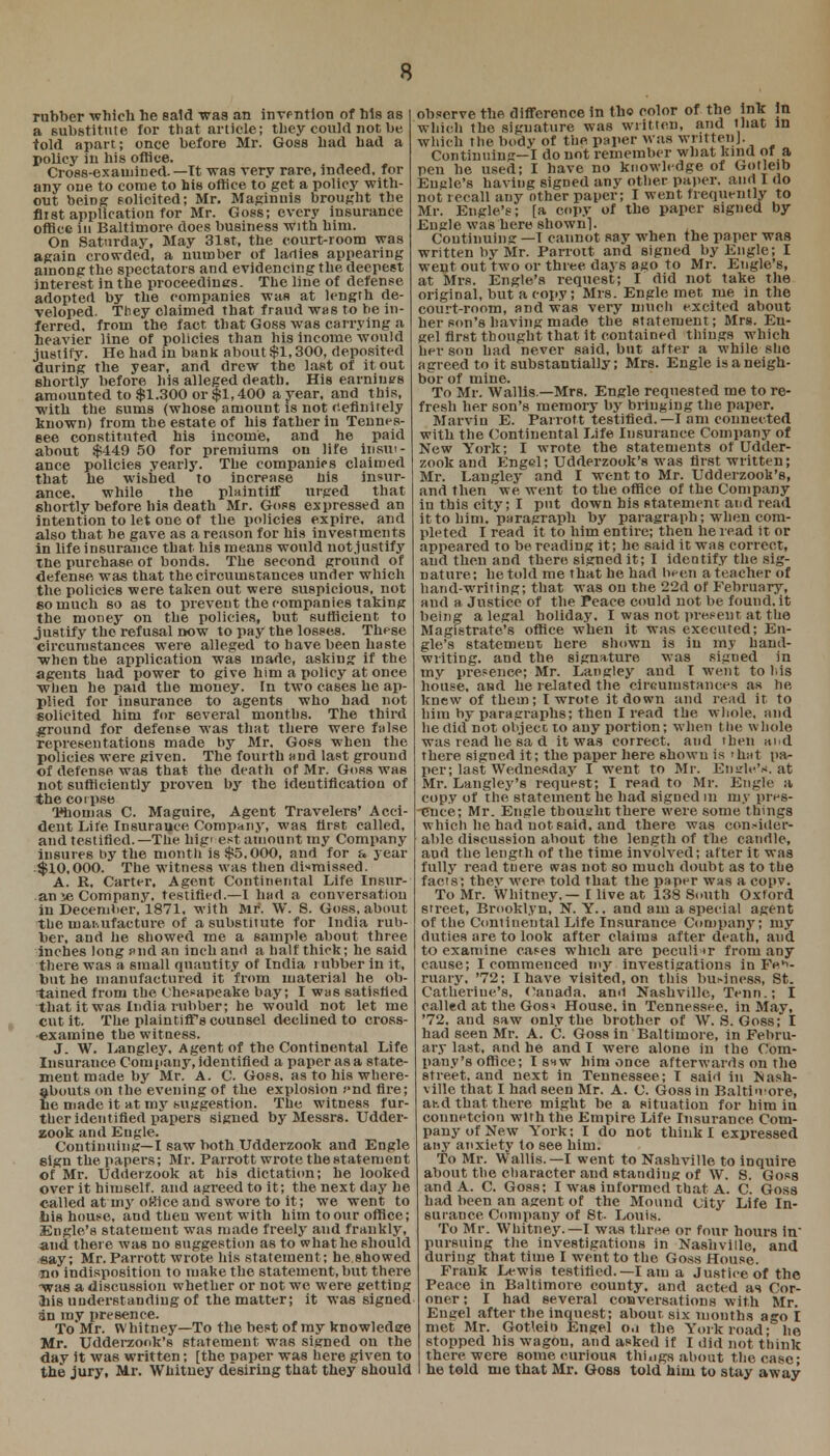 rubber which he said was an invention of his as a substitute for that article; they could not be told apart; once before Mr. Goss had had a policy in his office. Cross-examined.—It was very rare, indeed, for any one to come to his office to get a policy with- out being solicited; Mr. Magiriuis brought the flist application for Mr. Goss; every insurance office in Baltimore does business with him. On Saturday, May 31st, the court-room was again crowded, a number of ladies appearing among the spectators and evidencing the deepest interest in the proceedings. The line of defense adopted by the companies was at length de- veloped. They claimed that fraud whs to be in- ferred, from the fact that Goss was carrying a heavier line of policies than his income would justify. He had in bank about $1,300, deposited during the year, and drew the last of it out shortly before his alleged death. His earnings amounted to $1,300 or $1,400 a year, and this, with the 6ums (whose amount is not definitely known) from the estate of his father in Tennes- see constituted his income, and he paid about $449 50 for premiums on life iriBUt- ance policies yearly. The companies claimed that he wished to increase his insur- ance, while the plaintiff urged that shortly before his death Mr. Goss expressed an intention to let one of the policies expire, and also that he gave as a reason for his investments in life insurance that his means would not justify the purchase of bonds. The second ground of defense was that the circumstances under which the policies were taken out were suspicious, not 80 much so as to prevent the companies taking the money on the policies, but sufficient to justify the refusal now to pay the losses. These circumstances were alleged to have been haste when the application was made, asking if the agents had power to give him a policy at once ■when he paid the money. In two cases he ap- plied for insurance to agents who had not solicited him for several months. The third ground for defense was that there were false representations made by Mr. Goss when the policies were given. The fourth and last ground of defense was that the death of Mr. Goss was not sufficiently proven by the identification of the corpse Ittionias C. Maguire, Agent Travelers' Acci- dent Life lnsurau.ee Company, was first called, and testified.—The big' est amount my Company insures by the month is $5,000, and for & year $10,000. The witness was then dismissed. A. R, Carter, Agent Continental Life Insur- ance Company, testified.—I had a conversation in December,'1871, with Mr. W. S. Goss, about the mai.ufacture of a substitute for India rub- ber, and he showed me a sample about three inches long pnd an inch and a half thick; he said there was a small quantity of India rubber in it, but he manufactured it from material he ob- •tained from the Chesapeake bay; I was satisfied that it was India rubber; he would not let me cut it. The plaintiff's counsel declined to cross- examine the witness. J. W. Langley, Agent of the Continental Life Insurance Company.ideutified a paper as a state- ment made by Mr. A. C. Goss, as to his where- abouts on the evening of the explosion end fire; be made it at my suggestion. The witness fur- ther identified papers signed by Messrs. Udder- zook and Engle. Continuing—I saw both Udderzook and Engle sign the papers; Mr. Parrott wrote the statement of Mr. Udderzook at his dictation; he looked over it himself, and agreed to it; the next day he called at my ol-hce and swore to it; we went to Lis house, and then went with him to our office; Engle's statement was made freely and frankly, and there was no suggestion as to what he should say; Mr. Parrott wrote his statement; he showed no indisposition to make the statement, but there •was a discussion whether or not we were getting iis understanding of the matter; it was signed an my presence. ToMr. Whitney—To the best of my knowledge Mr. TJdderzook's statement was signed on the day it was written; [the paper was here given to the jury, Mr. Whitney desiring that they should observe the difference in the color of the ink in which the signature was written, and that in which the bodv of the paper was writtenj. Continuing—I do not remember what kind of a, pen he used; I have no knowledge of Gotleib Engle's having signed any other paper, and I do not recall any other paper; I went frequently to Mr. Engle's; [a copy of the paper signed by Engle was here shownl. Continuing —T cannot say when the paper was written by Mr. Parrott and signed by Engle; I went out two or three days ago to Mr. Engle's, at Mrs. Engle's request; I did not take the original, but a copy; Mrs. Engle met me in the court-room, and was very much excited about her son's having made the statement; Mrs. En- gel first thought that it contained things which her sou had never said, but after a while she agreed to it substantially; Mrs. Engle is a neigh- bor of mine. To Mr. Wallis.—Mrs. Engle requested me to re- fresh her son's memory by bringing the paper. Marvin E. Parrott testified.—I am connected with the Continental Life Insurance Company of New York; I wrote the statements of Udder- zook and Engel; Udderzook's was first written; Mr. Langley and I went to Mr. Udderzook's, and then we went to the office of the Company in this city; I put down his statement and read it to him. paragraph by paragraph; when com- pleted I read it to him entire; then he read it or appeared to be reading it; he said it was correct, and then and there signed it; I identify the sig- nature; he told me that he had been a teacher of hand-writing; that was on the 22d of February, and a Justice of the Peace could not be found, it being a legal holiday. I was not present at the Magistrate's office when it was executed; En- gle's statement here shown is in my hand- writing, and the signature was signed in my presence; Mr. Langley aud T went to Lis house, and he related the circumstances as he knew of them; I wrote it down and read it to him by paragraphs; then I read the whole, and he did not object to any portion; when t he whole was read he sa d it was correct, and then ivnd there signed it; the paper here shown is i hat pa- per; last Wednesday I went to Mr. Etude'*, at Mr. Langley's request; I read to Mr. Engle a copy of the statement he had signed in my pree- -Cnce; Mr. Engle thought there were some things which he had not said, and there was consider- able discussion about the length of the candle, and the length of the time involved; after it was fully read tuere was not so much doubt as to the facts; they were told that the paper was a copv. ToMr. Whitney.— I live at 138 South Oxford street, Brooklyn, N. Y.. and am a special agent of the Continental Life Insurance Company; my duties are to look after claims after death, and to examine cases which are peculiar from any cause; I commenced my investigations in Feb- ruary, '72: I have visited, on this business, St. Catherine's, Canada, and Nashville, Tenn.; I called at the Gos» House, in Tennessee, in May, '72. and saw only the brother of \V. S. Goss; I had seen Mr. A. C. Goss in Baltimore, in Febru- ary last, and he and I were alone in the Com- pany's office; I shw him once afterwards on the street, and next in Tennessee; I said in Nash- ville that I had seen Mr. A. C. Goss in Baltimore, ai-.d that there might be a situation for him in oonnetcion with the Empire Life Insurance Com- pany of New York; I do not think I expressed any anxiety to see him. To Mr. Wallis. —I went to Nashville to inquire about the character aud standing of W. S. Goss and A. C. Goss; I was informed that A. C. Goss had been an agent of the Mound city Life In- surance Company of St- Louts. To Mr. Whitney.—I was three or four hours in- pursuing the investigations in Nashville, and during that time I went to the Goss House. Frank Lewis testified.—I am a Justice of the Peace in Baltimore county, and acted as Cor- oner; I had several conversations with Mr. Eugel after the inquest; about, six months ago I met Mr. Gotleiu Engel o.i the York road; he stopped his wagon, and asked if I did not think there were some curious thi.igs about the case: he teld me that Mr. Goss told him to stay away