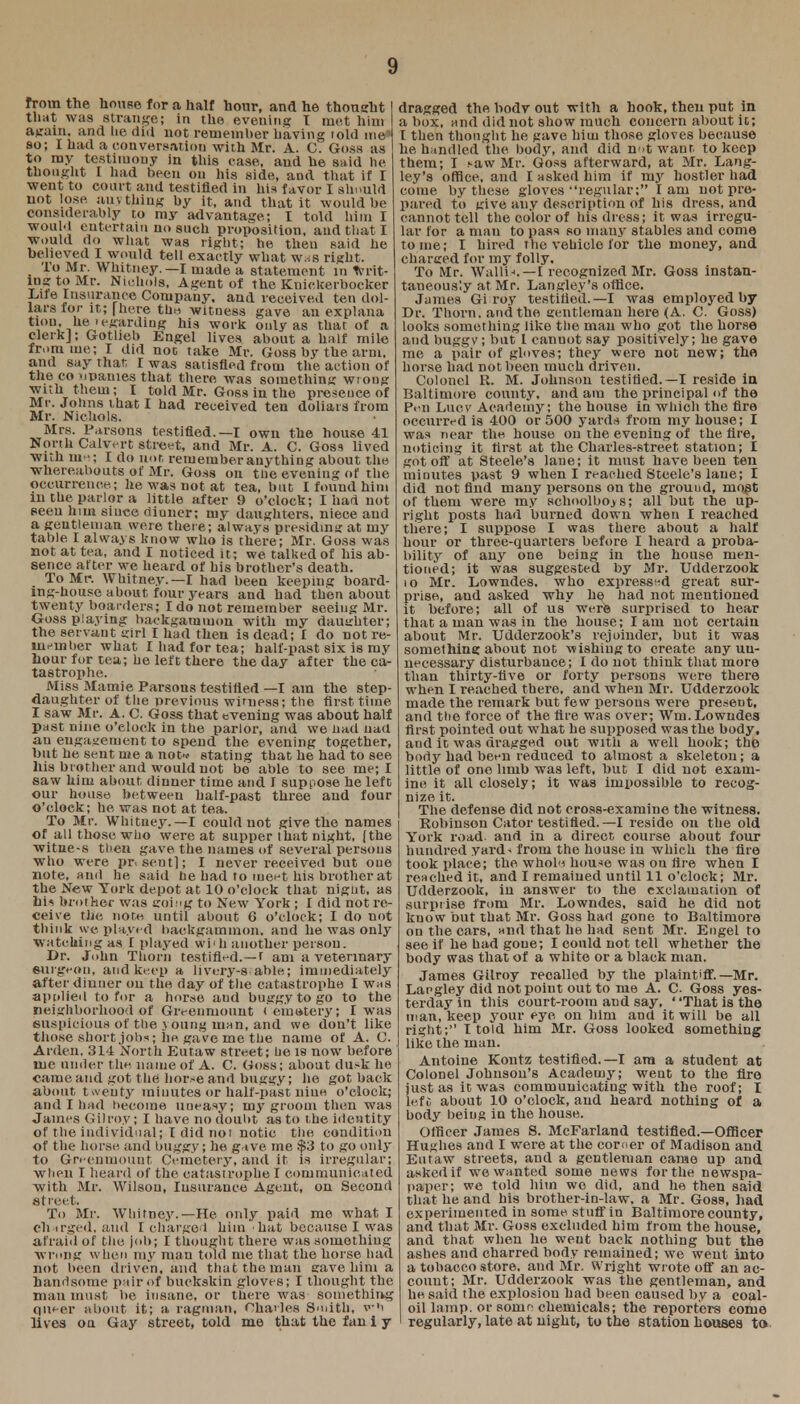 from the house for a half hour, and he thought that was strange; in the evening I met him again, and lie did not remember having told me* so; I had a conversation with Mr. A. C. Goss as to my testimony in this case, and he said lie thought I had been on his side, aud that if I went to court and testified in his favor I should not lose, anything by it, and that it would lie considerably to my advantage; I told him I would entertain no such proposition, and that I would do what was right; he then said he believed I would tell exactly what w.-;s right. • TtiM^ W1«tney.—I made a statement in writ- ing to Mr. Nichols, Agent of the Knickerbocker Lite Insurance Company, and received ten dol- lars for it; | here the witness gave an explana faon, he(regarding his work only as that of a clerk]; Gotlieb Engel lives about a half mile from me; I did not take Mr. Goss by the arm. and say that I was satisfied from the action of the co iipames that there was something wrong with them; I told Mr. Goss in the presence of Mr. Johns that I had received ten doliars from Mr. Nichols. Mrs. Parsons testified.—I own the house 41 North Calvert street, and Mr. A. C. Goss lived with me; I do not remember anything about the whereabouts of Mr. Goss on ttie evening of the occurrence; he was not at tea, but I found him in the parlor a little after 9 o'clock; Iliad not seen him since dinner; my daughters, niece and a gentleman were there; always presiding at my table I always know who is there; Mr. Goss was not at tea, and I noticed it; we talked of his ab- sence after we heard of his brother's death. To Mr. Whitney.—I had been keeping board- ing-house a bout four years and had then about twenty boarders; I do not remember seeing Mr. Goss playing backgammon with my daughter; the servant girl I had then is dead; I do not re- member what I had for tea; half-past six is my hour for tea; he left there the day after the ca- tastrophe. Miss Mamie Parsons testified —I am the step- daughter of the previous witness; the first time I saw Mr. A. C. Goss that evening was about half past nine o'clock in the parlor, and we bad uad an engagement to spend the evening together, but he sent me a not* stating that he had to see his brother and would not be able to see me; I saw him about dinner time and I suppose he left our house between half-past three and four O'clock; he was not at tea. To Mr. Whitney.—I could not give the names of all those who were at supper that night, (the witue-s then gave the names of several persons who were pr. sent]; I never received but one note, and he said he had to meet his brother at the New York depot at 10 o'clock that nignt. as bis brother was going to New York ; I did not re- ceive the note until about G o'clock; I do not think we played backgammon, and he was only watching as I played wi'h another person. Dr. John Thorn testified.—r am a vetennary eurgeon, and keep a livery-s able; immediately after dinner on the day of the catastrophe I was apolied to for a horse and buggy to go to the neighborhood of Givenniount ( emotery; I was suspicious of the young uian, and we don't like those short jobs; he gave me the name of A. C. Arden, 314 North Eutaw street; he is now before me under the name of A. C. Goss; about dusk he came and got the hor.-e and buggy; he got back about twenty minutes or half-past nine o'clock; and I had become uneasy; my groom then was James Gilroy; I have no doubt as to the identity of the individual; I did not notic the condition of the horse and buggy; he gave me $3 to go only to Greenmount Cemetery, and it is irregular; when I heard of the catastrophe I communicated with Mr. Wilson, Insurance Agent, on Second Street. To Mr. Whitney.—He only paid me what I eh irged, and I charged him hat because I was afraid of the job; I thought there was something wrong when my man told me that the horse had not been driven, and that the man gave him a handsome pair of buckskin gloves; I thought the man must be insane, or there was Something queer about it; a, ragman, Charles Smith, vh lives oa Gay street, told me that the fan i y dragged the bodv out with a hook, then put in a box, and did not show much concern about it; I then thought he gave him those gloves because he handled the body, and did not want to keep them; I caw Mr. Goss afterward, at Mr. Lang- ley's office, and I asked him if my hostler had come by these gloves regular; lam not pre- pared to give any description of his dress, and cannot tell the color of his dress; it was irregu- lar for a man to pass so many stables and come tome; I hired the vehicle for the money, aud charged for my folly. To Mr. Waliis. — I recognized Mr. Goss instan- taneously at Mr. Langley's office. James Gi roy testified.— I was employed by Dr. Thorn, and the gentleman here (A. C. Goss) looks something like the man who got the horse and baggy; but I canuot say positively; he gave me a pair of gloves; they were not new; the horse had not been much driven. Colonel R. M. Johnson testified.—I reside in Baltimore county, and am the principal of the Pen Lucv Academy; the house in which the fire occurred is 400 or 500 yards from my house; I was near the house on the evening of the fire, noticing it first at the Charles-street station; I got off at Steele's lane; it must have been ten minutes past 9 when I reached Steele's lane; I did not find many persons on the grouud, most of them were my schoolboys; all but the up- right posts had burned down when I reached there; I suppose I was there about a half hour or three-quarters before I heard a proba- bility of any one being in the house men- tioned; it was suggested by Mr. Udderzook 10 Mr. Lowndes, who expressed great sur- prise, and asked why he had not mentioned it before; all of us were surprised to hear that a man was in the house; lam not certain about Mr. Udderzook's rejoinder, but it was something about not wishing to create any un- necessary disturbance; I do not think that more than thirty-five or forty persons were there when I reached there, and when Mr. Udderzook made the remark but few persons were present, and tlie force of the fire was over; Wm. Lowndes first pointed out what he supposed was the body, aud it was dragged out with a well hook; the body had been reduced to almost a skeleton; a little of one limb was left, but I did not exam- ine it all closely; it was impossible to recog- nize it. The defense did not cross-examine the witness. Robinson Cator testified.—I reside on the old York road and in a direct course about four hundred yard^ from the house in which the fire took place; the whole house was on lire when I reached it, and I remained until 11 o'clock; Mr. Udderzook, in answer to the exclamation of surprise from Mr. Lowndes, said he did not know but that Mr. Goss had gone to Baltimore on the cars, and that he had sent Mr. Engel to see if he had gone; I could not tell whether the body was that of a white or a black man. James Giiroy recalled by the plaintiff.—Mr. Laegley did not point out to me A. C. Goss yes- terday in this court-room and say. ' 'That is the man, keep your eye on him and it will be all right; I told him Mr. Goss looked something like the man. Antoine Kontz testified.—I am a student at Colonel Johnson's Academy; went to the fire just as it was communicating with the roof; I left about 10 o'clock, and heard nothing of a body being in the house. Officer James S. McFarland testified.—Officer Hughes and I were at the corner of Madison and Eutaw streets, and a gentleman came up and asked if we wanted some news for the newspa- paper; we told him wo did, and he then said that he and his brother-in-law, a Mr. Goss, had experimented in some stuff in Baltimore county, and that Mr. Goss excluded him from the house, and that when he went back nothing but the ashes and charred body remained; we went into a tobacco store, and Mr. Wright wrote off an ac- count; Mr. Udderzook was the gentleman, and he. said the explosion had been caused by a coal- oil lamp, or some chemicals; the reporters come regularly, late at night, to the station houses to