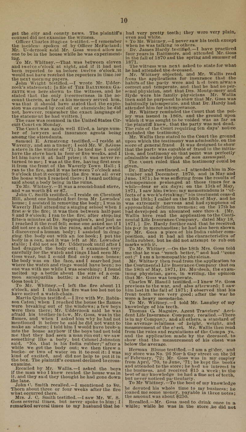 get the city and county news. The plaintiff's counsel did not examine the witness. Officer Charles Hugl.es testified.—I remember the incident* spokeu of by Officer McFarland; Mr. Udderzook said Mr. Go.ss would allow no one to be in the house while he was experiment- ing. To Mr. Whitney.—That was between eleven and swelye o'clock at night, and if it had not been reported to us before twelve o'clock, it would not have reached the reporters in time lor the next morning papers. John Wright testified.—I wrote Mr. Udder- zook's statement; [a file of The Baltimore Ga- zette was here shown to the witness, and he 6tated that the only incorrectness in the ac- count therein, as far -s his memory served him, was that it should have stated that the explo- sion was caused by coal oil or chemicals; he did not, however, remember the exact language of the statement he had written. ] The case was resumed in the United States Cir- cuit Court on Monday. The Com t was again well filled, a large num- ber of lawyers and insurance agents being among the attendants. Samuel E. Armstrong testified.—I reside at Waverly. and am a tinner; I sold Mr. W. S.Goss a stove in the winter of '71; he told me I could have the stove back in four or five weeks, and I let him have it at half price; it was never re- turned to me; I was at the fire, having first seen it from the front of the Waverly Town Hall; I ran to the fire, and it was between 7 o'clock and 9 o'clock that it occurred; the fire was all over the house when I reached there ; I heard nothing said about a body being in the ruins. To Mr. Whitney.—It was a second-hand stove, and was worth $4 or $7. John C. Smith testified.— I reside on Chestnut Hill, about one hundred feet from Mr Lowndes' house ; I assisted in removing the body; I was in Waverly Hall attending a singing school when I first 8!~w the fire; it was then between half-past 8 and 9 o'clock; I ran to the fire, after stopping fifteen minutes at Dr. Sappington's, and just as I reached it the roof fell; some one asKed me if I did not see a skull in the ruins, and after awhile I discovered a human body; I assisted in drag- ging the body out with an ice hook; I put the body in a box, and it was left at Mr. Lowndes' stable; I did not see Mr. Udderzook until after I had dragged the body out; I examined very carefully for the watch and rings I had 6een Mr. Goss wear, but I could find only some bones; the body was on the face, audi searched just where the watch and rings would have been; no one was with me while I was searching; I found melted up a bottle about the size of a cum mon sarsaparilla bottle; a relative of Mr. Goss took it. To Mr. Whitney.—I left the fire about 11 o'clock, and I think the fire was too hot not to have melted a watch-chain. Martin Quinn testified.—I live with Mr. Robin- son Caton; when I reached the house the flames ■were breaking out of the windows; a few boys ■were then there; Mr. Udderzook said he was afraid his brother-in-law, Mr. Goss, was in the flames, and when I asked him why he had not mentioned it before he said he did not want to make an alarm; £ told him I would have broken into the house anyhow if the boys had not told me that they had seen a man run out ; we saw something like a body, but Colonel Johnston said, No. that is his India rubber; after a while we got the body out; we then threw a bucke or two of water on it to cool it : I was kind of excited, and did not help to put it in the box. The plaintiff's counsel declined to cross- examine. Recalled by Mr. Wallis.—I asked the boys if the man who I knew rented the house was in it. and they eaid they thought he had gone down .the lane. John<\ Smith recalled.—I mentioned to Br. Thorn about three or four weeks after the fire •what occurred there. Mrs. J. C. Smith testified.—I saw Mr. W. 8. Goss several times, but never spoke to him ; I remarked several times to my husband that he had very pretty teeth; they were very plain, even and white. « To Mr. Whirney.—I never saw his teeth except when he was talking to others. Dr. James Hardy testified.—I have practiced four years in Baltimore, and attended Mr. (Joss in the fall of 1870 and the spring and summer of 1871. The witness was next asked to state for what he bad attended the deceased. Mr. Whitney objected, and Mr. Wallis rend from the. applications for insurance that the habits of the patty were and h-d been always correct and temperate, and that he had no per- sonal physician, and that Drs. Montgomery and Hyde were his family physicians Mr. Wallis then said he purposed to show that Mr. Goss was habitually intemperate, and that Dr. Hardy had attended him for intemperance. Mr. Whitney reminded the Court that the pol- icy was issued in 1868, and the ground upon which it was sought to be voided was as far as the plaintiff knew, that the party was not dead. The rule of the Court requiring ten days' notice excluded the testimony. Mr. Wallis then stated to tbe Conrt the ground upon which the testimony was admissible, on the score of general fraud It was designed to show- that the partv was capable of fraud in the initia- tion, and testimony on that point was perfectly admissible under the plea of non assumpsit. The Court ruled that the testimony could be given. Dr. Hardy continued.—I attended him in No- vember and December. 1870. and in May and June. 1871; he was suffering from the results of intemperance prolonged at those times for a whik—four or six days; on the 15th of May, 1871, I saw him twice; my memorandum is ' ef- fects of a week's drinking; his treatment ceased on the 18th; I called on the 16th of May, and he was extremely nervous and had symptoms of approaching delirium tremens; on the 17th he had developed an ulcerated sore thro t. [Mr. Wallis here read the application to the Conti- nental Life Insurance Company, dated May 18, 1871.] Dr. Hardy further said that he received his p-iy in merchandise; he had also been shown by Mr. Goss a piece of his India i ubber com- position, and it had all the characteristics of India rubber, but he did not attempt to rub out marks with it. To Mr. Whitney.—On the. 18th Mrs. Goss told me that he was ranch better, aud had gone out; I am a homoeopathic physician. Mr. Whitney then read from the application to the Continental Life Insurance Company that on the 18th of May, 1871, Dr. Murdoch, the exam- ining physician, gave, in writing, the opinion that Mr. Goss was temperate. Charles W. Hamill testified.—I knew Mr. Goss previous to the war, and also afterward; I saw him last in the fall of 1871; I observed that his front teeth were very good: alter tbe war he wore a heavy moustache. To Mr. Whitney.—I told Mr. Langley of my knowledge of his teeth. Thomas C Maguire, Agent Travelers' Acci- dent Life Insurance Company, recalled.—There is in my Company, and all others, a standard of the average relations of height, weight, and measurement of the c^est. Mr. Wallis then read from the rules and regulations of the Com pa vs. and the application made by the deceased, to show that the measurement ol his chest was below the average. Herman Blume testified.—I am a gi'der, and my store was No. 26 Nor'h Gay street on the 2d of February, '72; Mr. Goss was in my employ from April, '70, to June, '71; he kept the books and attended to the store; he had no interer-t in the business, and received $15 a week; to the best of my knowledge he had a fine set of teeth, but never noticed pat ticularly. To Mr. Whitney.—To the best of my knowledge he devoted his whole time to my business; he loaned me some money, payable in three notes; the amount w as about $250. Recalled.—Mr. Goss used to drink once in a while; while he was in the store .he did not