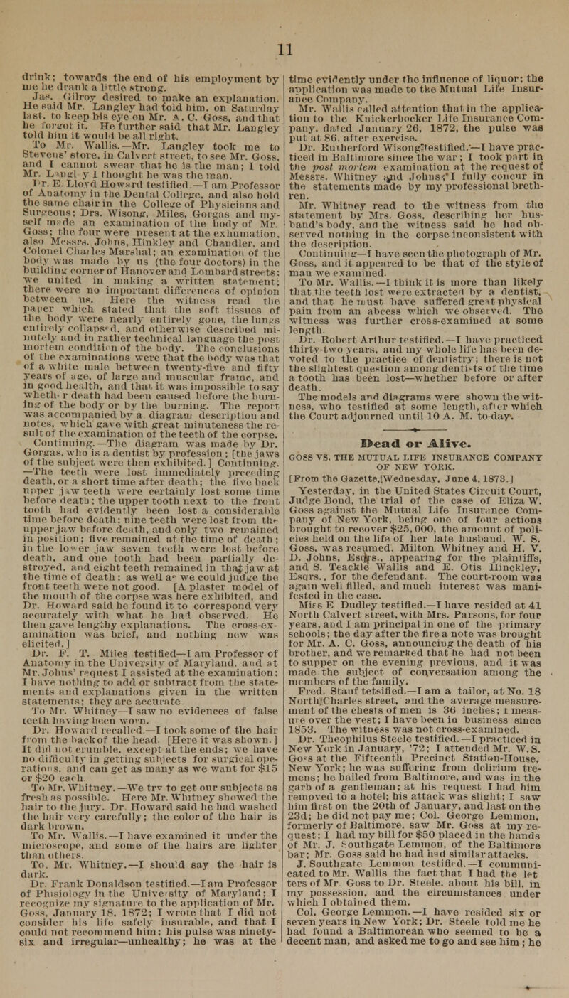 drink; towards the end of his employment by me be drank a little strong. Jas. Gilroy desired to make an explanation. He said Mr. Langley bad {old Mm. on Saturday last, to keep bis eye on Mr. A. C. Goss, and that be fortrot it. He further said that Mr. Langley told him it would be all right. To Mr. Wallis.—Mr. Langley took me to Stevens' store, in Calvert street, to see Mr. Goss, and I cannot swear that lie is the man; I told Mr. Lmgl y I thought he was the man. IT. E. Lloyd Howard testified.—I am Professor of Anatomy in the Dental College, and also hold the same chair in the College of Physicians and Surgeons; Drs. Wisong, Miles, Gorgas and my- self made an examination of the body of Mr. Goss; the four were present at the exhumation, also Messrs. Johns, Hinkley and Chandler, and Colonel Chatles Marshal; an examination of the body was made by us (the four doctors) in the building corner of Hanover and Lombard streets: we united in making a written statement; there were no important differences of opinion between ns. Here the witness read the paper which stated that the soft tissues of the body w ere nearly entirely gone, the lungs entirely collaps< d. and otherwise described mi- nutely and in rather technical language the post mortem condition of the body. The conclusions of the examinations were that the body was ohat of a white male between twenty-five and fifty years of age. of large and muscular frame, anil in good health, and that, it was impossible to say wheth* r death had been caused before the limn- ing of the body or by the burning. The report was accompanied by a diagram description and notes, which gave with great minuteness the re- sult of the examination of the teeth of the oorpse, Continuing.—The diagram was made by Dr. Gorgas, who is a dentist by profession ; [the jaws of the subject were then exhibited. ] Continuing. —The teeth were lost immediately preceding death, or a short time after death; the five back upper j*w teeth were certainly lost some time before dcatb ; the upper tooth next to the front tooth bad evidently been lost a considerable time before death; nine teeth were lost from the upper jaw before death, and only two remained in position: Ave remained at the time of death ; in the lower jaw seven teeth were lost before death, and one. tooth had been partially de- stroyed, and eight teeth remained in thaj jaw at the time of death : as well a- we could judge the front teeth were not good. [A plaster model of the mouth of the corpse was here exhibited, and Dr. Howard said he found it to correspond very accurately with what he had observed. He then gave lengthy explanations. The cross-ex- amination was brief, and nothing new was elicited. ] Dr. F. T. Miles testified—T am Professor of Anatomy in the University of Maryland, and at Mr. Johns' request I assisted at the examination; I have nothing to add or subtract from the state- ments and explanations given in the written statements; they are accurate To Mr. Whitney—I saw no evidences of false ceeth having been worn. Dr. Howard recalled —I took some of the hair from the backof the head. [Here it was shown. ] It did not, crumble, except at the ends; we have no difficulty in getting subjects for surgical ope- rations, and can get as many as we want for $15 or $20 each To Mr. Whitney.—We try to get our subjects as fresh as possible. Here Mr. Whitney showed the hair to the jury. Dr. Howard said he had washed the hair very carefully; the color of the hair is dark brown. To Mr. Wallis.—I have examined it under the microscope, and some of the hairs are lighter than others. To. Mr. Whitney.—I should say the hair is dark. Dr. Frank Donaldson testified.—lam Professor of Phisiology in the University of Maryland; I recognize my signature to the application of Mr. Goss, January 18, 1872; I wrote that I did not consider bis ' life safely insurable, and that I could not. recommend Dim; his pulse was ninety- six and irregular—unhealthy; he was at the time evidently under the influence of liquor; the application was made to tke Mutual Life Insur- ance Company. Mr. Wallis called attention that in the applica- tion to the Knickerbocker Life Insurance Com- pany, dated January 26, 1872, the pulse was put at 80, after exercise. Dr. Rutherford Wisongttestifled.-—I have prac- ticed in Baltimore since the war; I took part in the post mortem examination at the request of Messrs. Whitney *yul Johns';! fully concur in the statements made by my professional breth- ren. Mr. Whitney read to the witness from the statement by Mrs. Goss, describing her hus- band's body, ano the witness said lie had ob- served nothing in the corpse inconsistent with the description. Continuing—I have seen the photograph of Mr. Goss, and it appeared to be that of the 6tyle of man we examined. To Mr. Wallis.—I think it is more than likely that the teeth lost were extracted by a dentist, and that he must have suffered great physical pain from an abcess which we observed. The witness was further cross-examined at some length. Dr. Robert Arthur testified.—I have practiced thirty-two years, and my whole life has been de- voted to the practice of dentistry; there is not the slightest question among dentists of the time a tooth has been lost—whether before or alter death. The models and diagrams were shown the wit- ness, who testified at some length, after which the Court adjourned until 10 A. M. to-day. Dead or Alive. GOSS VS. THE MUTUAL LIFE INSURANCE COMPANY OF NEW YORK. [From the Gazette.tWednesday, June 4,1873.] Yesterday, in the United States Circuit Court, Judge Bond, the trial of the case of Eliza W. Goss against the Mutual Life Insurance Com- pany of New York, being one of four actions brought to recover $25,000, the amount of poli- cies held on the life of her late husband. W. 8, Goss, was resumed. Milton Whitney and H. V. D. Johns, Esijrs.. appearing for the plaintiffs, and 8. Teaekle Wallis and E. Otis Hinckley,' Esqrs., for the defendant. The court-room was again well filled, and much interest was mani- fested in the case. Mi? s E Dudley testified.—I have resided at 41 North Calvert street, with Mrs. Parsons, for four years, and I am principal in one of the primary schools; the day after the fire a note was brought for Mr. A. C. Goss, announcing the death of bis brother, and we remarked that he had not been to supper on the evening previous, and it was made the subject of conversation among the members of the family. Fred. Stauf tetsified.—I am a tailor, at No. 18 North-Charles street, and the average measure- ment of the chests of men is 30 inches; i meas- ure over the vest; I have been io business since 1853. The witness was not cross-examined. Dr. Theophilus Steele testified.—I practiced in New York in January, '72; I attended Mr. W. S. Go«s at the Fifteenth Precinct Station-House, New York; he was suffering from delirium tre- mens; he bailed from Baltimore, and was in the garb of a gentleman; at his request I had him removed to a hotel; his attack was slight; I saw him first on the 20th of January, and last on the 23d; he did not pay me; Col. George Lemmon. formerly of Baltimore, saw Mr. Goss at my re- quest; i had my bill for $50 placed in the bands of Mr. J. Southgate Lemmon, of the Baltimore bar; Mr. Goss said he had had similar attacks. J. Southgatc Lemmon testified.—I communi- cated to Mr. Wallis the fact that I had the let ters of Mr Goss to Dr. Steele, about his bill, in my possession, and the circumstances under which I obtained them. Col. George Lemmon.—I have resided six or seven years in New York; Dr. Steele told me he had found a Baltimorean who seemed to be a decent man, and asked me to go and see him ; he