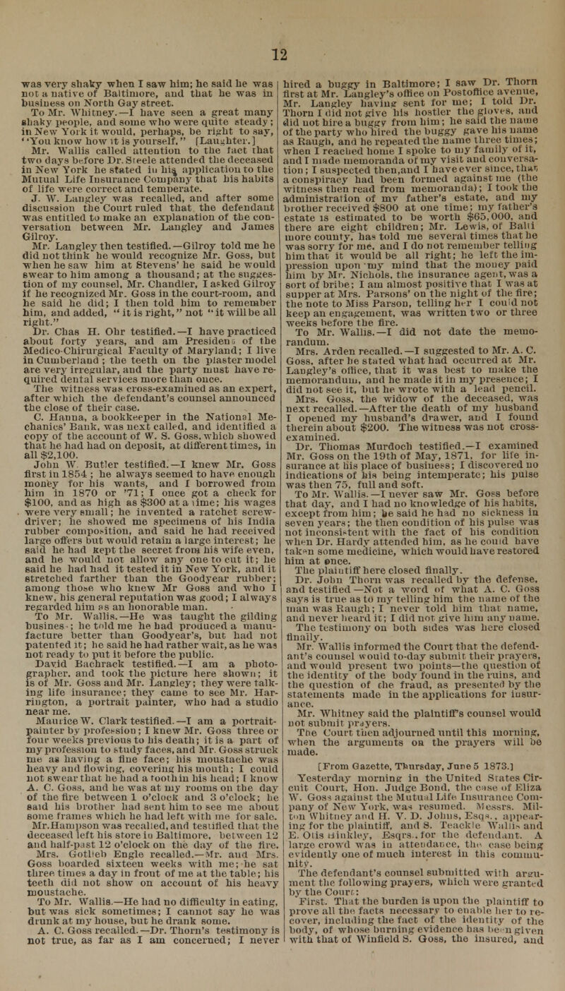 was very shaky when I saw him; he said he was not a native of Baltimore, and that he was in business on North Gay street. To Mr. Whitney.—I have seen a great many shaky people, and some who were quite steady ; in New York it, would, perhaps, be right to .say, ' 'You know how it is yourself. (Laughter. ] Mr. Wallis called attention to the lact that two days before Dr. Steele attended the deceased in New York he stated in his, application to the Mutual Life Insurance Company that his habits of life were correct and temoerate. J. W. Langley was recalled, and after some discussion the Court ruled that the defendant was entitled to make an explanation of the con- versation between Mr. Langley and James Gilroy. Mr. Langley then testified.—Gilroy told me he did not think he would recognize Mr. Goss, but when he saw him at Stevens' he said he would swear to him among a thousand; at the sugges- tion of my counsel, Mr. Chandler, I asked Gilroy if he recognized Mr. Goss in the court-room, and he said he did; I then told him to remember him, and added,  it is right, not  it will be all right. Dr. Chas H. Ohr testified.—I have practiced about forty years, and am President of the Medieo-Chirurgical Faculty of Maryland; I live in Cumberland ; the teeth on the plaster model are very irregular, and the party must have re- quired dental services more than once. The witness was cross-examined as an expert, after which the defendant's counsel announced the close of their case. C. Hanua, a bookkeeper in the National Me- chanics' Bank, was next called, and identified a copy of the account of W. S. Goss. which showed that he had had on deposit, at different times, in all $2,100. John W. Butler testified.—I knew Mr. Goss first in 1854 ; he always seemed to havp enough money for his wants, and I borrowed from him in 1870 or '71; I once got a check for $100, and as high as $300 at a lime; his wages were very small; he iuvented a ratchet screw- driver; he showed me specimens of his India rubber composition, and said he had received large offers but would retain a large interest; he said he had Kept the secret from his wife even, and he would not allow any one to cut it; he said he had nad it tested it in New York, and it stretched farther than the Goodyear rubber; among those who knew Mr Goss and who I knew, his general reputation was good; I always regarded him as an honorable man. To Mr. Wallis.—He was taught the gilding busines-; he told me he had produced a manu- facture better than Goodyear's, but had not patented it; he said he had rather wait, as he was not ready to put it before the public. David Bachrack testified.—I am a photo- grapher, and took the picture here shown; it is of Mr. Goss and Mr. Langley; they were talk- ing life insurance; they came to see Mr. Har- rington, a portrait painter, who had a studio near me. Maurice W. Clark testified. —T am a portrait- painter by profession; I knew Mr. Goss three or four weeks previous to his death; it is a part of my profession to study faces, and Mr. Goss struck me as having a fine face; his moustache was heavy and flowing, covering his mouth; I could not swear that he had a toothin his head; [ know A. C. Goss, and he was at my rooms on the day of the fire between 1 o'clock and 3 o'clock; he said his brother had sent him to see me about some frames which he had left with me for sale. Mr.Hampson was recalled, and testified that the deceased left his store iu Baltimore, between 12 and half-past 12 o'clock on the day of the fire. Mrs. Gotlieb Englo recalled.—Mr. aud Mrs. Goss boarded sixteen weeks with me; he sat three, times* a day in front of me at the table; his teeth did not show on account of his heavy moustache. To Mr. Wallis —He had no difficulty in eating, but was sick sometimes; I cannot say he was drunk at my house, but he drank some. A. C. Goss recalled.—Dr. Thorn's testimony is not true, as far as I am concerned; I never hired a buggy in Baltimore; I saw Dr. Thorn first at Mr. Langley's office on Postoffice avenue, Mr. Langley having sent for me; I told Dr. Thorn I did not give his hostler the gloves, and did not hire a buggy from him; he said the name of the party who hired the buggy gave his name as Raugb, and he repeated the name three times; when I reached home I spoke to my family of it, and I made memoranda of my visit and conversa- tion ; I suspected then.and I have e ver since, th*r, a conspiracy had been formed against me (the witness then read from memoranda); I took the administration of mv father's estate, aud my brother received $800 at one time; my father's estate is estimated to be worth $65,000, and there are eight children; Mr. Lewis, of Balii more county, ha* told me several times that he was sorry for me. and I do not remember telling him that it would be all right; he left the im- pression upon my mind that the money paid him by Mr. Nichols, the insurance agent, was a sort of bribe; I am almost positive that I was at supper at Mrs. Parsons' on the night of the fire; the note to Miss Parson, telling her I couid not keep an engagement, was written two or three weeks before the fire. To Mr. Wallis. —I did not date the memo- randum. Mrs. Arden recalled. —I suggested to Mr. A. C. Goss. after he stated what had occurred at Mr. Langley's office, that it was best to make the memorandum, and he made it in my presence; I did not see it, but he wrote with a lead pencil. Mrs. Goss, the widow of the deceased, was next recalled.—After the death of my husband I opened my husband's drawer, and I found therein about $200. The witness was not cross- examined. Dr. Thomas Murdoch testified.—I examined Mr. Goss on the 19th of May, 1871, for life in- surance at his place of business; I discovered no indications of his being intemperate; his pulse was then 75, full and soft. To Mr. Wallis.—I never saw Mr. Goss before, that day, and I had no knowledge of his habits, except from him; be said he had no sickness in seven 3rears; the then condition of his pulse was not inconsistent with the fact of his condition when Dr. Hardy attended him, as he could have takf n some medicine, which would have restored him at once. The plaiutiff here closed finally. Dr. John Thorn was recalled by the defense, and testified —Not a word of what A. C. Goss says is true as to my telling him the name of the man was Raugh; I never told him that name, and never heard it; I did not give him any name. The testimony on both sides was here closed finally. Mr. Wallis informed the Court that the defend- ant's counsel would to-day submit their prayers, and would present two points—the question of the identity* of the body found in the ruins, and the question of che fraud, as presented by the statements made in the applications for insur- ance. Mr. Whitney said the plaintiff's counsel would not submit prayers. The Court then adjourned until this moruing, when the arguments oa the prayers will be made. [From Gazette, Thursday, June 5 1873.] Yesterday morning in the United States Cir- cuit Court, Hon. Judge Bond, the case of Eliza W. Goss against the Mutual Life Insurance Com- pany of New York, wan resumed. Messrs. Mil- ton Whitney and H. V. D. Johns, Esq*., appear- ing for the plaiutiff. and 8. Teackle Wallis and E. Otis tiinkley, Esqrs .for the defendant. A largo crowd was in attendance, the case being evidently one of much interest in this commu- nity. The defendant's counsel submitted with argu- ment the following prayers, which were granted by the Court: First. That the burden is upon the plaintiff to prove all the facts necessary to enable her to re- cover, including the fact of the identity of the body, of whose burning evidence has ben given with that of Winfield S. Goss, the insured, and