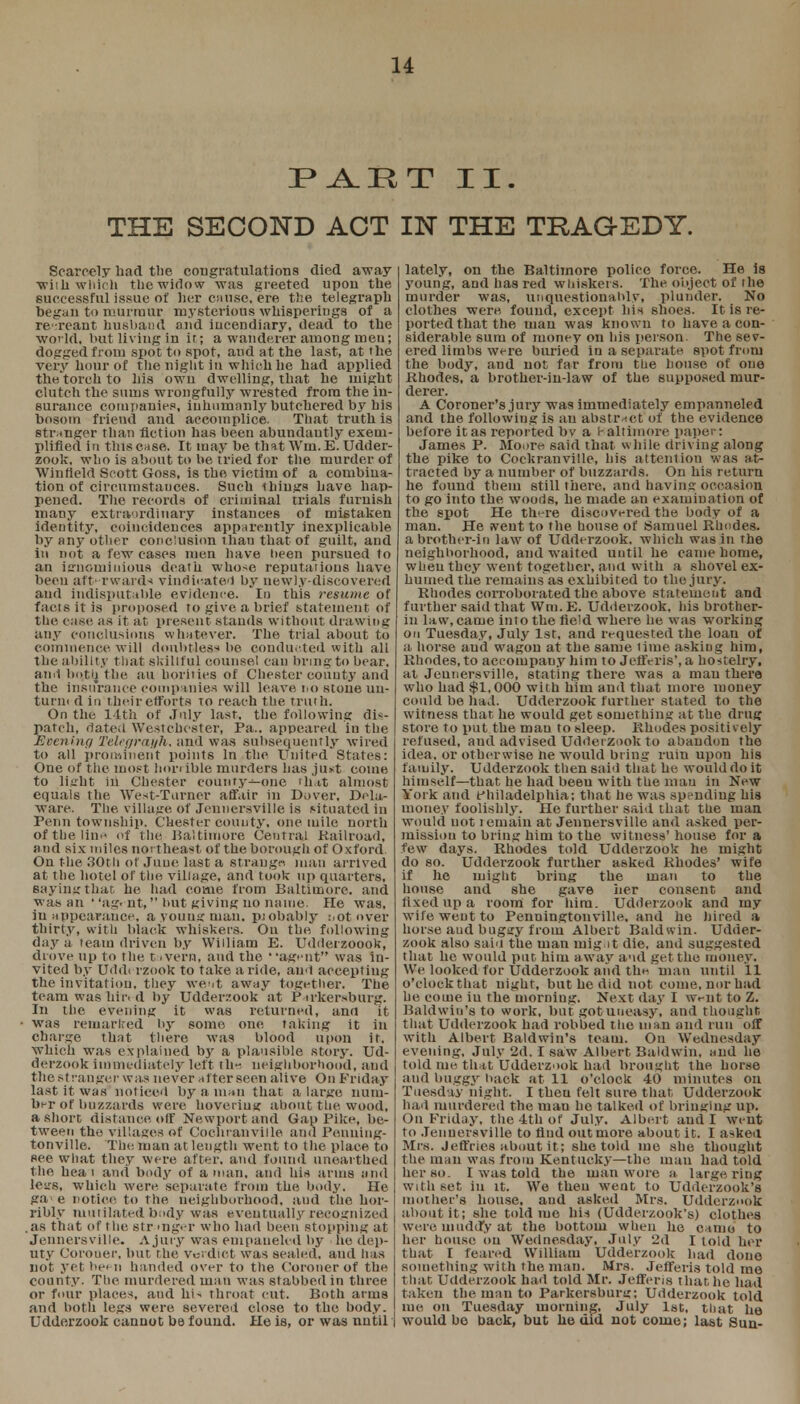 PART II. THE SECOND ACT IN THE TRAGEDY. Scarcely bad tlie congratulations died away ■wiili which the widow was greeted upon the successful issue of her cause, ere the telegraph begau to murmur mysterious whisperiugs of a re reaut husband and iucendiary, dead to the world, but living in it; a wanderer among men; dogged from spot to spot, and at the last, at the very hour of the night in which he had applied the torch to his own dwelling, that he might clutch the sums wrongfully wrested from the in- surance companies, inhumanly butchered by bis bosom friend and accomplice. That truth is stranger than fiction has been abundautly exem- plified in this case. It may be that Win. E. Udder- zook, who is about to be tried for the murder of Winlield Scott Goss, is the victim of a combina- tion of circumstances. Such things have hap- pened. The records of criminal trials furnish many extra-irdinary instances of mistaken identity, coincidences apparently inexplicable by any other conclusion than that of guilt, and in not a few cases men have been pursued to an ignominious death whose reputations have been afterwards vindicated by newly-discovered and indisputable evidence. In this resume of fact sit is proposed ro give a brief statement of the case as it at present stands without drawing any conclusions whatever. The trial about to commence will doubtless be conducted with all the ability that skillful counsel can bring to bear, and both, the nil horitics of Chester coiiuty and the insurance companies will leave no stone un- turii< d in their efforts to reach the truth. On the 14th of July last, the following dis- patch, dated Westchester, Pa., appeared in the Evening Teleprayh, and was subsequently wired to all prominent points In the United States: One of the most hori ible murders has ,ju*t come to light in Chester county—one th'.it almost equals the West-Turner affair in Dover, Dela- ware. The. village of Jeuncrsville is situated in Penn township. Chester county, one mile north of the line of the Baltimore Central Railroad', and six miles northeast of the borough of Oxford. On the 30th of June last a straugn man arrived at the hotel of the village, and took up quarters, saying that he had come from Baltimore, and was an agent, but giving no name. He was, in appearance, a young man. pjobably not oyer thirty, with black whiskers. On the following day a team driven by William E. Udderzoook, drove up to the t ,vern, and the •,ag>'nt was in- vited by Uddi rzook to take a ride, and accepting the invitation, they went away together. The team was hit1, d by Udderzook at P trkersburg. In the evening it was returned, and it was remarked by some one taking it in charge that there was blood upon it. which was explained by a plausible story. Ud- derzook immediately left th-. neighborhood, and the st ran get-was never after seen alive On Friday last it was noticed by a man that a large num- ber of buzzards were hoveriug about the wood, a short distance off Newport and Gap Pike, be- tween the villages of Cochranville and Ponuing- tonville. The man at length went to the place to see what they were after, and found unearthed the heat and body of a man. and his arms and lesrs, which were separate from the body. He gae notice to the neighborhood, and the hor- ribly mutilated budy was eventually recognized as that of the str mg.-r who had been stopping at Jennersville. A Jury was empaneled by he dep- uty Corouer, but the Verdict was sealed, and has not yet been handed over to the Coroner of the county. The murdered man was stabbed in three or four places, aud hU throat cut. Both arms and both legs were severed close to the body. Udderzook cannot be found. He is, or was nutil | lately, on the Baltimore police force. He is young, and has red whiskers. The object of the murder was, unquestionably, plunder. No clothes were found, except his shoes. It is re- ported that the man was known to have a con- siderable sum of money on his person. The sev- ered limbs were buried in a separate spot from the body, and not far from the house of one Rhodes, a brother-in-law of the supposed mur- derer. A Coroner's jury was immediately empanneled and the following is au abstract of the evidence before it as reported bv a l-altimore paper: James P. Moore said that while driving along the pike to Cockranville, his attention was at- tracted by a number of buzzards. On his return he found them still there, and having occasion to go into the woods, he made an examination of the spot He there discovered the body of a man. He went to the house of Samuel Rhodes, a brother-in law of Udderzook. which was in the neighborhood, and waited until he came home, when they went together, and with a shovel ex- humed the remains as exhibited to the jury. Rhodes corroborated the above statement and further said that ffra.E. Udderzook, his brother- in law, came into the field where he was working on Tuesday, July 1st, and requested the loan of a horse and wagon at the same lime asking him, Rhodes, to accompany him to JetfVris', a hostelry, at Jennersville, stating there was a man there who had $1,000 with him aud that more money could be had. Udderzook further stated to the witness that he would get something at the drug store to put the man to sleep. Rhodes positively refused, and advised Udderzook to abandon the idea, or otherwise he would bring ruin upon his family. Udderzook then said that he would do it himself—that he had been with the man in New York and f hiladelphia; that he was spending his money foolishly. He further said that the man would not i rmain at Jennersville and asked per- mission to bring him to the witness' house for a few days. Rliodes told Udderzook he might do so. Udderzook further asked Rhodes' wife if he might bring the man to the house and she gave iter consent and fixed up a room for him. Udderzook and my wife went to Penningtonville. and he hired a horse aud buggy from Albert Baldwin. Udder- zook also saiu the man inigat die, and suggested that he would put him away aud get the money. We looked for Udderzook and the. man until 11 o'clock that night, but he did not come, nor bad he come iu the morning. Next day I wriit to Z. Baldwin's to work, but got uneasy, and thought that Udderzook had robbed the man and run off with Albert Baldwin's team. On Wednesday evening, July 2d. I saw Albert Baldwin, and he told me that Udderzook had brought the horse aud buggy hack at 11 o'clock 40 minutes on Tuesday night. I theu felt sure that. Udderzook had murdered the man he talked of bringing up. On Friday, the 4th of July. Albert and I went to Jennersville to find out more about it. I asked Mrs. Jeffries about it; she told me she thought the man was from Kentucky—the man had told her so. I was told the man wore a large riug with set in it. We theu weot to Udderzook's mother's house, and asked Mrs. Udderzook about it; she told me bis (Udderzook's) clothes were muddy at the bottom when he came to her house on Wednesday, July 2d I told her that I feared William Udderzook had done something with the man. Mrs. Jefferis told me that Udderzook had told Mr. Jefferis that he had taken the man to Parkersburg; Udderzook told me on Tuesday morning, July 1st, that he would bo back, but he did not come; last Sun-