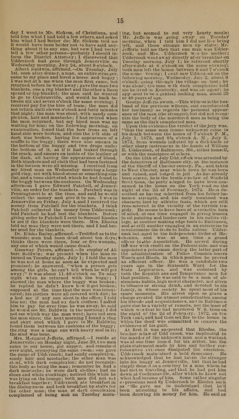 day I wont to Mr. Slokom, of Christiana, and told bim what I bad told a few others, and asked him what I had better do; Mr. Slokoui told me it would have, been better not to have said any- thing about it to any one. but now I had better tell a few other persons—probably I should in- form the District Attori.ey; I discovered that Udderzook bad gone through Jenncrville Ou Wednesday inorniug, July 2d, about 9 o'clock. Albeit Baldwin, affirmed.—;On Tuesday, July 1st, soon after dinner, aman, an entire stranger, came to my place and lured ahorse and buggy : I was not at h me when the man first came, but returned before he went away; gave the man two blankets, one a rug blanket and the other a liuen spiead or lap blauket; the man said he wanted to go to Cocbranville, and would be back be- tween six and seven o'clock the same evening: I received pay for the hire of team; the man did not return until eleven o'clock and forty minutes that night; the man was stout, with sandy com- plexion, hair and mustache; I had retired when the man returned, but my hired man was up waiting for him; on the following morning, on examination, found that the how irons on left hand side were broken, arid also the left side of dash was broken, having the appearance of a scuffle iu the buggy; there were also smears in the bottom of the buggy and two drops under the bottom of it, as if it had leaked through the crack, and smears on inside of the leather of the dash, all having the appearance of blood. Both blankets and oil cloth that had been fastened in the bottom were all missing. I received from my hired man on Weduesday morniu-g a large gold ring, set with blood-stone or sometiiiug sim- ilar, and a t tone shirt-stud, which he had found in the buggy between the cushions. On Wednesday afternoon I gave Edward Patchell, of Jenuer- ville, an order for the blankets. Patchell was in Penningtonvi le at the time, and said he would collect the money and give it to tue. 'I whs in Jeunervilte. on Friday, July 4, aud I received the money from Patchell for the blankets. I think Patchell collected the money from Udderzook; told Patchell be had lost the blankets. Before, giving order to Patchell I seut to Samuel Rhodes to see if the blankets were there. Mrs. Rhodes told my man they were not there, and I had bet- ter send for the blankets. Dr. Eiisha Bailey,affirmed.—Testified as to the wounds; man had been dead about ten days;'' thinks there were three, four or five wounds, any one of which would cause death. Gasaway Peters, affirmed.—In employ of Al- bert Baldwin; was present when the man re- turned on Tuesday night, Julyl; I told the man lie was not at home as soon as he expected and promised; he answered, when a person gets among the girls, he can't tell when he will get away; it- was about 11.40 o'clock on Tu sday night when he returned with the buggy; 'i showed the man where the buggy was broken; he replied he didn't know how it got broken; supposed at the time that the man was intoxi- cated; his clothes were, all covered with dirt; he a ked me if any ono slent in the office; I told hiui no; the man had oa dark clothes; I asked him to pay for over time he was away; he. said he would see, Mr. Baldwin in the, morning; I did not see which way the man went; have not seen the man since; the next morning I found a ring and shirt stud which I gave, to Mr. Baldwin; found them between the cushions of the buggy; the ring was a large one with heavy seal in it; the stud was bone. Mrs. Margaret Jefferis, affirmed.—I reside at Jennerville; on Monday night, June 30, two men came to our house, got supper, aud remained overnight, occupying the same room; one gave the name of Uddi rzook; had candy complexion, sandy hair and mustache; the other man was st 'iit.. with dark complexion; do not recognize this body as being the man; remember he had a dark mustache; he wore dark clothes; had on shoes and white stockings; Doticed this while he was lying on the lounge; both men did not eat breakfast together; Udderzook ate breakfast in the dining-room aud took breakfast up stairs for the oilier man; the man of dark coinplexiou cumplamcd of being sick on Tuesday morn- ing, but seemed to eat very hearty meals; Mr. Jeffc is was going away on Tuesday morning, when I told him I did not lite being left, and those strange men np stairs: Mr. Jefferis told me then that one man was Udder- zook, aud Mrs. Udderzook »s his mother; Udderzook went aw ay directly afier breakfast on Tuesday morning. July 1; he returned shortly afterwards at t> o'clock on the same evening; both uieu left the house between 6 and 7 o'clock the s^iue veiling; I next saw Udderzook on the following morning, Wednesday, JuKv 2, about 9 o'clock.--going through the village on loot; ho was alone; the man w th dark coinplexiou told me he lived m .Kentucky, and was an agent; he appeared to be a genteel looking man, about 155 or 40 years of age. George, Jefferis sworn. —This witness is the hus- band of the previous witness, and corroborated her testimony as regards the personal appear- ance of the man (the stranger), but ttid not recog- nize the body of the murdered man as being the same as the dark complected man. Upon this evidence the verdict of the jury was. that the same niau (name unknown) came to his death between the hours of 7 o'clock P. M., July 1. 1873, and 8^ o'clock A. M.. July 2, 1873, from wounds indicted by a dirk-knife or other sharp instrument in the hands of William E. Udderzook, of Baltimore, Md., either himself, or with the assistance of others. Ou the, 15th of July Udd ;l-z*>ok was arrested by the detectives of Baltimore city, at the, instance of the [sheriff of Chester county. Pa., and taken to West Chester, near which town he was born and raised, aud lodged in jail As ha* already beeu stated, hois the brother-ki-law of Winfield Scott Goss. i he party adeged to have been con- sumed in the, house ou the York road ou the night of the 2d of February, 1872. lie is de- scribed as ha-, mg inherited from his fat her im- mense strength, and his early manhood was characterized by athletic feats, which are still remembered iu the vicinity of the terrible tra- gedy. He seems to have been of a versatile turn of uiiud. atone time engaged in giving lessons iu oil painting and landsc iues in his native vil- lage, at another making edge tools in Baltimore, and an still another engaging in an en tern rise to revolutionize the trade in India rubber. Udder- zook belonged to the Independent Order of Me- >chanics, ana was at one time a grand officer in»the. Association. He served during thft war with credit on the Federal side, and was appointed a policeman during the latter part of the administration of Police Coin in is ioners Woods and Hinds, in which position he proved an efficient officer. He was a candidate two years ago in the Sixteenth Ward for the State Legislature, and was endorsed by both the Republicans and Temperance men for that position. He was said to be a man of ab- stemious habits.high moral character, not given to tobacco or strong drink, and devoted to his family, in whose society he spent most of bis spare' moments. His arrest upon so grave a charge created the utmost consternation among his friend-' and acquaintances, and in Baltimme gave rise to a variet3' of rumors, not the least of which was that he had murdered W. 8. Goss on the night or the, 2d of February. 1872, on the York toad, and had then set lire to the. house iu which the deed was committed to icniove the evidences of his guilt. At first it was suspected that Rhodes, the brother-n-law of Udd rzook, was implicated in tue murder of the, unknown man and a warrant was at one time issued for his arrest, but. the plain statement made by bim and further cor- roborative evi- encc dissipated tiie suspicion. Udderzook maintained a bold demeanor. He acknowledged that he had taken i he stranger into Ins buggy at Jenncrville, but that he had simply done it as a courtesy to a man whom he had met in traveling, and that he had put him down at Coehransville, after which he knew not wha t had become of him. Some rather singular e» pressions used by Udderzook to Rhodes such as He gave me to uuderstaad that he'd been attending to his affairs, and had been drawing his money for him. He said he