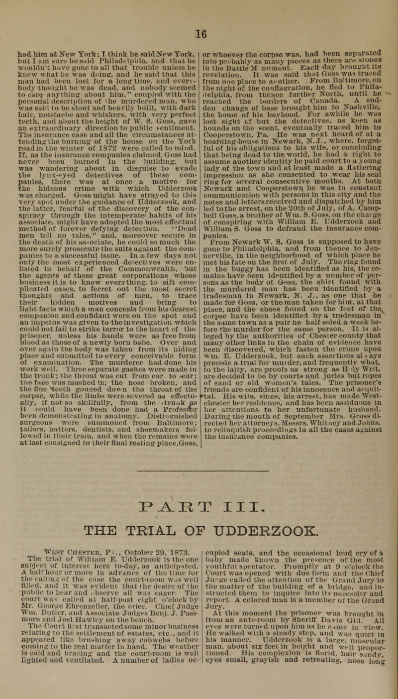 1G had him at New York; I think lie said New York, but I am sure, be said Philadelphia, and that be wouldn't have gone to all that trouble unless be knew what be was doing, and be said that this man had been lost for a longtime, and even- body thought he was dead, and nobody seemed to ears anything about him, coupled with the personal description of ibe murdered man, who was said to be stout and heavily built, with dark hair, mustache and whiskers, with very perfect teeth, and about the height of W. S. Goss, save au extraordinary direction to public sentiment. Ths insurance case and all the circumstances at- tendingthe burning of the bouse on the York road in the winter of 1872 were called to mind. If, as the insurance companies claimed. Goss bad never been burned in the building, but was wandering about in disguise to evade the lynx-eyed detectives of these com- panies, there was at once a motive for the hideous crime with which Udderzook was charged. Goss might have strayed to this very spot under the guidance of Udderzook, and the latter, fearful of the discovery of the con- spiracy through the intemperate habits of bis associate, might have adopted the most effectual method of forever defying detection. ' 'Dead men tell no tales, and, moreover Reeure in the death of his associate, be could so much the more surely prosecute the suits against the com- panies to a successful issue. In a few days not only the most experienced detectives were en- listed in behalf of the Commonwealth, but the agents of those great corporations whose business it is to know everything, to sift com- plicated cases, to ferret out the most secret thoughts and actions of men, to trace their hidden motives and bring to light facts which a man conceals from bis clearest companion and confidant were on the spot and an impetus was given to the investigation which could not fail to strike terror to the heart of the prisoner, unless Ms bauds were as free from blood as those of a newly born babe. Over and over again the body was taken from its hiding place and submitted to every conceivable form of examination. The murderer bad done bis work well. Three separate gashes were made in the trunk; the throat was cut from ear to -ear; the face was mashed In; the nose broken, aud the fine 'teeth gouged down the throat of the corpse, while the limbs were severed as effectu- ally, if not so skillfully, from the • trunk as it could have been done had a Professnr been demonstrating iu anatomy. Distinguished 6urgeons were summoned from Baltimore; tailors, hatters, dentists, and shoemakers fol- lowed in their tram, and when the remains were at last consigned to their final resting place,Goss, or whoever the corpse was, had been separated into probably as many pieces as there aiv> stones in the Battle M nument. Eacll day brought its revelation. It was said that Goss was traced from one place to another. From Baltimore, on the night of the conflagration, he fled to Phila- delphia, from thesce further North, uutil he reached the borders of Canada. A sud- den change of base brought him to Nashville, the borne of his bovhood. For awhile be was lost sight of but the detectives, as keen as houuds on the scent, eventually traced him to Cooperstown, Pa. He was next heard of at a boarding-house in Newark, N..T., where, forget- ful of his obligations to his wife, or concluding that being dead to the world, he had a right to assume another identity be paid court to a young lady of the town and at least made a flattering impression as she conseuted to wear his seal ring for several consecutive months. At both Newark and Cooperstown he was in constant communication with persons in this city and the notes and letters received and dispatched by him led to the arrest, on the 20th of July, of A. Camp- bell Goss, a brother of Wru. 8. Goss. on the chaige Of conspiring with William E. Udderzook and William 8. Goss to defraud the insurance com- panies. From Newark W. 8. Goss is supposed to have gone to Philadelphia, and from thence to Jen- uerville, in the neighborhood of which place he met his fate on the tirst of July. The ring found in the buggy has been identified as his, the re- mains have been identified by a number of per- sons as the body of Goss, the shirt found with the murdered man has been identified by a tradesman in Newark, N. J., as one that he made for Goss, or the man taken for him, at that place, and the shoes found on the feet of tbe^ corpse have been identified by a tradesman iii the same town as a pair he half soled a week be- fore the murder for the same person. It is al- leged by the authorities of Chester connty that many other links iu the chain of evidence have beeu discovered, which fasten the crime upon Wm. E. Udderzook, but such assertions always precede a trial for mur der, and frequently what, to the laity, are proofs as strong as H dy Writ, are decided to be by courts and juries but ropes of sauil or old women's tales. The prisoner's friends are confident of his innocence and acquit- tal. His wife, since, his arrest, has made West- chester her residence, and has been assiduous in her attentions to her unfortunate husband. During the month of September Mrs. Gross di- rected her attorneys. Messrs. Whitney and Johns, to relinquish proceedings iu all the cases against the insurance companies. !P A. H T III. THE TRIAL OF UDDERZOOK West Chester, Pa., October 29. 1873. The trial of William E. Udderzook is the one subject of interest, here to-day, as anticipated. A half hour or more In advance of the time for the calling of the case the court-room Was well filled, and it was evident that the desire of the public to hear and observe all was eager. The court wai called at half-past eight o'clock by- Mr. George Ehrenzeller, the crier. Chief Judge Wm. Butler, and Associate Judges Benj. J. Pass- more and Joel Hawley on the bench. The Court first transacted some minorbusiness relating to the settlement of estates, etc., aud it appeared like brushing away cobwebs before coming to the real matter iu hand. The weather is cold and bracing aud the court-room is well lighted and ventilated. A number of ladies oc- cupied seats, and the occasional loud cry of a baby made known the presence of the most youthful spectator. Promptly at 9 o'clock the Court was opened with due form and the chief Juilge called the attention of the Grand Jury to the matter of the building of a bridge, and in- structed them to inquire into Its necessity and report. A colored man is a member of the Grand Jury. At this moment the prisoner was brought in from an ante-room by Sheriff Davis Gill. All eyes were turned upon him as he c*me in view. He walked with a steady step, and was quiet in his manner. Udderzook is a large, muscular man. about six feet in height and well propor- tioned. His complexion is florid, hair sandy, eyes small, grayish and retreating, nose lou**