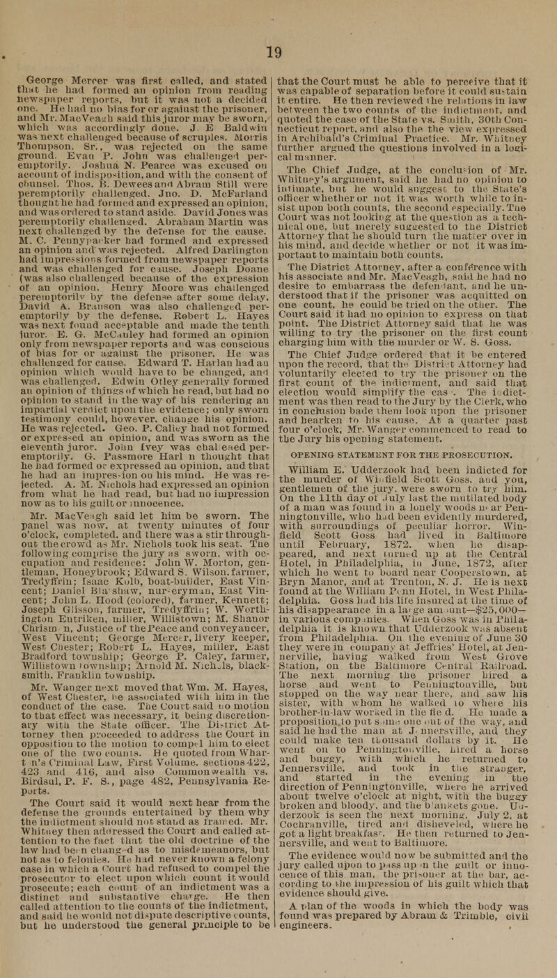 10 George Mercer was first called, and stated that lie had formed an opinion from reading newspaper reports, hut it was not a decided one. He had no bias for or against the prisoner, and Mr. MacVeagh said this juror may be sworn, which was accordingly done. J. E Baldwin was next challenged because of scruples. Morris Thompson. Sr., was rejected on the same ground. Evan P. John was challenge! per- emptorily. Joshua N. Pearce was excused on account of indisposition, and with the consent of counsel. Thos. B. Dewees and Abram Still were peremptorily challenged. Jno. D. McFarland thought he had formed and expressed an opinion, and was ordered to stand aside. David Jones was peremptorily challenged. Abraham Martin was next challenged by the defense for the cause. M. C. Penny'packer had formed and expressed an opinion and was rejected. Alfred Darlington had impressions formed from newspaper reports and was challenged for ciuse. Joseph Doa.ne (was also challenged because of the expression of an opiniou. Henry Moore was challenged pereiuptorilv by the defence aftpr some delay. David A. Br.tnson was also challenged per- emptorily by the defense. Robert L. Hayes was next found acceptable and made the tenth iuror. E. G. Mrdnley had formed an opinion only from newspaper reports and was conscious of bias for or against the prisoner. He was challenged for cause. Edward T. Harlan had au opinion which would have to be changed, and was challenged. Edwin Otley generally formed au opinion of things of which he read, but had do opiuion to stand in the way of his rendering an impartial veroict upon the evidence; only sworn testimony could, however, change his opiniou. He was rejected. Geo. P. Caliey had not formed or expressed an opiuion, and was sworn as The eleventh juror. John Ivey was chal ened per- emptorily. G. Passmore Harl n thought that he had formed or expressed au opinion, and that he had an impression ou his mind. He was re- jected. A. M. Nichols had expressed au opinion from what he had read, but had no impression now as to ins guilt or innocence. Mr. MacVeagh said let him bo sworn. The panel was now. at twentjr minutes of four o'clock, completed, and there was a stir through- out the crowd as Mr. Nichols took his seat. Tne following comprise the jury as sworn, with oc- cupatiou and residence: John W. Morton, gen- tleman, Houeybrook; Edward S. Wilson.farmer, Tredyffrin; Isaac Kolb, boat-builder, East Vin- cent; Uaniel Blashaw, nur-eryrmu, East Vin- cent; John L. Hood (colored), farmer, Kennett; Joseph Glissou, farmer, Tredyffrin; W. Worth- iugton Eutrikeu, miller, Willistown; M. Shauor Chrism n, Justice of the Peace and conveyancer, West Vincent; George Mercer,livery keeper, West. Chester; Robert L. Hayes, miller. East Bradford township; George P. Caley, farmer, Willistown township; Arnold M. Nichols, black- smith. Franklin township. Mr. Wanger next moved that Wm. M. Hayes, of West Chester, he associated with him in the conduct of the case. The Court said no motion to that effect was necessary, it being discretion- ary witli the Stale officer. The District At- torney then proceeded to address the Court in opposition to the motion to coin pel him to elect one of the two counts. He quoted from Whar- t n's Criminal Law, First Volume, sections422, 423 and 410, and also Commonwealth vs. Birdsul, P. F. S., page 482, Pennsylvania Re- potts. The Court said it would next hear from the defense the grounds entertained by them why the indictment should not stand as framed. Mr. Whitney then addressed the Court and called at- tention to the fact that the old doctrine of the law had been changed as to misdemeanors, but not as lo felonies. Ho had never known a felony case in which a Court had refused to compel the prosecutor to elect upou which count it would prosecute; each count of an indictment was a distinct and substantive cha'ge. He then called attention to the counts of the indictment, and said he would not dispute descriptive counts, but he understood the general principle to be that the Court must be able to perceive that it was capable of separation before it could su-tain it entire. He then reviewed the relations in law between the two counts of the indictment, and quoted the case of the State vs. Smith, 30th Con- necticut report, and also the the view expressed in Archibald's Criminal Practice. Mr. Whitney further argued tho questions involved in a logi- cal manner. The Chief Judge, at the conclusion of Mr. Whitney's argument, said he had no opinion to intimate, but he would suggest; to the State's officer whether or not it was worth while to in- sist upoD both counts, the second especially. Tne Court was not looking at the question as a tech- nical one, but merely suggested to the District Attorney that he should turn the matier over in his mind, and decide whether or not it was im- portant to maintain both counts. The District Attorney, after a conference with his associate and Mr. MacVeagh, said he had no desire to embarrass the defendant, and he un- derstood that if the prisoner was acquitted on one count, he could be tried on the otiier. The Court said it had no opinion to express on that point. The District Attorney said that he was willing to try the prisoner ou the first count charging him with the murder or W. S. Goss. The Chief Judge ordered that it lie entered upon the record, that the District Attorney had voluntarily elected to try the prisoner on the first count of the indictment, and said that election would simplify the cas ■. The indict- ment was then read to the Jury by the Clerk, who in conclusion bade them look upon the prisoner and hearken to his cause. At a quarter past four o'clock, Mr. Wanger commenced to read to the Jury his opening statement. OPENING STATEMENT FOR THE PROSECUTION. William E. Udderzook hud been indicted for the murder ot Hi field Scott Goss. and you, gentlemen of the jury, were sworn to tr.r him. On the 11th day.of July last the mutilated body of a man was found in a lonely woods u< ar Pen- ningtonville, who had been evidently murdered, with surroundings of peculiar horror. Wiu- field Scott Goss had lived in Baltimore until February, 1872. when lie disap- peared, and next turned up at the Central Hotel, in Philadelphia, in June. 1872, after which he went to board near Cooperstown, at Bryn Manor, and at Trenton, N. J. He is next found at the William Penn Hotel, in West Phila- delphia. Goss had his lite insured at ilie time of his disappearance in a la> ge am aint—-$25,000— in various comp aiies. When Goss was in Phila- delphia it is known that Udderzook was absent from Philadelphia. On the evening of June 30 they were iu company at Jeffries' Hotel, at Jen- nerville, having walked from West Grove Station, on the Baltimore Central Railroad. The next morning the prisoner hired a horse and went to Penningtonville, but stopped on the way near there, and saw his sister, with whom he walked to wherC his brother-iu-law worked in the tie d. He made a proposition.to put Borne one out of the way, and said he had the man at J. nnetsville, and they could make ten thousand dollars by it. He went on to Penningtonville, hired a horse and buggy, with which he returned to Jenuersville, and took in the stranger, and started in the evening in the direction of Penningtonville, where he arrived about twelve o'clock at night, with the buggy broken and bloody, and the blankets gone. Un- derzook is seen the next morning, July 2, at Cochrnnville, tired and disheveled, where he got a light breakfast. He then returned to Jen- uersville, and went to Baltimore. The evidence would now be submitted and the jury called upon to p^tss up ui the guilt or inno- cence of this man, the prisoner at the. bar. ac- cording to the impression of his guilt which that evideuee should give. A idan of the woods in which tho body was found was prepared by Abram & Trimble, civil eugineers.