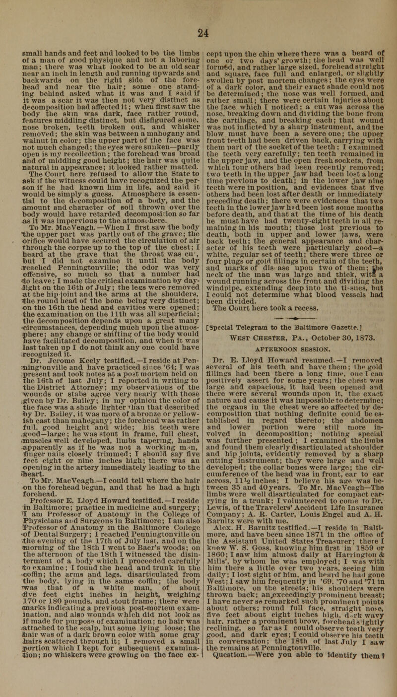 small hands and feet and looked to be the limbs of a man of good physique and not a laboring man; there was what looked to beau old sear near an inch in length aud running upwards and backwards on the right side of the fore- head and near the hair; some one stand- ing behind asked what it was and I said if it was a scar it was then not very distinct as decomposition had affected It; when first saw the body the skin was dark, face rather round, features middling distinct, but disfigured some, nose broken, teeth broken out, and whisker removed; the skin was between a mahogany and walnut in color; the upper part of tlio face was not much changed; the eyes were sunken—partly open is m3' recollection; the forehead was broad and of middling good height; the hair was quite natural in appearance; it looked rather matted. The Court here refused to allow the State to ask if the witness could have recognized ttie per- son if he had known him in life, and said it would be simply a guess. Atmosphere Is essen- tial to the decomposition of a body, and the amount and character of soil thrown over the body would have retarded decomposition so far •as it was impervious to the atmosphere. To Mr. MacVeagh.— When I first saw the body the upper part was partly out of the grave; the orifice would have secured the circulation of air through the corpse up to the top of the chest; I heard at the grave that the throat was cu-, but I did not examine it until the body .reached Penningtonville; the odor was very offensive, so much so that a number had «to leave; I made the critical examination by day- light on the 16th of July; the lees were removed at the hip-joint and the arms at the shoulders, ■the round head of the bone being very distinct; on the 16th the head and cavities were opened; the examination on the 11th was all superficial; the decomposition depends upon a great many circumstances, depending much upon the atmos- phere; any change or shifting of the body would have facilitated decomposition, and when it was last taken up I do not think any one could have ■recognized it. Dr. Jerome Keely testified. —I reside at Pen- ining'onville and have practiced since '64; I was •present and took notes at a post mortem held on the 16th of last July; I reported in writing to the District Attorney; my observations of the wounds or stabs agree very nearly with those :given by Dr. Bailey, in my opinion the color of the face was a shade lighter Thau that described by Dr. Bailey, it was more of a bronze or yellow- ish cast than mahogany; the forehead was rather full, good height and wide; his teeth were good—large; he was stout in frame, full chest, imuscles well developed, limbs tapering, hands apparently as if he was not a working mm, finger nails closely trimmed; I 6hould say five feet eight or nine inches high; there was an opening in the artery immediately leading to the (heart. To Mr. MacVeagh —I could tell where the hair on the forehead begun, and that he had a high forehead. Professor E. Lloyd Howard testified.—I reside in Baltimore; practice in medicine and surgery; I am Professor of Anatomy in the College of Physiciaus and Surgeons in Baltimore; I am also Professor of Anatomy in the Baltimore College •of Dental Surgery; I reached Penniugtonviile on .the evening of the 17th of July last, and on the morning of the 18th I went to Baer's woods; on the afternoon of the 18th I witnessed the disin- terment of a body which I proceeded carefully to examine; I found the head and trunk in the ■coffin; the arms and legs, disarticulated from the body, lying in the same coffin; the body *was .that Of a white man, of about 'five feet eight inches in height, weighing 170 or 180 pounds, and stout frame; there were Quarks indicating a previous post-mortem exam- ination, and also wounds which did not look as if made for purpose of examination; no hair was .attached to the scalp, but some lying loose; the Jiair was of a dark brown color with some gray ■hairs scattered through it; I removed a small portion which I kept for subsequent examina- tion; no whiskers weTe growing on the face ex- 1 cept upon the chin where there was a beard of lone or two davs' growth; the head was well formed, and rather large sized, forehead si might and square, face full and enlarged, or slightly swollen by post mortem changes; the eyes were of a dark color, and their exact shade could not be determined; the nose was well formed, and rather small; there were certain injuries about the face which! noticed; a cut was across the nose, breaking down and dividing the bone from the cartilage, and breaking each; that wound was not inflicted by a sharp instrument, and the blow must have been a severe one; the upuer front teeth had been driven back, carrying with them part of the socket of the teeth : I examined the teeth very carefully; ten teeth remained in the upper jaw, and the open fresh sockets, from which four others had been recently removed; two teeth in the upper jaw had been lost along time previous to death; in the lower jaw nine teeth were in position, and evidences that five others had been lost after death or immediately preceding death; there were evidences that two teeth in the lower jaw had been lost some months before death, and that at the time of his death he musthave had twenty-eight teeth in all re- maining in his mouth; those lost previous to death, both in upper and lower laws, were back teeth; the general appearance and char- acter of his teeth were particularly good—a white, regular set of teeth; there were three or four plugs or gold fillings in certain of the teeth, and marks of dis ase upon two of them; the neck of the man was large and thick, wit a wound running across the front and dividing the windpipe, extending deep into the ti-sues, but I could not determine what blood vessels had been divided. The Court here took a recess. [Special Telegram to the Baltimore Gazette.] West Chester, Pa. , October 30,1873. AFTERNOON SESSION. Dr. E. Lloyd Howard resumed.—I removed several of his teeth and have them; tin- gold fillings had been there a long time, one I can positively assert for some years; the chest was large and capacious, it had been opened and there were several wounds upon it. the exact nature aud cause it was impossible to determine; the organs iu the chest were so affected by de- composition that nothing definite could be es- tablished in regard thereto; the abdomen and lower portion were still more in- volved in decomposition; nothing special was further presented ; I examined the limbs and found them clearly disarticulated at shoulder and hip joints, evidently removed by a sharp cutting instrument; they were large and well developed; the collar bones were large; the cir- cumference of the head was in front, ear to ear across, ll1^ inches; I believe his age was be- tween 35 aud 40years. To Mr. MacVeagh—The limbs were well disarticulated for compact car- rying in a trunk; I volunteered to come To Dr. Lewis, of the Travelers'Accident Life Insurance Company; A. K. Carter, Louis Engel aud A. H. Barnitz were with me. Alex. H. Barnitz testified.—I reside in Balti- more, and have been since 1871 in the office of the Assistant United States Treasurer; there I knew W. S. Goss, knowing him first in 1859 or 1860; I saw him almost daily at Harrington* Mills', by whom he was employed; I was with him there a little over two years, seeing him daily; I lost sight of him. and heard he hail gone West; I saw him frequently in '60. '70 and '71 in Baltimore, on the streets; his shoulders were thrown back; an„exceedingly prominent breast; I have never sw remarked such prominent points about others; round full face, straight iioh1, five feet about eight inches high, d ak wavy hair, rather a prominent brow, foieheads'ightly reclining, so far as I could observe teeth very good, and dark eyes; I could observe his teeth iu conversation; the 18th of last July I saw the remains at Penningtonville. Question.—Were you able to identify them!