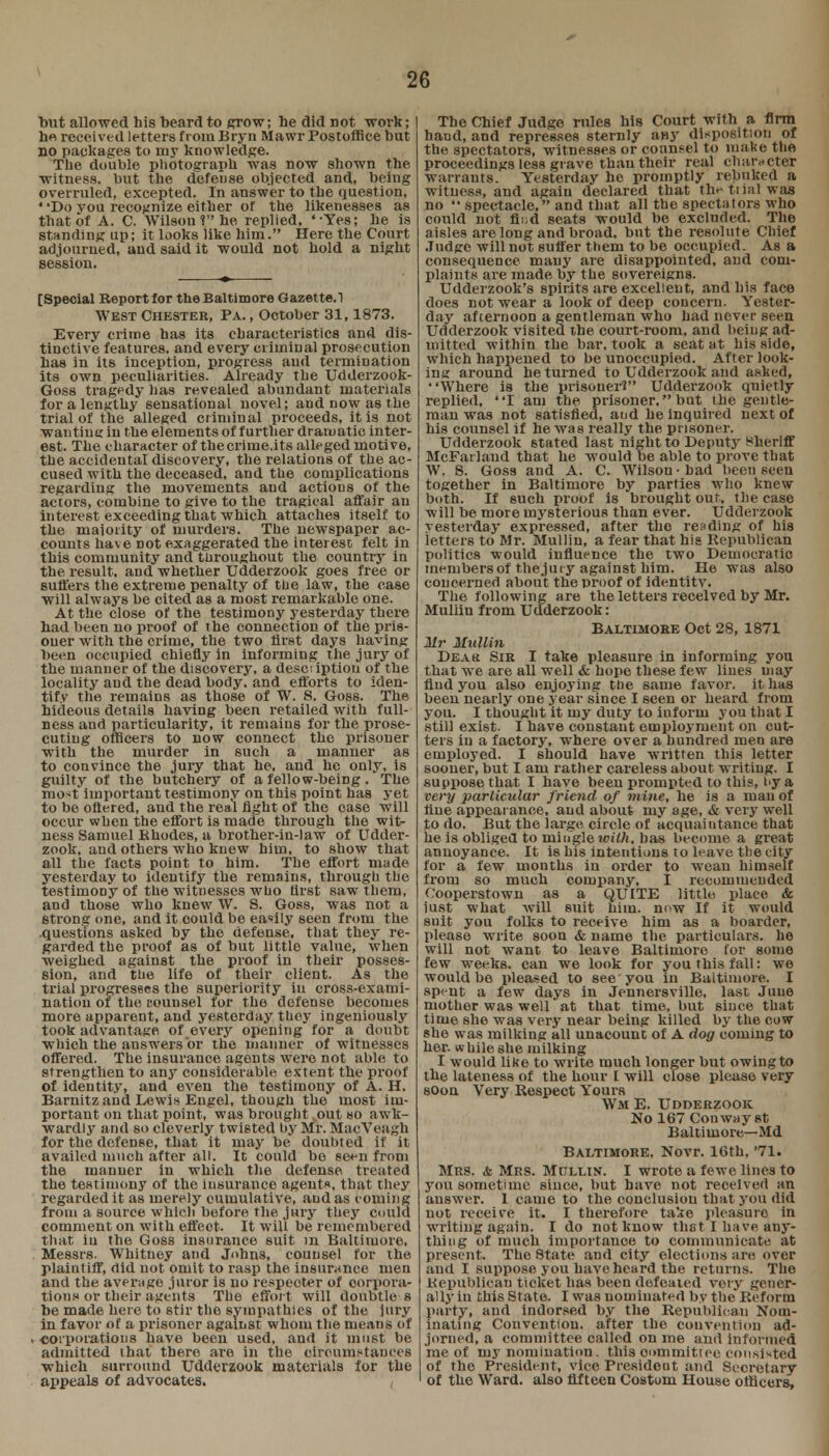 2G but allowed his beard to grow; he did not work; he received letters from Bryn Mawr Postoffice but no packages to my knowledge. The double photograph was now shown the witness, but the defense objected and, being overruled, excepted. In answer to the question, Do you recognize either of the likenesses as that of A. C. Wilson? he replied, '-Yes; he is standing up; it looks like him. Here the Court adjourned, and said it would not hold a night session. [Special Report for the Baltimore Gazette.! West Chester, Pa. , October 31,1873. Every crime has its characteristics and dis- tinctive features, and every criminal prosecution has in its inception, progress and termination its own peculiarities. Already the Udderzook- Gos8 tragedy has revealed abundant materials for a lengthy sensational novel; and now as the trial of the alleged criminal proceeds, it is not wan tine in the elements of further dramatic inter- est. The character of the crime,its alleged motive, the accidental discovery, the relations of the ac- cused with the deceased, and the complications regarding the movements and actions of the actors, combine to give to the tragical affair an interest exceeding that which attaches itself to the majority of murders. The newspaper ac- counts have not exaggerated the interest felt in this community and throughout the country in the result, and whether Udderzook goes free or suffers the extreme penalty of the law, the case will always be cited as a most remarkable one. At the close of the testimony yesterday there had been no proof of the connection of the pris- oner with the crime, the two first days having been occupied chiefly in informing the jury of the manner of the discovery, a desci iptiou of the locality and the dead body, and efforts to iden- tify the remains as those of W. S. Goss. The hideous details having been retailed with full- ness and particularity, it remains for the prose- cuting officers to now connect the prisoner with the murder in such a manner as to convince the jury that he, and he only, is guilty of the butchery of a fellow-being. The most important testimony on this point has yet to be oftered, and the real fight of the case will occur when the effort is made through the wit- ness Samuel Rhodes, a brother-in-law of Udder- zook, and others who knew him, to show that all the facts point to him. The effort made yesterday to identify the remains, through the testimony of the witnesses who tirst saw them, and those who knew W. S. Goss, was not a strong one, and it oould be easily seen from the .questions asked by the defense, that they re- garded the proof as of but little value, when weighed against the proof in their posses- sion, and the life of their client. As the trial progresses the superiority iu cross-exami- nation of the counsel for the defense becomes more apparent, and yesterday they ingeniously took advantage of every opening for a doubt which the answers or the manner of witnesses offered. The insurance agents were not able to strengthen to any considerable extent the proof of identity, and even the testimony of A. H. Barnitz and Lewis Engel, though the most im- portant on that point, was brought out so awk- wardly and so cleverly twisted l>y Mr. MaeVeagh for the defense, that it may he doubted if it availed much after all. It could be seen from the manner in which the defense treated the testimony of the insurance agents, that they regarded it as merely cumulative, and as coming from a source which before the jury they could comment on with effect. It will be remembered that iu the Goss insurance suit m Baltimore, Messrs. Whitney and Johns, counsel for the plaintiff, did not omit to rasp the insurance men and the average juror is no respecter of corpora- tions or their agents The effort will doubtle-s be made here to stir the sympathies of the jury in favor of a prisoner against whom the means of corporations have been used, and it must be admitted that there are in the circumstances which surround Udderzook materials for the appeals of advocates. The Chief Judge rules his Court with a firm hand, and represses sternly aHy disposition of the spectators, witnesses or counsel to make the proceedings less grave than their real character warrants. Yesterday he promptly rebuked a witness, and again declared that the trial was no  spectacle, and that all the spectators who could not fii d seats would be excluded. The aisles are long and broad, but the resolute Chief Judge will not suffer them to be occupied. As a consequence many are disappointed, and com- plaints are made by the sovereigns. Udderzook's spirits are excellent, and his face does not wear a look of deep concern. Yester- day afternoon a gentleman who had never seen Udderzook visited the court-room, and being ad- mitted within the bar, took a seat at bis side, which happened to be unoccupied. After look- ing around he turned to Udderzook and asked, Where is the prisoner? Udderzook quietly replied, I am the prisoner, but Die gentle- man was not satisfied, and he inquired next of his counsel if he was really the prisoner. Udderzook stated last night to Deputy Sheriff McFarlaud that he would be able to prove that W. S. Goss and A. C. Wilson-had been seen together in Baltimore by parties who knew both. If such proof is brought out, the case will be more mysterious than ever. Udderzook yesterday expressed, after the rending of his letters to Mr. Mullin, a fear that his Republican politics would influence the two Democratic members of the jury against him. He was also concerned about the proof of identity. The following are the letters received by Mr. Mullin from Udderzook: Baltimore Oct 28, 1871 Mr Mullin Deak Sir I take pleasure in informing you that we are all well & hope these few lines may find you also enjoying the same favor, it has been nearly one year since I seen or heard from you. I thought it my duty to inform you that I still exist. I have constant employment on cut- ters in a factory, where over a hundred men are employed. I should have written this letter sooner, but I am rather careless about writing. I suppose that I have beeu prompted to this, by a very particular friend of mine, he is a man of fine appearance, and about my age, & very well to do. But the large circle of acquaintance that heas obliged to mingle with, has become a great annoyance. It is his intentions to leave the city for a few months in order to wean himself from so much company, I recommended Cooperstown as a QUITE little, place. & just what will suit him. now If it would suit you folks to receive him as a boarder, please write soon & name the particulars, he will not want to leave Baltimore for some few weeks, can we look for you this fall: we would be pleased to see'you in Baltimore. I spent a few days in Jennersville, last June mother was well at that time, but since that time she was very near being killed by the cow she was milking all unacouut of A dog coming to her. while she milking I would like to write much longer but owing to the lateness of the hour I will close please very soon Very Respect Yours Wm E. Udderzook No 167 Conway st Baltimore—Md Baltimore. Novr. 10th, '71. Mrs. & Mrs. Mollin. I wrote a fewe lines to you sometime since, but have not received an answer. 1 came to the conclusion that you did not receive it. I therefore take pleasure in writing again. I do not know that I have any- thing of much importance to communicate at present. The State and city elections are over and I suppose you have heard the returns. The Kepublicau ticket has been defeated very gener- ally iu this State. I was nominated by the*Reform party, and indorsed by the Republican Nom- inating Convention, after the convention ad- jorned, a committee called on me aud informed me of my nomination. this committee consisted of the President, vice President and Secretary of the Ward, also fifteen Coatom House officers,