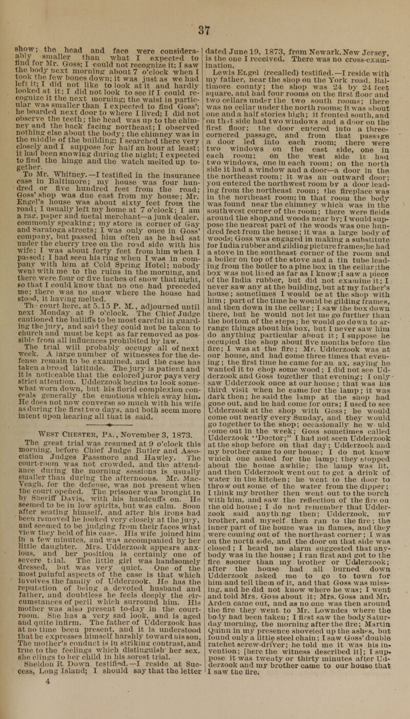 show; the head and face were considera- 2 8inaller thau what 1 exnected to nncl for Mr. Goss; I could not recognize it; I saw the body next morning about 7 o'clock when I took the few bones down; it was just as we had left it; I did not like to look at it and hardly looked at it; I did not look to see if I could re- cognize it the next morning; the waist in partic- ular was smaller than I expected to find Goss'; he boarded next door to where I lived; I did not observe the teeth; the head was up to the chim- ney and the back facing northeast; I observed nothing else about the body; the chimney was iu the middle of the building; I searched there very closely and I suppose for half an hour at least; it had been snowing during the night; I expected to find the hinge and the watch melted up to- gether. To Mr. Whitney. —I testified in the insurance case iu Baltimore; my house was four hun- dred or Ave hundred feec from the road; Goss'shop was due east from my house; Mr. Engel's house was about sixty feet from the road; I usually left my home at 7 o'clock; I am a raa:, paper and metal merchant—a junk dealer, commonly speaking; my store is corner of Gay and Saratoga streets; I was only ouce in Goss' company, but passed him often as he had sat under the cherry tree on the ro id side with his wife; I was about forty feet from him when I passed; I had seen his ring when I was in com- pany with him at Cold Spring Hotel; nobodv wens with me to the ruins in the morning, and there were four or five inches of 6now that night, bo that I could know that no one had preceded me; there was no snow where the house had stood, it having melted. Th • court here, at 5.15 P. M., adjourned until next Monday at 9 o'clock. The Chief Judge cautioned the bailiffs to be most careful in guard- ing the,jury, and said they could not be taken to church and must be kept as far removed as pos- sible from all influences prohibited by law. The trial will probably occupy all of next week. A large number of witnesses for the de- fense remain to be examined, and the case has taken a broad latitude. The jury is patient and it is noticeable that the colored juror pays very strict, attention. Udderzook begins to look some- what worn down, but his florid complexion con- ceals generally the emotions which sway him. He does not now converse so much with his wile as during the first two days, aud both seem more iuteiit upon hearing all that is said. West Chester, Pa. , November 3, 1873. The great trial was resumed at 9 o'clock this morning, before Chief Judge Butler and Asso- ciation Judges Passmore and Hawley. The court-room was not crowded, and the attend- ance during the morning sessions is usually smaller thau during the afternoous. Mr. Mac- Veagh. for the defense, was not present when the court opened. The prisoner was brought in by Sheriff Davis, with his handcuffs on. He seemed to be in low spirits, but was calm. Soon after seating himself, aud after his irons had been ri/iuoved he looked very closely at the jury, and seemed to be judging from their faces what view they held of his case. His wife joined him in a few minutes, aud to accompanied by her little daughter. Mrs. Udderzook appears anx- ious, and her position is certainly one of eeverc tiial. The lirtle girl was handsomely dressed, but was very quiet. One of the most painful aspects of the case is that which involves the family of Udderzook. He has the reputation of being a devoted husband and father, aud doubtless he feels deeply the cir- cumstances of peril which surround him. His mother was also present to-day iu the court- room. She has a very sad look, and is aged and quite infirm, The father of Udderzook has at no time been present, and it is understood that he expresses himself harshly toward uis son. The mother's conduct is iu striking contrast, and true to the feelings which distinguish' her sex. she clings to her child in his sorest trial. Sheldon K. Down testified.— I reside at Suc- cess, Long Island; I should say that the letter 4 dated June 19, 1873, from Newark, New Jersey, is the one I received. There was no cross-exam- ination. Lewis Ecgel (recalled) testified. —I reside with my father, near the shop on the York road. Bal- timore county; the shop was 24 by 24 feet square, and had four rooms on the first floor aud two cellars under the two south rooms; there was no cellar under the north rooms; Itwas about one and a half stories high; it fronted south, and on th it side had two windows and a door on the first floor; the door eurered iuto a three- cornered passage, and from that passage a door led into each room; there were two windows on the east side, one in each room; on the west side ic had two windows, one in each room; on the north side it had a window aud a door—a door in the the northeast room; it was an outward door; you entered the northwest room by a door lead- ing from the northeast room; the fireplace was in the northeast room; in that room the body was found near the chimney which was in the southwest corner of the room; there were, fields around the shop.and woods near by; I would sup- pose the nearest part of the woods was one hun- dred feet from the house; it was a large body of woods; Goss was engaged in making a substitute for India rubber and gilding picture f rames;he had a stove in the southeast corner or the room and a boiler on top of the stove and a tin tube lead- ing from the boiler to apine box in the cellar;the box was not liced as far as I know ;I saw a piece of the India rubber, but did not examine it ; I never saw any at the building, but at my fa ther's house; sometimes I would beat the shop with him ; part of the time he would be gilding frames, and then dowu in the cellar; I saw the box down there, but he would not let me go further than the bottom of the steps; he would go down to ar- range things about his box, but I never sa w him do anything particular about it ; I suppose lie occupied the shop about five months before the lire; I was at the fire; Mr. Udderzook was at our house, and had come three times that even- ing; the first time he came for au ax, saving he wanted it to chop some wood; I did not see Ud- derzook and Goss together that evening; I only saw Udderzook once at our house; that was his third visit when he came lor the lamp; it was dark then; he said the lamp at the shop had gone out, aud he had come for ours; I used to see Udderzook at the shop with Goss; he would come out nearly every Sunday, and they would go together to the shop; occasionally he w uld come out in the week; Goss sometimes ( ailed Udderzook Dostor; I had not seen Udderzook at the shop before on that day; Udderzook and my brother came to our house; I do not know wuich one asked for the lamp; they cropped about the house awhile; the lamp' was lit. aud then Udderzook went out to get a drink of water in the kitchen: he went to the door to throw out some of the water from the dipper; I think my brother then went out to the oorch with him, aud saw the reflection of the fire ou the old house; I do not remember that Udder- zook said anything then; Udderzook, my brother, and myself then ran to the lire; the inner part of the house was iu flames, and they were coming out of the northeast corner; I was on the north side, and the door on that side was closed ; I heard no alarm suggested that any- body was in the house ; I ran first and got to the fire sooner than my brother or Udderzook; after the house had all burned down Udderzook asked me to go to town for him and tell them of in, and that Goss was miss- ing, and he did not know where he was; I went and told Mrs. Go3s about it; Mrs. Goss and Mr. Ardcu came out, and as no one was then around the fire they went to Mr. Lowndes where the holy bad been taken; I first saw the body Satur- day morning, the morning after the fire; Martin Quinn iu my presence shoveled up the ashes, but found only a little steel chain; I saw Goss' double ratchet screw-driver; he told me it was his in* vention; [here the witness described it 1; I sup-, pose it was twenty or thirty miuutes after Ud- derzook and my brother came to our house that I saw the lire.