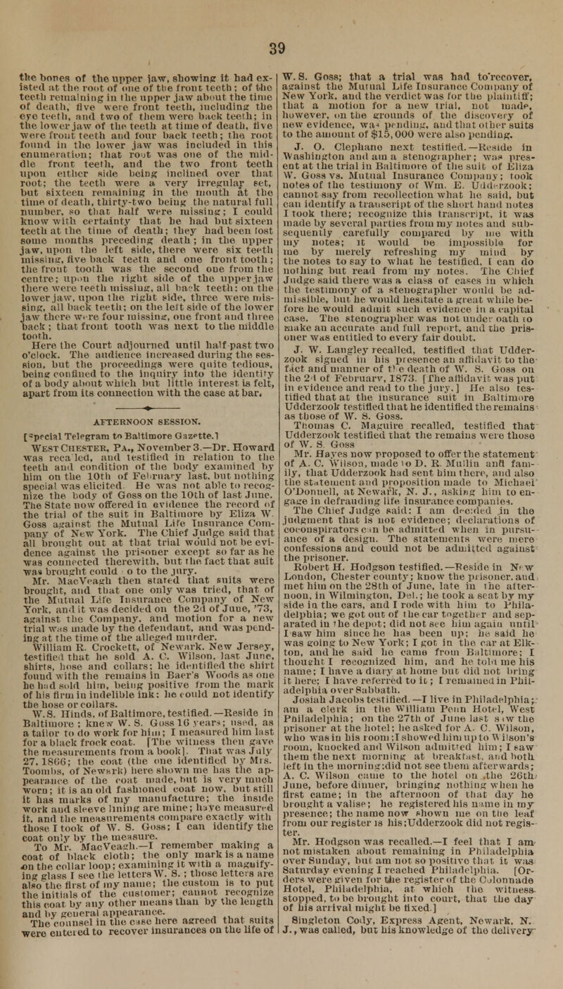 the bones of the upper law, showing it hart ex- isted at the root of one of tlie front teeth ; of the teeth remaining In the upper jaw about the time of dcatli, five were front teeth, including the eye teeth, and t wo of them were back teeth; in the lower jaw of the teeth at time of death, five ■were front teeth and four back teeth; the root found in the lower jaw was included in this enumeration; that ro'jt was one of the mid- dle front teeth, and the two front teeth upon either side being inclined over that root: the teeth were a very irregular set, but sixteen remaining in the mouth at the time of death, thirty-two being the natural full number, so that half were missiug; I could know with certainty that be had but sixteen teeth at the time of death; they had been lost some months preceding death; in the upper jaw, upon the left side, there were six teeth missing, five back teeth and one front tooth; the front tooth was the second one from the centre; upon the light side of the upper jaw there were teeth missing, all back teeth: on the lower jaw, upon the right side, three were mis- sing, all back teeth; on the left side of the lower jaw there were four missing, one front and three back ; that front tooth was uext to the middle tooth. Here the Court adjourned until half past two o'clock. The audience increased during the ses- sion, but the proceedings were quite tedious, being confined to the Inquiry into the identity of a body about which but little interest, is felt, apart from its connection with the case at bar. AFTERNOON SESSION. [3ppcial Telegram to Baltimore Gazptte.l WtsT Chester, Pa., November 3 —Dr. Howard Was reca led, and testified in relation to the teeth and condition of the body examined by liim on the 10th of Fe'Tiiary last, but nothing special was elicited. He was not able to recog- nize the body of Goss on the 10th of last June. The State now offered in evidence the record <>f the trial of the suit in Baltimore by Eliza W. Goss against the Mutual Lire Insurance Com- pany of New York. The Chief Judge said that all brought out at that trial would not be evi- dence against the prisoner except so far as he was connected therewith, but the fact that suit was brought could o to the jury. Mr. MacVeagh then stated that suits were brought, and that one only was tried, that of the Mutual Life Insurance Company of New York, and it was decided on the 2d of Juue, '73, against the Company, and motion for a new trial Wiis made by the defendant, and was pend- ing at the time of the alleged murder. William R. Crockett, of Newark. New Jersey, testified that he sold A. 0. Wilson, last June, shirts, hose and collars; he identified the shirt found with the remains in Bacr's Woods as one be bud sold him, being positive from the mark of his firm iu indelible ink: he could not identify the hose or collars. W.S. Hinds, of Baltimore, testified.—Reside in Baltimore ; knew W. S. Goss 10 year*; used, as a tailor to do work for him; I measured him hist for a black frock coat. [The witness then gave the. measurements from a book]. That was July 27. 1SG6; the coat (the one identified by Mis. Toombs, of Newark) here shown me has the ap- pearance of the coat made, hut is very much worn; it is an old fashioned coat now, but still it has marks of my manufacture; the inside work and sleeve lining are mine; hate measured it, and the measurements compare exactly with those I took of W. S. Goss; I can identify the coat only by the measure. To Mr. MacVeagh.—I remember making a coat of black cloth; the only mark is a name on the collar loop; examining it with a magnify- ing glass I see the letters W. 8. ; those letters are also the first of my name; the custom is to put the initials of the customer; cannot recognize tliis coat by any other means than by the length and by general appearance. The counsel in the case here agreed that suits were entered to recover insurances on the life of W. S. Goss; that a trial was had to'recover, against the Mutual Life Insurance Company of New York, and the verdict was for the plaintiff; that a motion for a new trial, not made, however, on the grounds of the discovery of new evidence, wa< pending, and that other suits to the amount of $15,000 were also pending. J. O. Clephano next testified.—Reside in Washington and am a stenographer; was pres- ent at the trial in Baltimore of the suit of Eliza W. Goss vs. Mutual Insurance Company; took notes of the testimony ot Wm. E. Udderzook; cannot say from recollection what he said, but can identify a transcript of the short hand notes I took there; recognize this transcript, it was made by several parties from my notes and sub- sequently carefully compared by me with my notes; it would he impossible for me by merely refreshing my mind by the notes to say to what he testified, [ can do nothing but read from my notes. The Chief Judge said there was a class of cases iu which the testimony of a stenographer would be ad- missible, but he would hesitate a great while be- fore he would admit such evidence in a capital case. The stenographer was not under oath 10 make an accurate and full report, and the pris- oner was entitled to every fair doubt. J. W. Langley recalled, testified that Udder- zook sigued in his presence an affidavit to the- fact and manner of the death of W. S. Goss on the 21 of February, 1873. [The affidavit, was put in evidence and read to the jury. ] He also tes- tified that at the insurance suit in Baltimore Udderzook testified that he identified the remains as those of W. S. Goss. Thomas C. Maguire recalled, testified that Udderzook testified that the remains were those of W. S. Goss Mr. Hayes now proposed to offer the statement of A- C. Wilson, made \o D. R. Mullin and fam- ily, that Udderzook had sent him there, and also the statement and proposition made to Michael O'Donuell, at Newark, N. J., asking him to en- gage iu defrauding life insurance companies. The Chief Judge said: I am decided in the judgment that is not evidence; declarations of coconspirators cm be admitted when in pursu- ance of a design. The statements were mere confessions and could not be admitted against the prisoner. Robert H. Hodgson testified.—Reside in N> w London, Chester county; know the prisoner, and met him on the 28th of June, late iu the after- noon, in Wilmington, Del.; he took a seat by my side ia the cars, and I rode with him to Phila- delphia; we got out of the car together and sep- arated iu the depot; did not see him again until I saw him since he has been up; he said he was going to New York; I got in the car at Elk- ton, and he said he came from Baltimore; I thought I recognized him, and he told me his name; I have a diary at home but did not bring it here; I have referred to it; I remained in Phil- adelphia overSabbath. Josiah Jacobs testified. —I live in Philadelphia; am a clerk in the William Penn Hotel, West Philadelphia; on the 27th of June last s.wthe prisoner at the hotel; he asked for A. C. Wilson, who wasiu his room ;T showed him upto Wilson's room, knocked and Wilson admitted him; I saw them the next morning at breakfast, and both left iu the morning:did not see them afterwards; A. C. Wilson came to the hotel on .the 2<Jth June, before diuuer, bringing nothing when he first came; in the afternoon of that day he brought a valise; he registered his name in my presence; the name now shown me on the leaf from our register is Ids;Udderzook did not regis- ter. Mr. Hodgson was recalled.—I feel that I am not mistaken about remaining in Philadelphia over Sunday, but am not so positive that it was Satnrday evening I reached Philadelphia.. [Or- ders were given for the register of the Colonnade Hotel, Philadelphia, at which the witness stopped, to be brought into court, that the day of bis arrival might be fixed ] Singleton Cody, Express Agent, Newark, N. J., was called, but his knowledge of tho delivery