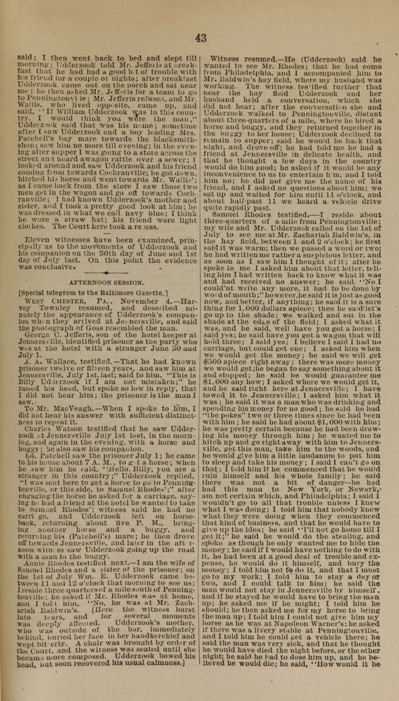 said; I tiien went back to bed and slept till morning; Udderzook told Mr. Jeffeiis at nreak- fast that ho had bad a, good b.t of trouble with his friend lor a couple ot nights; alter breakfast Udderzook tame out on the uorch and sat near me ; he then at-ked Mr. JeftWis for a team to go to Penuingtouvi le; Mr. Jefferis refuse.!, and Mr. Wallis, who lived opposite, came up, and said, If William Udderzook was in thia coun- try, I would tliiuk you were the man, Udderzook said that was his mine; sometime after I saw Uddeizook and a boy Leading Mrs. Patchell's hay mare towards the blacksmith- Shpo; saw him no more till evening; in the even- ing after supper I was going to a store across the street an-t heard awagon rattle over a sewer; I looked around and saw Udderzook aud his friend coming fioin towards Cochranville; be got down, hitched his horse aud went towards Mr. Walli>'; as I came back from the 6tore I saw those two men get in the wagon and go oft towards Coch- ranville; I had known Udderzook's mother and sister, and T took a pretty good look at him; be was dressed in what we call navy blue; I think he wore a straw hat; bis friend wore light cloi kes. The Court here took a re jess. Eleven witnesses have been examined, prin- cipally as to the movements of Udderzook aud his eompauion on the 30th day of June aud 1st day of July last. Oa this point the evidence was conclusive. AFTERNOON SESSION. [Special telegram to the Baltimore Gazette.] West Chester, Pa.. November 4.—Har- vey Towuley resumed, aud described mi- nutely the appearance of Udderzook's compan- ion wli. n they ariived at Jennersville, and said the photograph of Goss resembled the man. George C. Jefferis, son of the hotel keeper at Jennersville, identified prisoner as the party who WKsat the hotel with a stranger June 30 aud July 1. j. A. Wallace, testified.—That he had known prisoner twelve or fifteen years, and saw him at Jennersville, July 1st, last; said to him, This is Billy Udderzook if I am not mistaken; he raised his head, but spoke so low in reply, that I did not hear him; the prisoner is the man I saw. To Mr. MacVeagh.—When I spoke to h'im, I did not hear his answer with sufficient distinct- ness to repeat it. Charles Watson testified that he saw Udder- zook at Jennersville July 1st last, in the morn- ing, and again in the evening, with a horse and buggy; he also saw bis companion. bid, Patchell saw the prisoner July 1; he came to his house about 7 A. M., to g t a horse; when be saw him lie said, Hello. Billy, you are a stranger in this country; Udderzook replied, I was scut here to get a horse to go to Penuing- tonville, or this side, to Samuel Rhodes'; after engaging the horse he asked fur a carriage, say- ing he had a f i iend at the hotel be wanted to take to 8amael Rhodes'; witness said be bad no carri ge. and Udderzook lefo on horse- back, returning about five P. M., bring- ing another horse and a buggy, aud returning his (Patobell's) mare; he then drove Off towards Jennersville, and later in the aft r- noou witn ss saw Udderzook going up the road with a man in the buggy. Anuie Rhodes testified next.—I am the wife of Sauiucl Rhodes and a sister or the prisouer; on the 1st. of July Win. E. Udderzook came be- tween 11 aud 12 o'clock that morning to see us; I reside three quarters of a milesouthof Penuiug- touville; be asked if Mr. Rhodes was at home, auu I toll him, No, he was at Mr. Zach- ariah Baldwin's. [Here the witness burst into tears, and lor several moments ■was deeply affe.ced. Udderzook's mother, who was outside of the bar. immediately behind, buried her face in her handkerchief aud wept bit erly. A chair was brought by order of the Court, and the witness was seated until she became more composed. Udderzook bowed his head, but soon recovered his usual calmucss.] Witness resumed.—He (Udderzook) said he wanted to see Mr. Rhodes; that he had come from Philadelphia, and I accompanied him to Mr. Baldwin's hay held, where my husband was working. The witness tes'ified further that near the hay field Udderzook aud her husband held a conversation, which she did not bear; alter the conversation she and Udderzook walked to Penningtonville. distant about three-quarters of a mile, where lie hin d a horse and buggy, and they returned together in the hujigy to her house; Udderzook declined to remain to supper; said he would be back that Might, ami drove off; he had told me he had a friend at Jennersville in delicate health, and that he thought a few days in the country would do him good; he asked if it would be any inconvenience to us to entertain h m, and I told him no; he did not give me the name of his friend, audi asked no questions about him; we sat up and waited for him until 11 o'clock, and about half-past 11 we heard a vehicle drive quite rapidly past. Samuel Rhodes testified.—I reside about three-quarters of a mile from Penningtonville; my wife and Mr. Udderzook called on the 1st of July to see me at Mr. Zachariah Baldwin's, in the hay held, between 1 and 2 o'clock; he lirst said it was warm; then we passed a word or two; he had written me rather a suspicious letter, and as soon as I saw him I thought of it ; alter he spoke to me I asked him about that letter, tell- ing hiin I had written back to know what it was and had received no answer; he said. No I could'nt write any more, it had to be done by wof dof mouth; however,he said it is just as good now, and better, if anything; he said it is a sure thing for 1,000 dollars apiece; then he sa d let's go up to the shade; we walked and sat in the shade at the edie of the field; I asked what it was, and he said, well have you got a horse; I said yes; he said have you got a wagon that will hold three; I said yes; I believe I said I had no carriage, but could get one; I asked him when we would get the money; he said we will get $500 apiece right away; there was more money we would get;he begau to say something about it and stopped; he said he would guarantee me $1,000 any bow; I asked where we would get it, and he said right here at Jennersville ; I have towed it to Jennersville; 1 asked him what it was ; he said it was a man who was driuking and spending his money for no good; he said he had the pokes two or three times since he had been with him ; he said he had about $1,000 with him; he was pretty certain because he had been dra w- ing his money through him ; he wanted me to hitch up and go right away with him to Jenners- ville. get this man, take him to the woods, and he would give him a little laudanum to put him to sleep aud take his money; I said I can't go on that; I told him if he commenced that he would ruin himself and his whole family; he said there was not a bit of danger—he had bad this man to New York, or Newark,- am not certain which, and Philadelphia; I said I wouldn't go to all that trouble unless I knew what I wa-t doing; I told him that nobody knew what they were doing when they commenced that kind of business, aud that he would have to give up the idea; he said I'll not go home till I get it; he said he would do the stealing, and spoke as though he only wanted mo to hide the money; he said if I would have nothing to do with it, he had been at a good deal of trouble and ex- pense, he would do it himself, aud bury the money; I told him not to do it, and that I must goto my work; I told him to stay a day or two, aud I could talk to him; he said the man would not stay in Jennersville by himself , and if he stayed he would have to bring the man up; he asked me if he might; I told him he should; lie then asked me for my horse to bring the man up; I told bitu I could not give him my horse as he was at Napoleon Warner's: he asked if there was a livery stable at Penuingtouvilie, and I told him he could uet a vehicle there; he said the man was very sick, and that he thought he would have died the night before, or the other night; he said he had to dose him up, and he be- lieved he would die; he said, How would it be