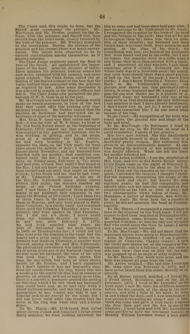 The Court said th's might be done, but the Sheriff must accompany the prisoner. Mr. MacVeagh and Mr. Perdue, counsel for the de- fense, with the prisoner, and Sheriff Gill, then retired from the.court-room, closely followed by the wife of I he prisoner. Mr. Whitney remained in the court-room. During the absence of the prisoner and his counsel there was much conver- sation. The juror3 were observed to be in earnest conversation anions themselves, as if pa«sing opinions. The Chief Judge restlessly paced the floor in rear of the bench. All appreciated the impor- tance of the hour. Alter au absence of thirty- three minutes the prisoner, looking somewhat cast down, returned with his counsel, and quiet again reigned. The Chief Judge called the at- tention of the Stare's counsel to the tact that the valise bad not been connected with the prisoner as required by law. After some discussion it was allowed to remain as the State's officers had left it. The Chief Judge also permitted the pho- tograph of W. S. Goss to so to the,jury. Mr. MaoVeagnnow said that the defense would make no formal statement, in view of the fact that, they could offer this evening only frag- mentary evidence. He further stated that the election in Baltimore had prevented the at- tendance of some of his material witnesses. Mrs. Eliza W. Goss was then called and testi- fied.—I was the wife of W. S. Goss; we lived at No. 314 North Eutaw street in the beginning of February, 1872; cannot say that my husband was engaged in any particular business, but he was working at gilding, and in the prepa ation of a substitute for India rubber; we had been boarding at Mr. Engle's, opposite his shop, on the York road; we went there about the middle of July; I went to Bal- timore about November, and my husband then boarded with iny mother; that condition con- tinued until the fire; I last paw my husband alive on Friday noon, February 2. '72; about half past nine o'clock that night I first heard of the fire; I did not know at that time that he had been burned and not until that night at eleven o'clock; LaWis EDgle told tne that he had come at Mr. Udderzook's instance to tell me of the fire; Mr. Udderzook came about eleven o'clock that night; the remains reached my home at six o'clock Saturday evening, and I saw them; I recognized them, as the re- mains of my husband; they remained in our house till Monday at 10 o'clock; I saw them two or three times in the interval; I accompanied them on Monday, and they were placed in Balti- more Cemetery, in a public vault, and remained there until the following Thursday, when I was present; they were opened on that Thursday, but I did not s e them; I never heard from my husband, di.octly or indirectly, in any way, after February 2, 1872; we had been married nine years, the 2Gth of November last; we were married in 18(53, on Thanksgiving dav; I could not tell who went with the remains to the vault but the family and a great many friends; when the in- terment was made on Thursday, a number were present, .among them Mr. and Mrs. Udderzook; the photograph now shown was taken,I suppose, six or seven years ago of my husband: there was no scar upon his forehead; the color of his eyes was dark blue; I have been shown this ring, tho one which had been so often shown before by Mr. Perdue, and I have examined it; I don't believe it was my husband's ring; from my recollection of his ring, where this has a beading iti the centre his ring was in creases or grooves all around, and not .so many as on t his; there is a smooth appearance around the setting ■ on this ring which I do not think my husband's ring could have had. as he had only worn it about eighteen mouths, and this ring has a worn appearance to me; cannot say that it has a familiar look to me except by the stone, but I did not know until after this trouble that the stone in his ring was what they call a blood- stone. To Mr. Hayes —Mr. Udderzook first called about eleven o'clock and remained I judge about thirty minutes; we were looking anxiously for Mm to come and had been since half-past nine; I sent no message to Mr. Udderzook by Mr En«l«; I recognized the remains by the form of i he head and the fullness of the neck; that was all for me to recognize them by; there was theu no ques- tion of their identity; my husband had dark brown hair, was ftout built, wore mustache and goatee,, at the time of his death; his complexion was fair; the bones of my husband's feet were found and put in the cotliu, but I saw no bones; the remains were in a coffin when I saw them; they were theu covered with a sheet, and I uncovered all that was left; I saw them sometime after 6 o'clock, February 3d; the whole body was of h brownish color; the mouth and eyes were closed; there was a small portion of hair on the back of the neck; I know Eliza Burke; I don't kuow PriscillaJ. Turner; Eliza Burk is Mr. Udderzook's servant; the picture now shown me; that previously often shown, is of my husband and Mr. Langley ; I sup- pose the one now showu me is a picture of A. Campbell Goss; my husband's ring was of the same style as that shown me; the only difference I can mention is that I have already mentioned; 1 don't know how he got it; I never saw any ring that resembled his: I do not know what became of liis ring. To the Court.—My recognition of the body was based upon the general size and shape of the body and head. To Mr. MacVeagh.— In Baltimore I tried to describe my ring to Mr. Perdue as near as I could remember; I spoke of the grooves. Mrs. Go-s now retired. She was handsomely and taste.fnlly dressed in deep black. She is a decidedly pretty woman. Her testimony was given in au unexceptionable manner. At one time during the delivery of her testimony she was deeply affected. When she left the room her mother followed her. David Arden testified. —I am the stepfather of Mrs. Goss, and live at 314 North Eutaw street; Lewis Engle came ou the night of February 2, 1872; I went with him to the shop on the York road: I first saw the remains at the Coroner's in- quest; I attended the funeral; I thought I identi- fied the remains, recognizing the shape of the head, neck and chest; had known Mr. Goss eighteen years; he had fair complexion and smooth skin; saw the remains exhumed at Pen- ningtonville on the 19th or 20th of July; had two photographic views taken of them; Mr. Hampson. a hatter of Baltimore, was with us; he had made Mr. Goss hats for a number of years; he did not measure the head at Penning- tonville. To Mr. Hayes.—I recognized a resemblance to Goss in the remains on the York road; I did not expect to find Goss' remains at Peuninjjtonville; Mr. Hampsou came, because he was well ac- quainted with him; he was the only one we could find who could spare the time to come; I never saw a scar on Goss' forehead. To Mr. MacVeagh.—We did not kuow that the insurance agents were going to Peuningtonvillc. John M. Branson testified.—I am a photog- rapher at Cotesville. Chester county; I look the views now shown me of the remains at Pen- ningtonville; one is a full-face and the other a side-face view; that was on July 19; the body was propped up at an angle of sixty degrees. To Mr. Hayes.—The teeth were gone, and the flesh was almost all gone from the face. Mr. Arc*en recalled.—The last tiihn T ever saw Mr. Goes alive was February 2, 1872. and I have never heard from him since, directly or in- directly. Sarah Moore, colored, testified.—I live at No. 2 Front street. Baltimore, and on the 2d of February. 1872. I lived at Mr. Lowndes' on the York road: 1 saw Mr. Goss ten or fifteen minutes before the fire outside of the shop in Ins shirt- sleeves, and with a light in his hand; he went in and locked the door, and I saw him no more ;I was sittingdown eating my supper and a little black dog came and gave a loud bark; I opened the door then and saw the fire iu one of the windows; I went back and told Mr. Lowndes to come quickly to save the tenement houses; on Monday William Lowndes found a lock pistol,