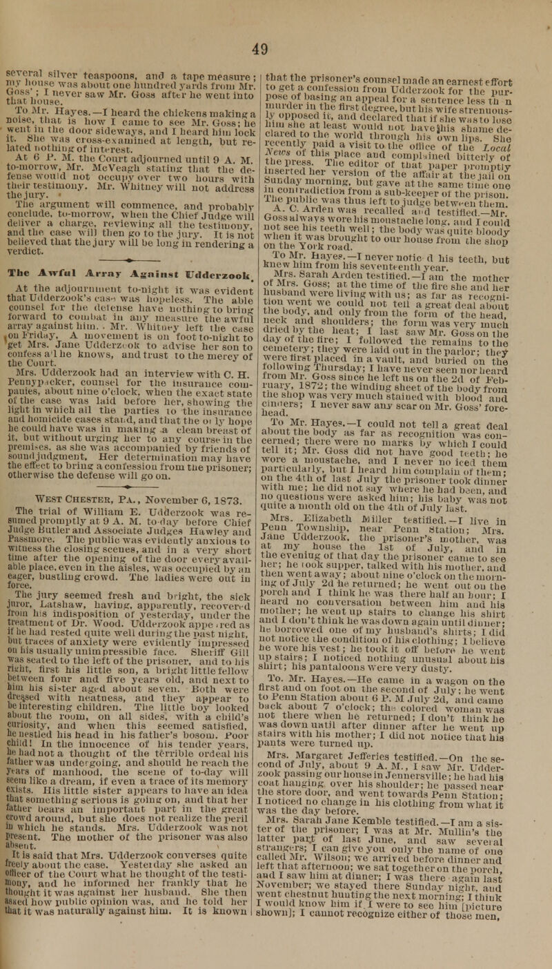 several silver teaspoons, and a tape measure ; my house was about one hundred yards from Mr. Uoss ; I never saw Mr. Cross after he went into that house. To Mr. Hayes. —I heard the chickens making a noise, that is how I came to see Mr. Goss; he went in the door sideways, and I heard him lock it. She was cross-examined at length, but re- lated nothiugof interest. At (3 P. M. the Court adjourned until 9 A. M. to-morrow, Mr. McVeagh stating that the de- fense would not occupy over two hours with their testimony. Mr. Whitney will not address thejury. • The argument will commence, and probably conclude, to-morrow, when the Chief Judge wiil deliver a charge, reviewing all the testimony, and the case will then go to the jury. It is not believed that the jury will be long in rendering a verdict. The Awful Array Against Udderzook. At the adjournment to-night it was evident that Udderzook's caai was hopeless. The able counsel for the deteuse have nothing to briug forward to combat in any measure the awful array against him. . Mr. Whitney left the case • on Friday, A movement is on foot to-night to get Mrs. Jane Udderzt ok to advise her son to confess a'l he knows, and trust to the mercv of the Court. Mrs. Udderzook had an interview with C. H Peunyptcker, counsel for the insurance com- panies, about nine o'clock, when the exact state of the case was laid before her, showiii- the light in which all the parties to the Insurance and homicide cases stand, and that the oi ly hope he could have was in making .a clean breast of it, but without urging her to any course in the premises, as she was accompanied by friends of sound judgment. Her determination may have the effect to bring a confession from ttie prisoner: otherwise the defense will go on. West Chester, Pa., November 6,1873. The trial of William E. Udderzook was re- sumed promptly at 9 A. M. to day before Chief Judge butler and Associate Judges Hawley and Passniore. The public was evidently anxious to witness the closing scenes, and in a very short time after the opening of the door every avail- able place, even in the aisles, was occupied by an eager, bustling crowd. The ladies were out in force. The jury seemed fresh and bright, the sick juror, Latshaw, having, apparently, recovered from his indisposition of yesterday, under the treatment of Dr. Wood. Udderzook appe - red as if lie had rested quite well during the nast night, out traces of anxiety were evidently impressed on his usually unimpressible face. Sheriff Gill was seated to the left of the prisoner, and to his rutin, first his little son, a bright little fellow between four and live years old, and next to bim his si-ter aged about seven. Both were dressed with neatness, aud they appear to be interesting children. The little boy looked about the room, on all sides, with a child's Cariosity, and when this seemed satisfied, be nestled his head in his father's bosom. Poor child! In the innocence of his tender years, be had not a thought of the terrible ordeal his father was under going, and should he reach the ytars of manhood, the scene of to-day will seem like a dream, if even a trace of its memory exists. His little sister appears to have an idea that something serious is going on, aud that her lather bears an important part in the great crowd around, but she does not realize the peril hi which he stands. Mrs. Udderzook was not Present. The mother of the prisoner was also absent. > It is said that Mrs. Udderzook converses quite freely about the case. Yesteiday she asked an otHi-er of the Court what he thought of tho testi- mony, and he informed her frankly that he thought it was against her husband. She then *8«ed how public opinion was, and he told her that it was naturally against him. It is known that the prisoner's counsel made an earnest effort to get a concession from Udderzook for the pur- pose of basing an appeal for a sentence less th n murder in the first degree, but his wife strenuous- ft ml!M !u> ad 'Rehired that if she wasFo lose huu she at least would not baveihis shame de- clared to the world through his own lips She recently paid a visit to the office or the 7ocal News of this place and complained bitterly of the press The editor of that paper promptly w,iL ber >'ersl,(,n of tlie the an on Sunday morning but gave at the same time one contradiction irom a sub-keeper of the prison, lhe Public was thus left to judge between them A. C. Arden was recalled and testitied.-Mr. Ooss always wore his moustache long, and I could witfft^ te,eth w,e11; tbe b<>(»' Wlls bloody Stt^S £3* t0 °Ul' h0HS° fP°m thC 9h°P ^•fe^iS^ssaiKS1 ™*but Mrs. Sarah Arden testified.—I am the mother of Mrs. Goss; at the time of the Are she and her husband were living with us; as far as recogni- tionwent we could not tell a great deal about the body, and only from the form of the head, neck and shoulders; the, form was very much dried by the heat; I last saw Mr. Goss on the day of the tire; I followed the remains to the cemetery; they were laid out in the parlor; they were first placed in a vault, and buried on the following Thursday; I have never seen nor heard from Mr. Goss since he left us on the 2d of Feb- ruary, 1872; the winding sheet of the body from the shop was very much stained with blood and head618' uever 8aw any scar on Mr- G°ss' fore- To Mr. Hayes.—I could not tell a great deal about the body as far as recognition was con- cerned; there were no marks by which I could telt it; Mr. Goss did not have good teeth - he wore a moustache, and I never no iced them particularly, but I heard him complain of them- on the 4th of last July the prisoner took dinner with me; he did not say where he had been and no questions were asked him; his baby was not quite a month old on the 4th of July last. Mrs. Elizabeth Miller testified.-I live in Peuu Township, near Penn Station; Mrs Jane Udderzook. the prisoner's mother, was at my house the 1st of July, and in the evening of that day the prisoner oame to see her; he look supper, talked with his mother, and then went away; about nine o'clock on the morn- ing of July 2d he returned; he went out on the porch and I think he was there half an hour; I heard no conversation between him ami liis mother; he went up stairs to change his shirt and I don't think he was down again until dinner- he borrowed one of my husband's shirts; I did not notice the condition of his clothing; 1 believe he wore his vest; he took it off before he went up stairs; I noticed nothiug unusual about hia shirt; his pantaloons were very dusty. To. Mr. Hayes.—He came in a wagon on the first aud on foot on the second of July; he went to Penn Station about (J P. M July 2d, and came back about 7 o'clock; th;-. colored woman was not there when he returned; I don't think he was down until after dinner alter he weut up stairs with his mother; I did not notice that his pants were turned up. Mrs. Margaret Jefferies testified.—On the se- cond of July, about 9 A. M., I saw Mr. Udder- zook passing our house in Jennersville; he had his coat hanging over his shoulder; he passed near the store door, and went towards Penn Station- I noticed no change in his clothing from what it was the day before. Mrs. Sarah Jane Kemble testified. —I am a sis- ter of the prisoner; I was at Mr. Mullin's the latter par,t of last June, and saw several strangers; I can give you only the name of one called Mr. Wilson; we arrived before dinner and left that afternoon; we sat together on the porch and I saw him at dinner; I was there again last November; we stayed there Sundav night aud weut chestnut lmuting the next morning; I think I would know him if. I were to sec him [picture shown]; I cannot recognize either of those men