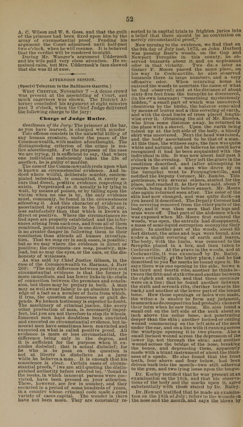 A. C. Wilson and W. S. Goss, and tbat tbe guilt of the prisoner had been fixed upon him by the array of circumstantial proof. Pending his argument the Court adjourned until half-past two o'clock, when he will resume. It, is believed that the verdict, will be rendered to-night. Daring Mr. Wanger's argument Udderzook and his wife paid very dose attention. He re- mained calm, but Mrs. Udderzook's face showed that she was ill at ease. AFTERNOON SESSION. [Special Telegram to the Baltimore Gazette.] West Chester, November 7 —A dense crowd ■was present at the assembling of Court, and much eagerness was shown. The District At- torney coucluded his argument at eight minutes past 3 o'clock, when the Chief Judge delivered the following charge to the jury: Charge of Judge IS m tier. Gentlemen of (he Jury: The prisoner at the bar, as you have learned, is charged with murder This offense consists in the unlawful killing of any human creature, under the peace of the Commonwealth, with malice aforethought. The distinguishing criterion of the crime is ma- lice aforethought. For the purposes of the case we are trying, it is sufficient to say, that where one individual maliciously takes the life of another, he is guilty or murder. The caseof the Commonwealth rests upon what is known as circumstantial evidence. And in- deed where willful, deliberate murder, contem- plated beforehand, is committed, it rarely oc- curs that direct, positive evidence respecting it exists. Perpetrated as it usually is by lying in wait, by means of poison, or by falling upon the victim when no one is by, the only evidence must, commonly, be found in the circumstances attending it. And this character of evidence is ascertained by experience to be little, if any, less satisfactory than that which is known as direct or positiv e. Where the circumstances re- lied upon are properly established and the infer- ences arising from each one, and from all of them combined, point naturally in one direction, there is no greater danger in following them to their conclusion than attends all human investiga- tion. That we may err in such cases, is possible; but so wc may where the evidence is direct or positive; the circumstances may, possibly, mis- lead, but so may the eyes, or the ears, or the dis- honesty of witnesses. As was said by Chief Justice Gibson, in the case of the Commonwealth vs. Haruian, 4 Barr 269: The only difference between positive and circumstantial evidence is that the. former is more immediate, and has fewer links in th^ chain of connection between the premises and conclu- sion, but there may be perjury in both. A man may as well 6wear falsely to an absolute knowl- edge of a fact as a number of facts from Which, if true, the question of innocence or guilt de- pends. No human testimony is superior to doubt. The machinery of criminal jusiice, like every other production of man, is necessarily imper- fect, but you are not therefore to stop its wheels Innocent men have doubtless been convicted and executed on circumstantial evidence, but in- nocent men have sometimes been convicted and executed on what is called positive proof. All evidence is more or less circumstantial, the difference being only in the degree, and it is sufficient for the purpose when it ex- cludes disbelief; that is actual disbelief; for he who is to pass on the question is not at liberty to disbelieve as a juror while he believes a man. It is enough that his conscience is clear. Certain cases of circum- stantial proofs, (we are still quoting the distin- guished authority before referred to), found in the books, in which innocent persons were con- victed, have been pressed on your attention. These, however, are few in number, and they occurred in a period of some hundreds of years, in a country whose criminal code made a great variety of cases capital. The wonder is there have not been more. They are constantly re- sorted to in capital trials to frighten juries into a belief that there should be no conviction ou merely circumstantial proof, Now turning to the evidence, wc find that on the 9th day of July last, 1873, as John Ilurford was passing Baer's woods, on the Gap and Newport Turnpike in this county, he ob- served buzzards about it. and an uupleasant odor in that vicinity. Two da* s later as Gainer P. Moore passed the same place, on his way to Cochranville, ho also observed buzzards there in large number*, and a very offensive odor. When returning home he entered the woods to ascertain the cause ot what he had observed; and at the distance of about sixty-five feet from the turnpike he discovered, (in his own language) something mysteriously hidden, a small part of which was uncovered (doubtless by the birds), the balance concealed by means of leaves and a ihin covering of earth, and with the dead limbs of trees placed length- wise over it. Obtaining the aid of Mr. Rhodes, who lives some distance away, he returned to the place with a shovel. Upon the earth being raised up at the left side of the body, a bloody shirt was uncovered. Next the head was raised, aud the body ascertained to be that of a man. At this time, the witness says, the face was quite white and natural, and he believes he could have recognized it had he been acquainted with the individual in life. It was now about half-past 5 o'clock in the evening. TheyT left the grave in the coudition described, and (after attempting to procure the aid of a man who drove by on the turnpike) went to Penningtonville, and notified the Deputy Coroner, Mr. Kambo. This gentleman, witn several others, started for the place, and reached it. as they have said, about 7 o'clock, being a little before sunset. Mr. Moore also again returned soon after. The color of the skin had now changed, aud was quite dark—as you heard it described. The Deputy Coroner had the covering removed from the other parts ot the- body, and it was then seen that the legs and arms were off. That part of the abdomen which was exposed when Mr. Moore first entered the woods, was open, the entrails had disappeared, a mass of semi-liquid corruption occupying their place. In another part of the woods, about 65 feet distant, the arms and legs were found, also under a slight covering of earth and leaves. The body, with the limbs, was removed to the turnpike placed in a box, and then taken to Cochranville. At the grave iu the woods, and at Cochranville, it was examined by Dr. Bailey, (mote critically, at the latter place,) and he has described to you the marks he found upon it. He says there was one opening in the side, betwe n the third and fourth ribs, another he thinks be- tween the fifth and sixth ribs and another between the eighth and ninth, and that these openings were on a line; that he found another between the sixth and seventh ribs, (further towards the back,) aud another at the lower part of the breast bone. How these openings or holes were made, the witno-s is unable to form any judgment, inasmuch as decompositiou had probably changed their form when he saw them. He also lound a small cut on the left side of the neck about an inch above the collar bone, not penetrating deeper than the skin ; another incised or cutting wound commencing outhe left side of the neck under the ear, and on a line with it running across the windpipe opeuing it iu two places. Also a small incised wound across the depression of the lower lip, not through the skin; and another wound across the bridge of the nose, breaking the bones, and depressing them, apparently made with a blunt instrument of about the thick- ness of a spade. He also found that the front teeth, four above aud four below, had been driven back into the mouth—two still adheriug to the gum, and two lying loose upon the tongue. Dr. Keelcy testified that he was present at an examination on the 16th, and that his observa- tions of the body and the marks upon it, agree' substantially with those stated by Dr. Bailey. Dr. Howard testified that he made an examina- tion on the 18th of July; refers to the wounds on the nose and the mouth, and says the blows by