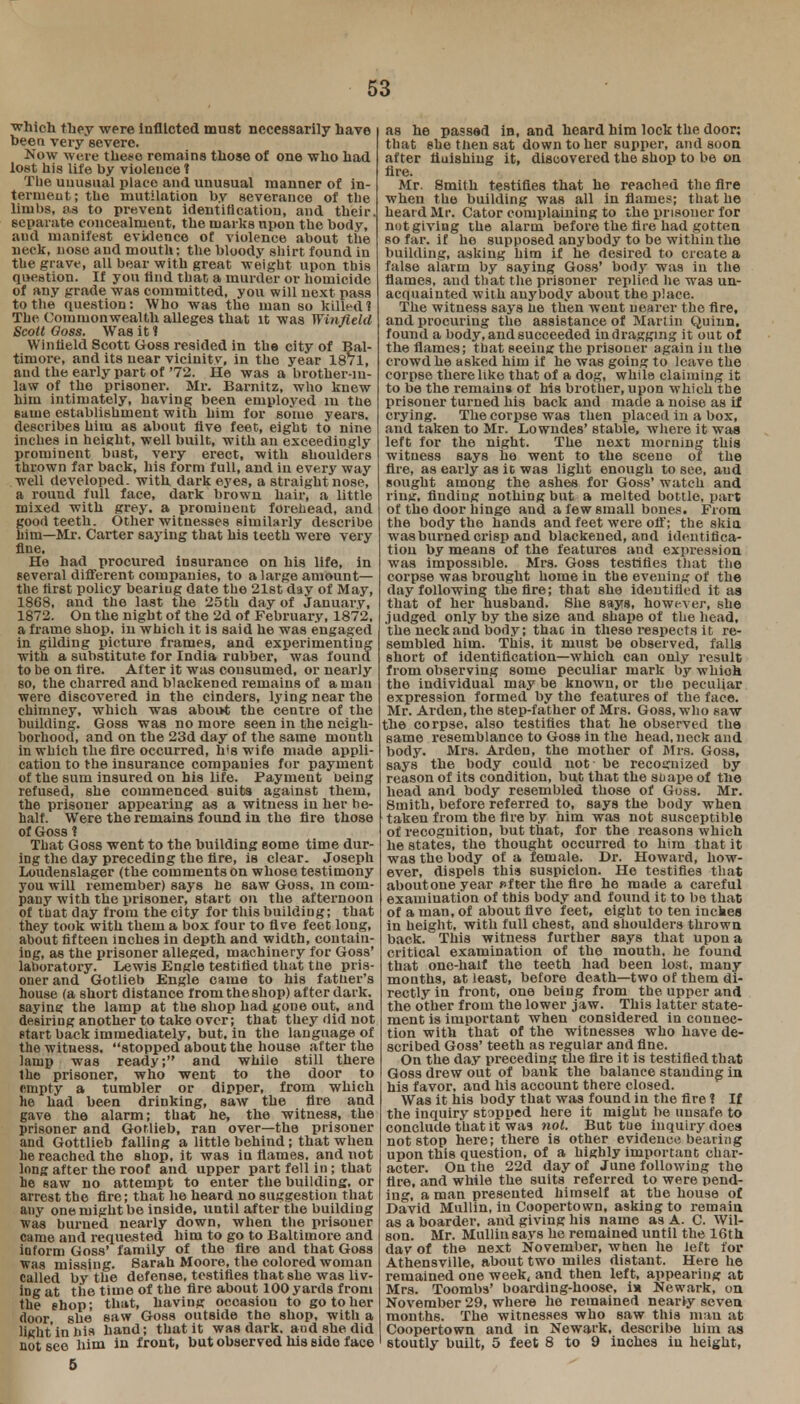 which they were Inflicted must necessarily have bee a very severe. Now were these remains those of one who had lost his life by violence t Tbe unusual place and unusual manner of in- terment; the mutilation by severance of the limbs, as to prevent identification, and their, separate concealment, the marks upon the body, and manifest evidence of violence about the neck, nose and mouth: the bloody shirt found in the grave, all bear with great weight upon this question. If you find that a murder or homicide of any grade was committed, you will uext pass to the question: Who was the man so kille d 1 The Commonwealth alleges that it was Winfleld ScoltOoss. Was it? VV i n lield Scott Goss resided in the city of Bal- timore, and its near vicinity, iu the year 1871, and the early part of '72. He was a brother-in- law of the prisoner. Mr. Barnitz, who knew him intimately, having been employed iu the same establishment with him for some years, describes him as about five feet, eight to nine inches in height, well built, with an exceedingly prominent bust, very erect, with shoulders thrown far back, his form full, and in every way well developed, with dark eyes, a straight nose, a round full face, dark brown hair, a little mixed with grey, a prominent forehead, and good teeth. Other witnesses similarly describe him—Mr. Carter saying that his teeth were very fine. He had procured insurance on his life, in several different companies, to a large amount— the first policy beariug date the 21st day of May, 1868, and the last the 25th day of January, 1872. On the night of the 2d of February, 1872, a frame shop, in which it is said he was engaged in gilding picture frames, and experimenting with a substitute for India rubber, was found to be on lire. After it was consumed, or nearly so, the charred and blackened remains of a man were discovered in the cinders, lying near the chimney, which was about the centre of the building. Goss was no more seen in the neigh- borhood, and on tbe 23d day of the same month in which the fire occurred, h's wife made appli- cation to the insurance companies for payment of the sum insured on his life. Payment being refused, she commenced suits against them, the prisoner appearing as a witness in her be- half. Were the remains found in the fire those of Goss 1 That Goss went to the building some time dur- ing the day preceding the Are, is clear. Joseph Loudenslager (the comments on whose testimony you will remember) says he saw Goss, in com- pany with the prisoner, start on the afternoon of that day from the city for this building; that they took with them a box four to five feet long, about fifteen inches in depth and width, contain- ing, as the prisoner alleged, machinery for Goss' laboratory. Lewis Engle testified that the pris- oner and Gotlieb Engle came to his father's house (a short distance from the shop) after dark, saying the lamp at the shop had gone out, and desiring another to take over; that they did not start back immediately, but, in the language of the witness, stopped about the house after the lamp was ready; and while still there the prisoner, who went to the door to empty a tumbler or dipper, from which he had been drinking, saw the fire and gave the alarm; that he, the witness, the prisoner and Goflieb, ran over—the prisoner and Gottlieb falling a little behind; that when he reached the shop, it was in flames, and not long after the roof and upper part fell in ; that he saw no attempt to enter the building, or arrest the fire; that he heard no suggestion that any one might be inside, until after the building was burned nearly down, when tbe prisoner came and requested him to go to Baltimore and inform Goss' family of the fire and that Goss was missing. Sarah Moore, the colored woman Called by the defense, testifies that she was liv- ing at the time of the fire about 100 yards from the shop ; that, having occasion to go to her door she saw Goss outside the shop, with a light in his hand; that it was dark, and she did not see him in front, but observed his eide face as he passed in, and heard him lock the door; that she then sat down to her supper, and soon after fluishing it, discovered the shop to be on fire. Mr. Smith testifies that he reached the Are when the building was all in flames; that he heard Mr. Cator complaining to the prisoner for not giving the alarm before the fire had gotten so far. if he supposed anybody to be within the building, asking him if he desired to create a false alarm by saying Goss' body was in the flames, and that the prisoner replied he was un- acquainted with anybody about the place. The witness says he then went nearer the fire, and procuring the assistance of Martin Quiun, found a body, and succeeded in dragging it out of the flames; that seeing the prisoner again in the crowd he asked him if he was going to leave the corpse there like that of a dog, while claiming it to be the remains of his brother, upon which the prisoner turned his back and made a noise as if crying. The corpse was then placed in a box, and taken to Mr. Lowndes' stable, where it was left for the night. The next morning this witness says he went to the scene of the fire, as early as ic was light enough to see, and sought among the ashes for Goss' watch and ring, finding nothing but a melted bottle, part of the door hinge and a few small bones. From the body the hands and feet were off; the skin was burned crisp and blackened, and identifica- tion by means of the features and expression was impossible. Mrs. Goss testifies that the corpse was brought home in the evening of the day following the fire; that she identified it as that of her husband. She says, however, she judged only by the size and shape of the head, the neck and body; thac in these respects it re- sembled him. This, it must be observed, falls short of identification—which can only result from observing some peculiar mark by whioh the individual may be known, or the peculiar expression formed by the features of the face. Mr. Arden, the step-father of Mrs. Goss, who saw the corpse, also testifies that he observed the same resemblance to Goss in the head, neck and body. Mrs. Arden, the mother of Mrs, Goss, says the body could uot be recognized by reason of its condition, but that the shape of the head and body resembled those of Goss. Mr. Smith, before referred to, says the body when taken from the fire by him was not susceptible of recognition, but that, for the reasons which he states, the thought occurred to him that it was the body of a female. Dr. Howard, how- ever, dispels this suspicion. He testifies that aboutone year After the fire he made a careful examination of this body and found it to be that of a man, of about five feet, eight to ten inches in height, with full chest, and shoulders thrown back. This witness further says that upon a critical examination of the mouth, he found that one-half the teeth had been lost, many months, at least, before death—two of them di- rectly in front, one being from the upper and the other from the lower jaw. This latter state- ment is important when considered in connec- tion with that of the witnesses who have de- scribed Goss' teeth as regular and fine. On the day preceding the fire it is testified that Goss drew out of bank the balance standing in his favor, and his account there closed. Was it his body that was found in the fire ? If the inquiry stopped here it might be unsafe to conclude that it was not. But tue inquiry does not stop here; there is other evidence bearing upon this question, of a highly important char- acter. On the 22d day of June following the lire, and while the suits referred to were pend- ing, a man presented himself at the house of David Mullin, in Coopertown, asking to remaiu as a boarder, and giving his name as A. C. Wil- son. Mr. Mulliusays he remained until the 16th dav of the next November, when he left for Athensville, about two miles distant. Here he remained one week, and then left, appearing at Mrs. Toombs' boarding-hoose, i* Newark, on November 29, where he remained nearly seven months. The witnesses who saw this man at Coopertown and in Newark, describe him as 1 stoutly built, 5 feet 8 to 9 inches iu height, 5