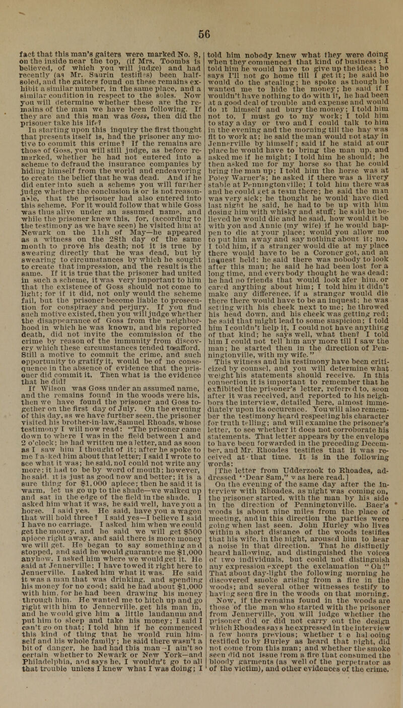 fact that this man's gaiters were marked No. 8, on the inside near the top, (if Mrs. Toombs is believed, of which you will judge) and had recently (as Mr. Saurin testings) been half- soled, and the gaiters found on these remains ex- hibit a similar number, in the same place, and a similar condition iu respect to the soles. Now you will determine whether these are the re- mains of the man we have been following. If they are and this man was Ooss, then did the prisoner take his liM Iu starting upon this inquiry the first thought that presents itself is, had the prisoner any mo- tive to commit this crime? If the remains are those of Goss, you will still judge, as before re- marked, whether he had not eutered into a scheme to defraud the insurance companies by hiding himself from the world aud endeavoring to create the belief that he was dead. And if he did enter into such a scheme you will further judge whether the conclusion is or is not reason- able, that the prisouer had also entered into this scheme. For it would follow that while Goss was thus alive under an assumed name, and while the prisoner knew this, for, (according to the testimony as we have seen) he visited him at Newark on the llih of May—he appeared as a witness on the 28th day of the same month to prove his death; not it is true by swearing directly that he was dead, but by swearing to circumstances by which he sought to create that impression, and the result is the same. If it is true that the prisoner had united in such a scheme, it was very important to him that the existence of Goss should not come to light; for if it did, not only would the scheme fail, but the prisoner become liable to prosecu- tion for conspiracy and perjury. If you find such motive existed, then you will judge whether the disappearance of Goss from the neighbor- hood in which he was known, and his reported death, did not invite the commission of the crime by reason of the immunity from discov- ery which these circumstances tended to»afford. Still a motive to commit the crime, and such opportunity to gratify it, would be of no conse- quence in the absence of evidence that the pris- ©ucr did commit it. Then what is the evidence that he did? If Wilsou was Goss under an assumed name, and the remains found in the woods were his. then wo have found the prisoner and Goss to- gether on the first day of July. On the evening of this day, as we have further seen, the prisoner visited his brother-in-law,Samuel Rhoads, whose testimony I will now read: The prisoner came down to where I was in the field between 1 and 2 o'clock; he had written me a letter, and as soon as I saw him I thought of it; after he spoke to me I a - lied him about that letter; I said I wrote to see what it was; hesaid.nol could not write any more; it had to be by word of mouth; however, he said, it is just as good now and better; it is a sure thing for $1,000 apiece; then he said it is warm, let us go up to the shade—we walked up and sat in the edge of the field in the shade. I asked him what it was, he said well, have you a horse. I ..aid yes. He said, have you a wagon that will hold three? I said yes—I believe I said I have no carriage. I asked him when we could get the money, and he said we will get $500 apiece right away, and said there is more money we will get. He began to say something and stopped, and said he would guarantee me $1,000 anyhow. I ashed him where we would get it. He said at Jennerville; T have towed it right here to Jennerville. I asked him what it was. He said it, was a man that was drinking, and spending his money for no eood; said he had about $1,000 with him. for he had been drawing his money through him. He wanted me to hitch up and go right with him to Jennerville. get his man in, and he would give him a little laudanum and put him to sleep and take his money; I said I can't go on that; I told him if he commenced this kind of thing that he would ruin him- self and his whole faruil}-; he said there wasn't a hit of danger, he had had this man -I ain't so certain whether to Newark or New York—and Philadelphia, and says he, I wouldn't go to all that trouble unless I knew what I was doing; I told him nobody knew what they were doing when they commence I that kind of business ; I told him he would have to give up the idea; he says I'll not go home till I get it; he said he would do the stealing; he spoke as though he wanted me to hide the money; he said if I wouldn't have nothing to do with it, he had been at a good deal of trouble and expense and would do it himself aud bury the money; I told him not to, I must go to my work; I told him to stay a day or two and I could talk to him in the evening and the morning till the hay was fit to work at; he said the man would not stay in Jennerville by himself; said if he staid at our place he would have to bring the man up. and asked me if he might; I told him he should; he then asked me for my horse so that he could bring the man up; I told him the horse was at Poley Warner's; he asked if there was a livery stable at Pmningtonville; I told him there was and he could get a team there; he said tho man was very sick; he thought he would have died last night he said, he had to be up with him dosing him with whisky and stuff; he said he be- lieved he would die and he said, how would it be with you aDd Annie (ray wife) if he would bap- pen to die at your place; would you allow me to put him away and say nothing about it ; no, I told him, if a stranger would die at my place there would have to be a Coroner got, and an inquest held; he said there was nobody to look after this man; he said he had been lost for a long time, and everybody thought he was dead; he had no friends that would look afer him. or cared anything about him; I told him it didn't make any difference, if a stranger would die there there would have to he an inquest; he was set ingwith his cheek next tome; he fhrowed his head clown, and his cheek was getting red; he said that might lead to some suspicion; [ told him I couldn't help it, I could not have anything of that kind; he says well, what then? I told him I could not tell him any more till I saw the inati; he started then in the direction of Pen- ningtonviile, with my wife. This witness and his testimony have been criti- cized by counsel, and you will determine what weight his statements should receive. In this connection it is important to remember that he exhibited the prisoner's letter, referred to, soon after it was received, aud reported to his neigh- bors the interview, detailed here, almost imme- diately upon its occurence. You will also remem- ber the testimony heard respecting his character for truth ti lling; and will examine the prisoner's letter, to see whether it does not corroborate his statements. That letter appears by the envelope to have been forwarded in the preceding Decem- ber, aud Mr. Rhoades testifies that it was re- ceived at • that time. It is in the following words: [The letter from Udderzook to Rhoades, ad- dressed ' -Dear Sam, vas here read. ] On the evening of the same day after the In- terview with Rhoades, as night was coming on, the prisoner started, with the man by his side in the direction of Penningtonville. Baer's * woods is about nine miles from the place of meeting, and in this direction the parties were going when last seen. John Hurley who lives within a short distance of the woods testifies that his wife, in the night, aroused him to hear a noise in that direction. That ho distinctly heard hallowing, aud distinguished the voices of two individuals, but could not distinguish any expression except the exclamation  Oh ! That about day-light the following morning he discovered smoke arising from a fire in the woods; and several other witnesses testify to having seen Are iu the woods on that morning. Now, if the remains found in the woods are those of the man who started with the prisoner from Jennerville, you will judge whether the prisoner did or did not carry out the design which Rhoades .-a \ s heexpressed in the interview a few hours previous; whether t e hal ooing testilied to by Hurley as heard that night, did not come from this man; and whether the smoke seen did not issue trom a tire that consumed the bloody garments (as well of the perpetrator as of the victim), and other evidences of the crime.