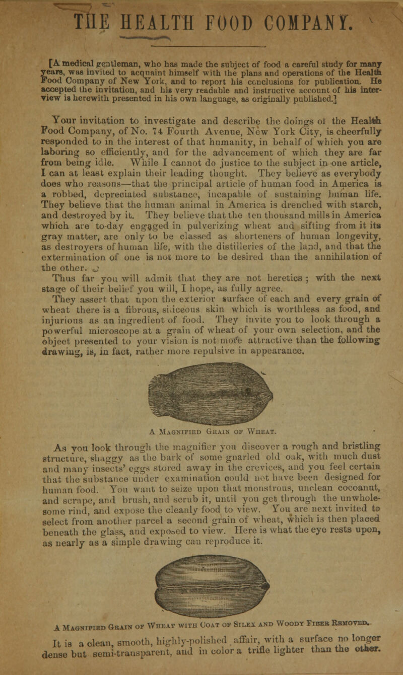 THE HEALTH FOOD COMPAM. [A medical jrentleman, who has made the subject of food a careful study for many years, was invited to acquaint himself with Ihe plans and operations of the Health Food Company of New Yoik, and to report his conclusions for publication. Ho accepted the invitation, and his very readable and instructive account of his inter- view is herewith presented in his own language, as originally published.] Your invitation to investigate and describe the doings of the Health Pood Company, of No. 74 Fourth Avenue, New York City, is cheerfully responded to in the interest of that humanity, in behalf of which you are laboring so efficiently, and for the advancement of which they are far from being idle. While I cannot do justice to the subject in one article, I can at least explain their leading thought. They believe as everybody does who reasons—that the principal article of human food in America is a robbed, depreciated substance, incapable of sustaining human life. They believe that the human animal in America is drenched with starch, and destroyed by it. They believe that the ten thousand mills in America which are to-day engaged in pulverizing wheat and sifting from it its gray matter, are only to be classed as shorteners of human longevity, as destroyers of human life, with the distilleries of the land, and that the extermination of one is not more to be desired than the annihilation of the other. Thus far you will admit that they are not heretics ; with the next stacje of their belief you will, I hope, as fully agree. They assert that upon the exterior surface of each and every grain of wheat there is a fibrous, siliceous skin which is worthless as food, and injurious as an ingredient of food. They invite you to look through a powerful microscope at a grain of wheat of your own selection, and the object presented to your vision is not more attractive than the following drawing, ie, in fact, rather more repulsive in appearance. A Magnified Ghain of Wheat. As vou look through the magnifier you discover a rough and bristling structure, shaggy as the bark of some gnarled old oak, with much dust and many insects' eggs stored away in the crevices, and you feel certain that the substance under examination could not have been designed for human food. You want to seize upon that monstrous, unclean cocoanut, and scrape, and brush, and scrub it, until you get through the unwhole- some rind, ami expose the cleanly food to view. You are next invited to select from another parcel a second grain of wheat, which is then placed beneath the glass, and exposed to view. Here is what the eye rests upon, as nearly as a simple drawing can reproduce it. A Magnified Grain of Wuhat with Coat of Silex and Woodt Fibeb Rhmoved. It is a clean, smooth, highly-polished affair with a surface no longer dense but semi-transparent, and in color a trifle lighter than the other.