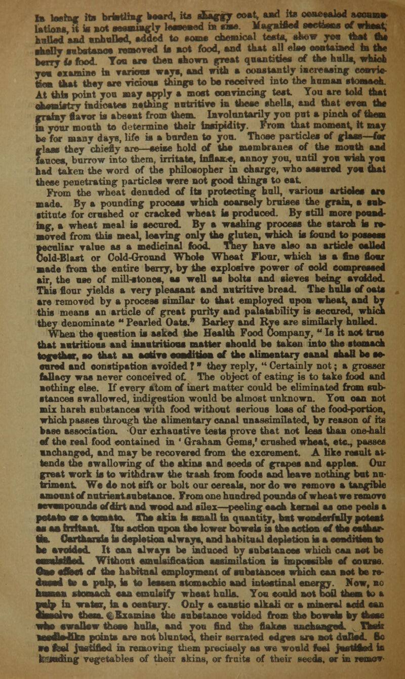 Ib teerng ita brmttfng beard, its sang*? <»»*» *** ite owwW mi»b» UtionsT* * aot oeoa^ly leescaed in sme. Msgai*^ee«*iooa of wheat, hulled mad enhulled, added to «ome chemical testa, shew you tftbftt &e shoDy substance removed is mot food, mod that mil eke oontmiaed in the Witt it fbod. Tom ere then ikown promt quantities of the hulls, which you examine la various ways, mad with m constantly iacremsing eosrrie- tton that they are vicious things to be received into the human stomach. At this point you may apply m moat convincing teat You mre told tamt tnaearittrj mdiomtcs nothing satritiTe ia theme ehellm, mad that even the grainy flavor is mbesat from them. Involuntarily yon pat m pinch of them m your month to determine their insipidity. From that moment, it may be for mmny days, life is a harden to yon. Those particles of glass—far glass they chiefly are—seise hold of the membranes of the month mad fauces, burrow into them, irritate, inflaave, annoy you, until you wish you had taken the word of the philosopher in charge, who assured yea that these penetrating particlea were not good things to eat From the wheat denuded of its protecting hull, various articles mre mads. By a pounding process which coarsely bruises the grain, a sub- stitute for crushed or cracked wheat is produced. By still more pound iag, m wheat meal is secured. By m wmshing process the starch is re- moved from this meal, leaving only the gluten, which is found to possess peculiar value as a medicinal food. They have also an article called Cold-Blast or Cold-Ground Whole Wheat Flour, which Is m fine flour made from the entire berry, by the explosive power of cold compressed air, the ase of mill-stones, as well as bolts and sieves being avoided. This flour yields m very pleasant and nutritive bread. The hulk of oats mre removed by m process similar to that employed upon wheat, mad by this means an article of great purity and palatability is secured, which they denominate  Pearled Oats.* Barley and Rye mre similarly hulled. When the question is asked the Health Food Company, u Is it not true that nutritious mad innutritions matter should be taken into the stomach together, so that ma a stirs eoaditioa of the alimentary eanal shaU be se- cured and constipation avoided T  they reply,  Certainly not; a grosser fallacy was never conceived of. The object of eating is to take food and nothing else. If every atom of inert matter could be eliminated from sub- stances swallowed, indigestion would be almost unknown. Ton can not mix harsh substances with food without serious loss of the food-portion, which passes through the alimentary eanal nnassimilated, by reason of its base association, Our exhaustive tests prove that not less than one-hall of the real food contained in ' Graham Gems/ crushed wheat, etc., passes unchanged, and may be recovered from the excrement. A like result at- tends the swallowing of the skins mnd seeds of grapes and apples. Our great work ia to withdraw the trash from foods and leave nothing bat nu- triment Wo do not sift or bolt our cereals, nor do wo remove a tangible amount of nutrient substance. From one hundred pounds of wheat we remove oevaapounds of dirt mnd wood mnd oilex—peeling each kernel as one peels a potato at a tomato. The akin is small ia quantity, bat wonderfally pot eat as aa Irritant Ita action upoa the lower bowels is the action of the enfthar- tm. Oartamrsis hi depletion ml ways, mnd hmbitaal depletion ia m eoadftien to bo avoided, It can always bo induced by substances which cma net be Had. Without emulsifioatioa assimilation is imnoanibk of course. Beet of the habitual employment of substances which can act be re- ts m palp, is to lessen stomachic mad intestinal energy. Now, no i stomach oaa emulsify wheat hulls. You oooid not boil them to a auip in water, ia a century. Only m caustic alkali or a mineral moid man aissnlve them. C Examine the substance voided from the bowels by those who owalkw those hulls, mad you find the flakes unchanged. , Task taodfoflrw points mre not blunted, their serrated edges are not dulled. Bo so feel justified ia removing them precisely as we would feel Juettfloii ia k^aading vegetables of their skins, or fruits of their seeds, or in